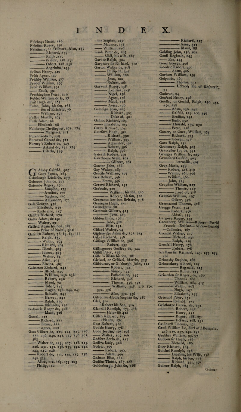 Frieboys Simon, 220 Friefton Roger, 390 Friefmare, or Frifnvare, Alan, 235 _-— Richard, 235 -— Ralph, 235 ____Walter, 218. 232 _Osbert, 218 232 -Angrinius, 234 Frilton Henry, 410 Frith Agnes, 140 Frithby William, 377, Frobel William, 399 Froft William, 391 --Edufa, 391 Frothingham Peter, 229 Fublet William de la, 77 Fuit Hugh del, 363 ' Fulco, John, his fon, 1^8 -fon of Rainfrid, 76 .-William, 251 Fuller Martin, 164 Fulls Adam, 98 -Elizabeth, 98 Fulthorpe Chriftopher, *72. 274 -Margaret, 387 Furen Godwin, 229 Furneval Gerard de, 322 Furney’s Robert de, 349 ——Askctel de, 272. 274 •-Hilaria, 349 G Adsby Galfrid, 40; Gage James, 284 Gainsburgh Lucia de, 279 Gaitcoats John de, 221 Gaitenby Roger, 170 --Sampfon, 17; -Aveline, 170 --Stephen, 175 --Alexander, 17$ Gale George, 478 ,-Elizabeth, 257 --Katherine, 257 Galeby Richard, 272 Gales Adam, de 291 --Walter, 291 Galfrid Adam his Son, 183 --— Prior of Noftel, 310 Galicien Robert, 76. 83. 84, 353 --Ralph, 83, .-Walter, 353 -Richard, 403 . ■ — Dionis, 403 - Idonea, 403 --Walter, 84 -Alice, 403 -Elwina, 403 Galmeton Richard, 241 -Iffabel, 245 .-William, 230. 238 - —-Robert, 230 .---Maud, 72 -Johel, 245 • -Roger, 238. 244. 24> ---Baldwin, 24; -Hervey, 241 -Ralph, 230 --- Nicholas, 230 Galoweie Roger de, 326 • -Maud, 326 Gamel, 222 ■-Richard, 222 ------ Emma, 222 - ■ ' Agnes, 222 Gant Gilbert de, 219.224. 225.226. 228. 236. 240. 241. 245. 250. 361. 363 -Walter de, 215, 217. 218. 225. 226. 231. 232. 238. 439 241. 242, 244. 245, 246 -Robert de, 111. 112. 215. 238. *4* 334 --Alice, 112. 163. 175. 203 -Philip, no -- Stephen, 210 ■-Maurice, 238 -William, 216 Gaola Peter de, 285 -Sibil, his wife, 285 Garbue Ralph, 394 Gargrave fir Ri hard, 310 Garton Walter de, 308 -Philip de, 345 -William, 100 - Joan, 100 - Robert, 261 Garwant Roger, 138 -Lecilina, 258 -Nigel, 176 — .— Agnes, 176 -Maud, 176 -A vice, 176 Gafcoign Joan, 265 - Richard, 303 -Duke of, 401 Gaftric Richard, 163 -Elizabeth, 103 Gattes Richard, 304 Gateford Hugh, 392 -- Richard, 392 -William, 39; — - Alexander, 392 -Robert, 396 -Ralph, 396 Gaterift Robert, 291 Gawthorpe Serlo, 161 -Gilbert, 161 Gawton John, 166 Gay Walter, 285 Gentile William, 107 Ger Robert, 396 -Emma, 396 Gerard Richard, 157 Gerbode, 320 -William, his fon, 320 — -- — Robert, his fon, 320 Germanus fent into Britain, 7. 8 Gernegan Hugh, 171 Gernegotus 78 Gertrude Gilbert, 413 - Joan, 413 Gibfon Ellen, 356 -John, 312 -Elias, 151 Giffard Walter, 94 Gigleswyke Adam de, 151.324 Gikel Richard, 346 Gillinge William de, 306 --— Robert, 335 Gillingmore Godfrey de, 344 Gillift Peter, 136 Gille William his fon, 181 Girfwel, or Grifwel, Martin, 399 Gifeburne, orGifeburgh John, 221 —-—--Robert, 341 --Simon, 344 — -Euftacius de, 345 -Richard, 346 -Thomas, 356. 352 -William, 348. 379. 350. 352- 356 — -Alan, 352. 356 Gifeburne-Houfe Stephen de, 286 Glai, 320 -Robert his Son, 320 Glanvill Ranulph, 173.418 -Helewife 418 Gillen Richard, 175 - Henry, 175 Goat Robert, 400 Godale Henry, 178 Code Jordan, 105.106 -Walter, 105 106 Godfere Serlo de, 117 Godiva Lady, 326 Godric, 399 — --Robert, 399. — -Adam, 399 Godman Elias, 182 Godfon Thoms, 267. 268 Goldesburgh John de, 268 -Richard, 217 -Anne, 327 -Maud, 88 Golding John, 258, 262 Gonil Reginald, 243 -Eve, 243 Good George, 406 Goodric Robert, 406 -Adam, 406 Gorham William, 159 Gofpatric, 169 ■ — Thomas, 331 ——— Udfcredj fon of Gofnatric 7i Gothrun, 24 Gou'ead Henry, 296 Goufle, or Goxhil, Ralph, 230. 24.1 250. 278 -Adam, 230 241 -Galfrid, 205. 206. 207 -Ernifius, 241 — Eudo, 230 -Thorald, 230. 250 --- Peter, 216 Gower, or Guer, William, 363 ■ ■ ■■ Richard, 373 ■ -George, 378 Goxa Ralph, 231 Grammery Ralph, 305 Grancefter Ivo de, 351 Granger William le, 225 Gransford Galfrid, 403 - - Petroniila, 403 Gray Maria, 259 -Robert, 418. 419 -Walter, 266. 306 -William, 360 - John, 324 Grayltoc William, 227 * -Thoma>, 227 -Lord of, 378 Grayfon William, 297 • -Oliver, 356 Greenwood Thomas, 406 Gregge Peter, 354 -Robert, 356 -Aldufa, 354 Gregory Roger, 295 Greneberg William—Robert—Patrli Francis— Ruifant— Alice— Beatrix —Caflandra, 167 Grendal Walter, 217 -Richard, 231 -Ralph, 219 Grenfell Henry, 178 --Robert, 178 Grefham fir Richard, 143. 253. 254. 386 Grimesby Stephen, 168 Grimesthorp Aldred, 225 -Reginald, 225 -Ruflfus, 225 Grimefton fir Roger, de, 260 ■■ ■■ — Thomas. 260 -William, 284. 415 -Walter, 208 -Hugh, 297 -Elizabeth, 255 Grimund Peter, 171 ■ -Rainald, 171 Gristhorpe Harvis, de, 231 -™.— Robert, 231 ---Henry, 231 -Roger, 168. 231 ■ — Uftaed, 168. 231 Grifthurft Thomas, 373 Grofs William Le, Earl of Albemarle, 216. 217. 237. 240. 241 Grubber William, 93. 97 Gubbon fir Hugh, 286 — -Richard, 286 Guer Richard, 363 Guichel Ranolph, 158 -Lecelina, his Wife, 158 - Ralph, his fon, 158 — --Richard. 345, 356 Guimer Ralph, 183 ♦ Guimer ’