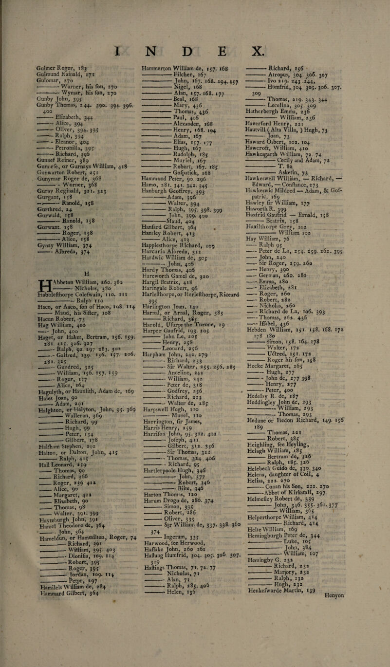 Guimer Roger, 183 Guimund Rainald, 171 Guiomar, 270 ■ -Warner, his Ton, 270 -Wymar, his ion, 270 Gunby John, 395 Gunby Themas, 244. 390. 394. 396. 400 --Elizabeth, 344 -Alice, 394 -Oliver, 394. 39; -— Ralph, 394 --Eleanor, 404 --Petronilla, 393 • -Richard, 396 Gunnef Reiner, 389 Gunnefe, or Gurnays William, 418 Gunwarton Robert, 251 Gunymar Roger de, 368 -Worner, 368 Guray Reginald, 321. 323 G urgant, 158 —/-Ranold, 158 Gurthred, 24 Gurwald, 158 -Ranold, 158 Gurwant. 158 • -Roger, 158 -Alice, 158 Gynay William, 374 ■ -Albreda, 374 H HAbbeton William, 260. 380 -Nicholas, 380 Habnlefthorpe Colefwain, no. in -Ralph 110 Haco, or Aaco, fon of Haco, 108. 114 --Maud, his Sifter, 108 Hacun Robert, -73 Hag William, 400 —— John, 400 Haget, or Haker, Bertram, 156. 159. 281. 325. 326. 327 _Ralph, 92.297 283. 302 -- Galfred, 139. 156. >57- 2o6- 281. 325 --— Gundred, 32s -William, 156. 157. I 59 -- Roger, 157 --— Alice, 164 Hagulvth, or Haunlith, Adam de, 169 Hales Joan, 90 --Adam, 291 Halghton, orHalyton, John, 95. 369 __Walleran, 369 .__ Richard, 99 -Hugh, 99 -- Peter, 1 34 ---- Gilbert, 178 Halfham Stephen, 292 Halton, or Dalton, John, 415 -Ralph, 415 Hall Leonard, 259 -Thomas, 99 _. Richard, 366 -Roger, 239 422 -Alice, 90 _Margaret, 422 _Elizabeth, 90 _Thomas, 98 -Walter, 391. 399 Havteburgh John, 391 Hamel Theodore de, 364 - John, 364 Hameldun, or Hammilton, Roger, 74 __—-Richard, 391 --- William, 395. 403 __Dionifia, 109. 114 ---Robert, 395 --Roger, 39 s ._Jordan, 109. 114 -— Petpr, 297 Hamileis William de, 284 Hammard Gilbert, 364 Hammerton William de, 157. 168 -Filcher, 167 -John, 167. 168. 194. 157 -Nigel, 168 -Alan, 157. 168. 177 -Beal, 168 -Mary, 436 ---Thomas, 436 -Paul, 406 ---Alexander, 168 -Henry, 168. 194 - -. .Adam, 167 -Elias, 157. 177 ■ 1 -Hugh, 167 -“Radolph, 185 -Muriel, 167 • -Robert, 167. 185 --Gofpatick, 168 Hammond Peter, 90. 296 Hamo, 281. 341. 342, 345 Hanburgh Geoffrey, 393 -Adam, 396 -Walter, 394 -Ralph, 395. 398. 399 - John, 399. 400 -Maud, 404 Hanfard Gilbert, 364 Haniley Robert, 413 -Alice, 413 Happlesthorpe Richard, 109 Harcuria Albreda, 312 Hardwic William de, 305 - John, 406 Hardy Thomas, 406 Hareworth Gamel de, 320 Hargil Beatrix, 418 Haringale Robert, 96 Harlefthorpe, or Herlefthorpe, Riceard 39; Harlington Joan. 140 Harnal, or Arnal, Roger, 385 - ■ Richard, 385 Harold, UTurps the Tnrone, 29 Harper Gaufrid, 193. 205 • - fohn Le, 205 • -— Henry, 238 -Leonard, 256 Harpham John, 242. 279 • -Richard, 233 -Sir Walter, 25;. 256. 283 -Anceline, 242 -William, 242 -Peter de, 318 -Godfrey, 256 -Richard, 223 -Walter de, 283 Harpswell Hugh, no -Munel, no Harrington, fir James, Harris Henry, 259 Harrifon John, 93. 312. 411 -Jofeph, 411 -Gilbert, 312. 356 -Sir Thomas, 312 ■ --Thomas, 324 406 -Richard, 93 Hartlerpoole Hugh, 346 - John, 377 -Robert, 346 -Biite, 346 Harton Thomas, 120 Harum Drogo de, 286. 374 ■ Simon, 333 .. Robert, 286 -Oliver, 333 -Sir William de, 337. 338. 360 374 -Ingeram, 333 Harwood, fee Herwood, HafTake John, 260 261 Haftang Humfrid, 304. 305. 306 307. 309 Haftings Thomas, 71. 72. 77 -Nicholas, 71 - Alan, 71 -.-Ralph, 285.406 -Helen, 136 -Richard, 156 -Atropus, 304 306. 307 - Ivo 219. 243 .244, • -Hnmfrid, 304 305. 306. 307. 309 -Thomas, 219. 343. 344 -Lecelina, 305. 309 Hatherbergh Emma, 236 --William, 236 Haverford Henry, 221 Hautvill (Alta Villa, ) Hugh, 73 -Joan, 73 Haward Osbert, 102. 104 Hawcroft, William, 410 Hawkesgarth William, 72. 74 --Cecily and Adam, 72 --T. 80. -- Asketin, 73 Hawkeswell William, — Richard, — Edward, — Conftance, 273 Hawkeswic Mildred — Adam, & Gof- patric, 169 Hawley fir William, 177 Haworth R. 399 Haxfrid Gaufrid — Ernald, 158 -Beatrix, 158 Haxilthorpe Grey, 102 -William 102 Hay William, 76 -Ralph 95 —- Peter de La, 254. 259. 262. 395 - John, 240 -Sir Roger, 259. 260 -Henry, 390 —— German, 260. 280 -Emma, 280 —- Elizabeth, 281 -Roger, 260 -Robert, 282 ——- Nicholas, 260 -Richard de La, 106. 393 -Thomas, 262. 436 —Mabel, 436 Hebden William, 151 158. 168. 172 178 180 .Simon, 158. 164. 178 -Walter, 172 -Uttred, 131. 172 -Roger his fon, 158 Hecke Margaret, 265 -Hugh, 277 -John de, 277 398 -Henry, 277 • -Peter, 400 Hedelay R. de, 187 Heddingley John de, 293 • -—— William, 293 -Thomas, 293 Hedune or Hedon Richard, 149. 136 189 -Thomas, 221 -Robert, 383. Heighling, fee Heyling, Helagh William, 185 --Bertram de, 326 -Ralph, 185. 326 Helebeck Guido de, 330 340 Helena, daughter of Coil, 4 Helias, 222. 270 .-Conan his Son, 222. 270 ■-Abbot of Kirkstall, 297 Helmefley Robert de, 339 - John, 346. 335. 36i.377 -W'illiam, 365 Helperthorpe William, 414 -Richard, 414 Helte William, 169 Hemingburgh Peter de, 344 --Luke, 105 - John, 384 .-William, 107 Hemingby G. 232 --Richard, 232 —-Marjory, 232 ———— Ralph, 232 --Hugh, 232 Henkefwarde Martin, 139 Henyon