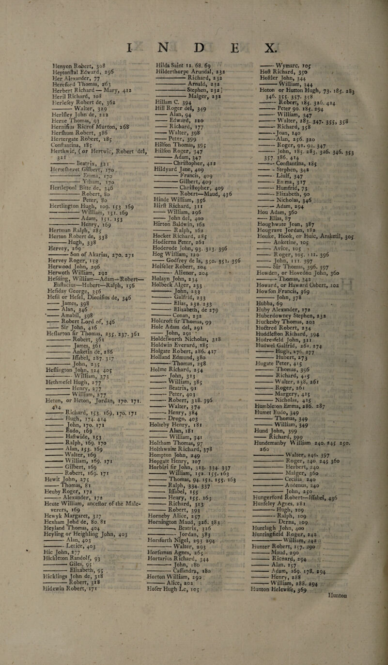 INDEX. Henyon Robert, 308 Heptonftal Edward, 296 Her Alexander, 77 Hereford Thomas, 263 Herbert Richard— Mary, 412 Heril Richard, 108 Herlefey Robert de, 362 -Walter, 329 Herlfley John de, 222 Herne Thomas, 93 Hernifius Ricrof Murton, 268 Herflium Robert, 386 Hertergate Robert, 185 Conftantina, 183 Herthwic, (or Hertwic, Robert del, 321 ~———Beatrix, 321 Hcrteiheyet Gilbert, 170 -- Emma, 170 -Vtham, 170 Hertlepool Bitte de, 346 -Robert, 80 •-Peter, 80 Hertlington Hugh, 109. 133 169 —--William, 151.169 -Adam, 151. 153 •—--Henry, 169 Hertman Ralph, 285 Herton Robert de, 338 -Hugh> 338 Hervey, 269 - -Son of Akarias, 270. 271 Hervey Roger, 15g Her wood John, 296 Herwoth William, 292 Hefding, William—Adam—Robert— Euftacius—Hubert—Ralph, 156 Hefiday George, 356 Hefil or Hefei, Dionifius de, 346 --James, 398 —— Alan, 346 *•-Amabil, 398 -Robert Lord of, 346 -Sir John, 416 Heflarton fir Thomas, 235. 237. 361 -Robert, 361 -James, 361 --Anketin de, 286 •-Iflabel, 287. 317 ---John, 233 Heflington John, 324 403 —:-William, 373 Hethmefel Hugh, 277 -Henry, 277 ---William, 277 Hetun, or Heton, Jordan, 170. 171. 4*4 . --Richard, 133. 169. 170. 171 —*-HuSh> *74- 4'4 - John, 170, 171 -Eudo, 169 ■ -Haft wide, 153 .-Ralph, 169. 170 --Alan, 153. 169 -Walter, 169 ■ William, 169. 171 ■ -Gilbert, 169 -Robert, 169. 171 Hewit John, 275 -Thomas, 81 Heuby Roger, 172 ■ -Alexander, 172 Heute William, anceftor of the Male- verers, 169 Hew yk Margaret, 327 Hexham Johd de, 80.81 Heyland Thomas, 404 Heyling or Heighling John, 403 -Alan, 403 ■ ■ ■- Letice, 403 Hie John, 277 Hickleton Randolf, 93 --Giles, 95 —-Elizabeth, 9; . Hidewin Robert, 171 Hilda Saint 12. 68. 69 Hilderthorpe Arundal, 232 -Richard, 232 -Arnald, 232 -Stephen, 232] -Malger, 232 Hillam C. 394 Hill Roger del, 349 —— Alan, 94 -Edward, 120 -Richard, 177 -- Walter, 398 ——Peter, 399 Hilfon Thomas, 393 Hilfon Roger, 347 -Adam, 347 -Chriftopher, 422 Hildyard Jane, 409 -Francis, 409 -Gilbert, 409 -Chriftopher, 409 —-Robert—Maud, 436 Hinde William, 356 Hirft Richard, 311 ■ -William, 296 •— ■ John del, 400 Hirton Baldwin, 162 -- Ralph, 162 Hocket Richard, 285 Hodierna Peter, 261 Hoderode John, 93. 313. 396 Hog William, 120 -—— Godfrey de la, 350. 35336 Hoifeler Robert, 204 ■ -- Alienor, 204 Holayn John, 234 Holbeck Alger, 233 - John, 233 *-Galfrid, 233 —— Elias, 232. 233 -Elizabeth, de 279 —-—Conan, 232 Holcrofc fir Thomas, 99 Hole Adam del, 291 -John, 291 ■• Holdefworth Nicholas, 318 Holdwin Everard, 185 Holgate Robert, 286. 417 Holland Edmund, 380 —Thomas, 258 Holme Richard, 254 --John, 313 -William, 385 -— Beatrix, 91 -Peter, 403 -Robert, 318. 396 -Walter, 374 -Henry, 384 -Drogo, 403 Holteby Henry, 181 -Alan, 181 -William, 341 Holtham Thomas, 97 Holthwaite Richard,' 378 Hompton John, 249 Hopgate Henry, 107 Horbiri fir John, 313. 334. 337 William, 152. 155. 163 t-Thomas, 94. 152. 155. 163 -Ralph, 334. 337 - Iflabel, 155 -Henry, 153. 163 -Richard, 313 -Robert, 393 Horneby Alice, 257 Hornington Maud, 326. 383 -« Beatrix, 326 - Jordan, 383 Horsforth Nigel, 293 294 —— ■ — Walter, 293 Horfeman Agnes, 265 Hortarius Richard, 344 -John, 180 --— Caflandra, 180 Horton William, 293 -Alice, 202 HoferHugh Le, 105 -Wymarc, T05 Hoft Richard, 350 / Hoftler John, 344 ■ -- William, 344 Hoton or Hutton Hugh, 73. 185, 283 346. 355- 357- 358 • -Robert, 185. 326. 414 -Peter 90. 185. 294 -William, 347 -Walter, 283. 347. 355, 358 -Richard, 358 • --Joan, 140 • -Alan, 256. 320 -Roger, 91. 92. 347 -John, 185. 283. 326. 346. 353 357. 386. 414 -Conftantina, 185 -Stephen, 342 -Liulf, 347 -En.ma, 317 -Humfrid, 73 —— Elizabeth, 90 -Nicholas, 346 —-- Adam, 294 Hou Adam, 360 -Elias, 87 Hough ware Joan, 387 Hougrave Jordan, 182 Houke, Hook, or H-uic, Ansketil, 305 • -Ariketine, 105 • -Avice, 105 < -Roger, 105. 111. 396 -John, in. 397 -Sir Thomas, 396. 397 Howden, or Hovedon John, 360 --Thomas, 342 Howard, or Haward Osbert, 102 Howfon Francis, 369 - fohn, 378 Hubba, 69 • Huby Alexander, 172 Huberdowney Stephen, 232 Huckesby Thomas, 202 Hudtred Robert, 234 Huddlefton Richard, 394 Hudresfeld John, 311 Hudwel Galfrid, 261. 274 -Hugh, 276. 277 -Hubert, 273 Hugate Peter, 415 -Thomas, 396 - Richard, 415 -Walter, 238, 261 • -Roger, 261 -Margery, 415 -Nicholas, 415 Humbleton Emma, 286. 287 Humet Eudo, 349 -Thomas, 349 ■-William, 349 Hund John, 399 - Richard, 399 Hundemanby William 240. 245 250. 260 - -Walter, 240. 397 -Roger, 240 245 360 -Herbert, 240 -Malger, 360 -Cecilia 240 •-—--Audenus, 240 - John, 250 Hungerford Robert—Jflabel, 436 Hunfeley Agnes, 281 --Hugh, 109 -Ralph, 109 -Derna, 109 Huntlagh John, 400 Huntingfieid Roger, 242 -William, 242 ,1 Hunter Robert, 157. Z90 --Maud, 290 -Ricnard, 294 -Alan, 157 -Adam, 169. 178. 294 --Henry, 288 -William, 288. 294 Hunton Helewife, 369 Huntou