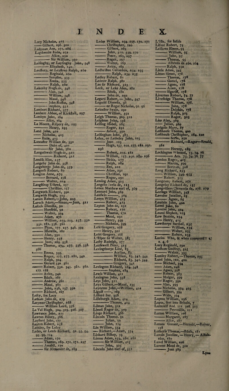 % Lacy Nicholas, 407 -Gilbert, 296. 300 Lady man. Ann, 271.286 Lagthwaite Eudo, 292 -..-Alice, 192 ---—■ Sir William, 390 Laifingby, or Layfingby John, 348 -Elizabeth, 140 Louftorp, or Leyftrop Ralph, 260 -Reginald, 260 ---Sampfon, 333 -Emma, 333 • ■ --Ralph, 260 Lakenby Hugh do, 348 • - -- Alan, 348 <—-William, 348 --Maud, 348 -JohnRuffus, 348 -Stephen, 331 Lambert Richafd, 377 Lambert Abbot, of Kirkftall, 297 Lambyn John, 164 - -Alice, 164 La Moore, Rifpery de, 293 - -Henry, 293 Land John, 402 *— Nicholas, 403 -Eudo, 403 Lancafter William de, 332 -Duke of, 401 ---Sir John, 382 Langethwait Hugh de, 321 -Richard, 321 Landik Alan, 237 Langeby John de, 358 Langeberge John de, 359 Langtoft Robert, 80 Langton Anne, 279 - -Bernard, 138 -Walter, 214 Langftirap Uctred, 157 -Chriftian, 157 Langwoth Richard, 390 Langwith Hugh, 323 Lanum Robert,—John, 203 Laroch Adam,—Simon,—Joan, 321 Laicels Dionifia, 92 ——— Humfrid, 92 • Walter, 394 -Adam, *76 --William, 103. 213. 237. 330 332, 181. 336. 361 - -Picot, 177. 237. 346. 394 - —— Isabella, 181 --Alan, 330 -Henry, 237 -■.— Joan, 269 338 . -- 'I'homas, 274. 277. 336. 33^* 361. 362. 177' 366 -Emma, 393. -Roger, 177. 277. 280, 340 -Ralph, 304 -Gerard 330 361 — - Robert, 330. 34j. 188 Avice, 340 — Edufa, 167 --Andrew, 361 ——Maud, 361 - John, 236, 237. 390 - ■ — Richard, 167 Lalcy, fee Lacy Latham John de, 279 Latymer Chriftopher, 268 --William Lord, 356 LaVal Hugh, 304. 305. 306. 307 Lawrance John, 221 Lawton Henry, 366 Lay ford John, 177 Layton Robert, 258 Lethley, fee Lelay Ledes, or Leeds Richard, 92. 93. 94. 95. 99. 114 .-Adam, 170 -Thomas, 169. 170. 171. 297 * ■ ■ Amabil, 170 --Sir Alexander de, 289 Ledes William, 294. 297. 170, 171 -Chriftopher, 120 - Gilbert, 169 - John, 311. 339. 170 - ■■ Peter, 169, 297 -Roger, 297 -Walter, 169 -Avice, 169 Ledbrifton Columbra, 234. 23; -Ralph, 234. 235 Ledley Robert, 81 Ledmer Ralph, 382 Lee fir Richard, 323 Leek, or Leke Alan, 182 • ■ ■ Edufa, 182 ’■ -■ ■ ■ John de, 292 Legard Robert, — John, 347 Legatid Dionefia, 96 -or Regat Nicholas, 92. 96 Leicefter Swain, 290 - William, 352 Leigh Thomas, 309. 312 Leighton John, 356 Leifing llfabel, 265 -Roger, 291 -Asbert, 390 Leifingham Iohn, 383 Lelay, or Letheley John, 103 - ■ Joan 103 -Hugh, 157. 202.277. 282. 291. 296 -Robert, 201. 282 -William, 157. 290. z§4» 296 -Ifolda, 277 ■ -Ralph, 282 -Eve, 201 —11 Adam, 291 -Chriftian, 291 --7-Roger, 291 Lenung Adam, 323 Lengebe Serlo de, 223 Lenox Matthew earl of, 369 Leonard John, 369 Leofwin - 3 304 Leoyn William, 413 Robert, 413 Lepton John de, 291 ——Robert, 170 -Thomas, 170 -Maud, 291 -Henry, 399 -Nicholas, 399 Lefe Gregory, 268 - Henry, 301 Lefet Gregory, 268 L’Efpec fir Walter, 385 Letby Radolph, 177 Letrlewell Peter, 323 Levingthorpe Line, 83 ■ --Aceline, 83 ---- William, 83. 341. 344 -Richard, 83. 341. 344 -;-Gregory, 341 Levington Richard, 284, 348 -Stephen, 284 Lewis William, 411 Lexington John, 338 Leys John, 311 Leya Gilbert,—Maud, 13; Leyerton Tohn,—William, 402 Ligulf-, 169 Lilford Bar. 356 Lilleburgh Adam, 404 .— Thomas, 404 Lilman John, 312 Limefi Roger de, 309 Linge Richard, 366 Lincoln Thomas, 92 -Julian, 92 -John, 114 Lin William, 334 —-Richard,—Adam, 334 Linhard Bilhop, 39 Linton Adam, 259, 260. 261 -Sir William, 415 -John, 395 Lincoln John earl of, 331 L’lfle, lee Infula Lifunt Robert, 73 J Leifures Elmor, 95 -- William, 95 -John, 95 --Thomas, 95 - Albreda de 260. 264 — -Ralph, 352 Little Adam, 345 Litton Simon, 178 -Thomas, 178 — .Gamel, 178 -Agnes, 178 -Adam, 178 SigerifF, 178 Liverton Robert, 74. 77 Livefedge Thomas, 178 -William, 178. • John, 178 ■ -Dolphin, T78 -Ralph, 303 — -Roger, 303 Lius Alan, 369 -Julian, 369 Lodgain Mary, 87 Lofthoufe Thomas, 400 Lofthoufe Chriftopher, 284. 120 - ■ Serlo, 292 ■ Richard,—Roger—Ernald, 362 ——--Hervey, 289 Lockington Wimund, 73. 74. 76 -Aca. 73. 74. 76. 77 London Roger, 405 —--Martin, 399 -Bertram, 328 Long Richard, 253 • -'William, 349.45J -Robert, 353 Longcamp Robert, 251 Longelay Richard de, 133 Longvillers dementia de, 278. 279 Lormge William, 347 Lovaine Joceline, 85 ;-r Agnes» 85 Gouda in John, 400 ■, Lovel John, 80 Lovetotjohn, 404 Lound Stephen, 103 Low Beatrix, 254 — --Henry, 415 Lowthorpe Barthol. 23s -- William, 235 — Walter, 235 -—■ Robert, 235 Lucius Who, & when converted ? r.1 2. 4. 6 Lucy Reginald, 290 Ludham Godfrey, 325 -■ Walter, 393 Lumley Robert,—Thomas, 29; Lund John, 120, 402 -Michael, 394 --Adam, 246 -Agnes, 398 -Robert, 383 -Malger, 399 -Roger, 392 -Alan, 393 —— Nicholas, 394. 403 -Gilbert, 394 -Wido, 394 Lupton William, 296 Lupus, fent into Britain, 7 Lutterelf And. 111 308.323 -Petronilla, 111 Lutton William, 106 --Margaret, 287 - ■ Alice, 287 Lutona G unant,—Hernald, —Rainer, 158 . Lutheris Thomas,—Edufa, 181 Luvain Joceline, — Henry, — Aiftala- nius, 180 Luvel William, 206 Luvetot Maud de, 322 -Joan 389 Lyon