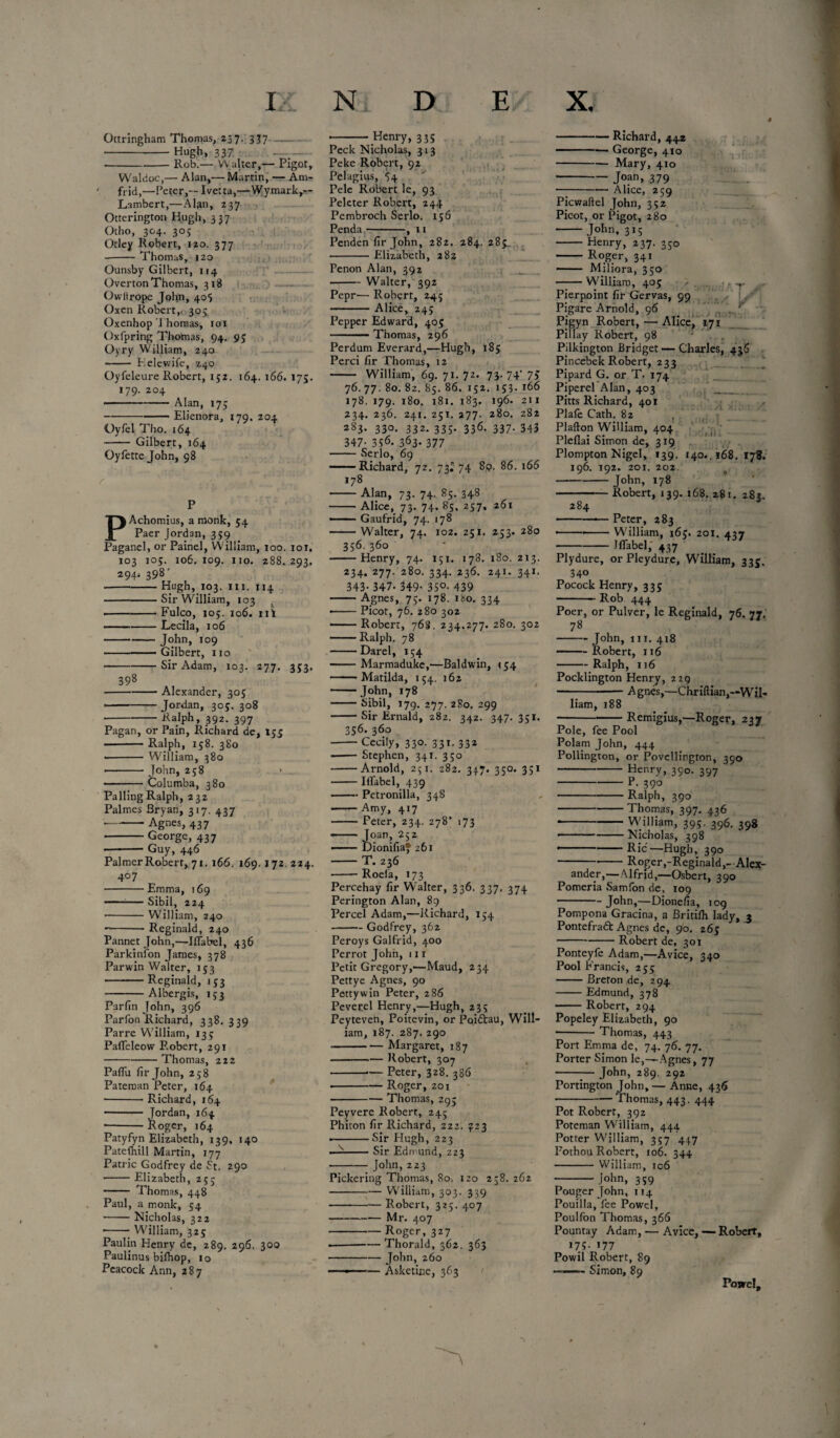 4 Ottringham Thomas, 23 7- 337 -Hugh, 337 --Rob.— Walter,— Pigot, Waldoc,— Alan,— Martin, — Am- frid,—Peter,—Ivetta,—Wymark,— Lambert,—Alan, 237 Otterington Hugh, 337 Otho, 304. 305 Otley Robert, 120. 377 --Thomas, 120 Ounsby Gilbert, 114 Overton Thomas, 318 Owltrope John, 405 Oxen Robert,. 305 Oxenhop Thomas, 101 Oxfpring Thomas, 94. 95 Oyry William, 240 --Telewife, 240 Oyfeleure Robert, 152. 164. 166. 175. 179. 204 - Alan, 175 ..Elienora, 179. 204 Oyfel Tho. 164 -Gilbert, 164 Oyfetre John, 98 PAchomius, a monk, 54 Paer Jordan, 359 Paganel, or Painel, William, too. 101. 103 105. 106. 109. no. 288. 293. 294* * 398' Hugh, 103. hi. 114 Sir William, 103 Fulco, 105. 106. nt Lecila, 106 John, 109 Gilbert, no Sir Adam, 103. 277. Henry, 335 398 353- Alexander, 305 Jordan. see. 308 Ralph, 392. 397 Pagan, or Pain, Richard de, 155 -Ralph, 158. 380 -- William, 380 • -John, 258 ■ -Columba, 380 Palling Ralph, 232 Palmes Bryan, 317. 437 -Agnes, 437 -George, 437 • -Guy, 446 Palmer Robert, 71. 166. 169.172 224. 4° 7 -Emma, 169 -Sibil, 224 -William, 240 -Reginald, 240 Pannet John,—Mabel, 436 Parkinfon James, 378 Parwin Walter, 153 -Reginald, 153 -Albergis, 133 Parfin John, 396 Parfon Richard, 338. 339 Parre William, 133 Pafleleow Robert, 291 -Thomas, 222 PafTu fir John, 258 Pateman Peter, 164 -Richard, 164 - Jordan, 164 • -Roger, 164 Patyfyn Elizabeth, 139, 140 Patefhill Martin, 177 Patric Godfrey de St. 290 ■ -Elizabeth, 25; - Thomas, 448 Paul, a monk, 54 -Nicholas, 322 --William, 325 Paulin Henry de, 289. 296, 300 Paulinus bifhop, 10 Peacock Ann, 287 Peck Nicholas, 313 Peke Robert, 92 Pelagius, 54 Pele Robert le, 93 Peleter Robert, 244 Pembroch Serlo. 156 Penda-, 11 234. 277. 280. 334. 236. 241. 341. 343-347. 349- 35°- 439 — Agnes, 75. 178. 180. 334 Picot, 76. 280 302 Penden fir John, 282. 284. 285^ -Elizabeth, 282 Penon Alan, 392 -Walter, 392 Pepr— Robert, 245 -Alice, 245 Pepper Edward, 405 Thomas, 296 Perdum Everard,—Hugh, 185 Perci fir Thomas, 12 - William, 69. 71. 72. 73. 74' 75 76. 77. 80. 82. 85. 86. 152. 153. 166 178. 179. 180. 181. 183. 196. 211 234. 236. 241. 251. 277. 280. 282 2§3- 33°- 332- 335- 336- 337- 343 347- 3S<5. 363- 377 -Serlo, 69 -Richard, 72. 73^74 89. 86. 166 178 Alan, 73. 74. 85. 348 — Alice, 73. 74. 85. 257, 261 — Gaufrid, 74. 178 — Walter, 74. 102. 251. 253. 280 356. 360 Henry, 74. 151. 178. 180. 213. -Richard, 442 -— George, 410 -Mary, 410 •-Joan, 379 -Alice, 259 Picwaftel John, 352 Picot, or Pigot, 280 - John, 315 - Henry, 237. 350 - Roger, 341 - Miliora, 350 -William, 405 Pierpoint fir Gervas, 99 Pigare Arnold, 96 ,. v Pigyn Robert, — Alice, 171 Pillay Robert, 98 Pilkington Bridget — Charles, 436 Pincebek Robert, 233 Pipard G. or T. 174 Pipere! Alan, 403 _ Pitts Richard, 401 Plafe Cath. 82 , Plafton William, 404 Pleflai Simon de, 319 Plompton Nigel, 139. 140.. 168. 178. 196. 192. 201. 202 - J°hn> 178 Robert, 139. 168. 281. 283. 284 Peter, 283 William, 165. 201. 437 Mabel, 437 ■ -Robert, 768. 234.277. 280. 302 — Ralph. 78 -Darel, 154 -Marmaduke,—Baldwin, 154 — Matilda, 154. 162 -John, 178 -Sibil, 179. 277. 2S0. 299 -Sir Ernald, 282. 342. 347.351. 356. 360 -Cecily, 330. 331. 332 -Stephen, 341. 350 -Arnold, 251. 282. 347. 350. 351 -Mabel, 439 -Petronilla, 348 -Amy, 417 -Peter, 234. 278’ 173 - Joan, 252 -DionifiaJ 261 -T. 236 ■ -Roefa, 173 Percehay fir Walter, 336. 337. 374 Perington Alan, 89 Percel Adam,—Richard, 154 -Godfrey, 362 Peroys Galfrid, 400 Perrot John, 111 Petit Gregory,—Maud, 234 Pettye Agnes, 90 Petty win Peter, 286 Peverel Henry,—Hugh, 235 Peyteven, Poitevin, or Pqidtau, Will¬ iam, 187. 287. 290 -Margaret, 187 -Robert, 307 --— Peter, 328. 386 -Roger, zo 1 -- Thomas, 295 Peyvere Robert, 245 Phiton fir Richard, 222. £23 --Sir Hugh, 223 — -Sir Edmund, 223 -- John,223 Pickering Thomas, 80. izo 258.262 -William, 303. 339 -Robert, 325. 407 -Mr. 407 -Roger, 327 — --— Thorald, 362. 363 - John, 260 — ■— Asketinc, 363 Plydure, or Pleydure, William, 335. 340 Pocock Henry, 335 -Rob 444 Poer, or Pulver, le Reginald, 76. 77. 78 -John, 111. 418 -Robert, 116 -Ralph, 116 Pocklington Henry, 229 -Agnes,—Chriftian,—Wil¬ liam, 188 --Remigius,—Roger, 237 Pole, fee Pool Polam John, 444 Pollington, or Povellington, 390 -Henry, 390. 397 ‘ - p. 390 -Ralph, 390 -Thomas, 397. 436 * -William, 395. 396. 398 ..Nicholas, 398 * -Ric—Hugh, 390 ---Roger,-Reginald,-Alex¬ ander,—Alfrid,—Osbert, 390 Pomeria Samfon de, 109 -John,—Dionefia, 109 Pompona Gracina, a Britifh lady, 3 Pontefradt Agnes de, 90. 265 -Robert de, 301 Ponteyfe Adam,—Avice, 340 Pool Francis, 255 -Breton de, 294 -Edmund, 378 -Robert, 294 Popeley Elizabeth, 90 ■-Thomas, 443 Port Emma de, 74. 76. 77. Porter Simon le,—Agnes, 77 -John, 289. 292 Portington John,— Anne, 436 -Thomas, 443. 444 Pot Robert, 392 Poteman William, 444 Potter William, 357 447 Pothou Robert, 106. 344 - William, ic6 - John, 359 Pouger John, 114 Pouilla, fee Powel, Poulfon Thomas, 366 Pountay Adam, — Avice, — Robert, 175.177 Powil Robert, 89 ——~ Simon, 89 Posvcl,