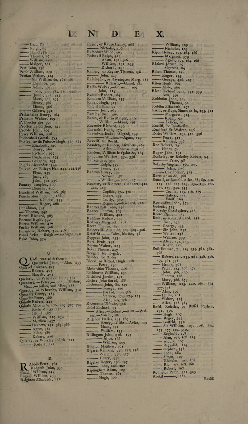 -— Ralph, 89 --Hamel, 89 -Thomas, 89 -William, 201 -Malger, 201 Prat John, 258 Prefe William, 259 , Prefton Walter, 114 -Sir William de, 26;; 361 -Llgulfde, 305 —--Adam, 395 --John, 312- 38S- 386. 445 - James, 443. 444 ■ -Maud, 313. 39s —1-Henry, 386 -— Simon, 386 --Gilbert, 392 Prikirftrike Henry, 164 Priftrum Walter, 109 P. Profter dor 90 Pro&er fir Stephen, J43 Proude John, 399 Pryer William, 226 Pucheuhall Gamel, 395 Pudfey, or de Pufeaco Hugh, 253. 354 --Elizabeth, 140 ———- Henry, 260 --- Richard, 395” •-Hugh, 214 253 --Gregory, 295 Pugeis Alexander.- 344 Pulayn, or Pulleyn Hen. 244. 444.446 -- Elyas, 239 .-Joan, 265 -John, 312.335 Pumery Sampfon, 109 -Dionefia, 109 Punchard William, 106. 365 Punchardun Eudo de, 266 { ■ -Nicholas, 333 -- Roger, 266 Pur Simon, 345 •—- Thomas, 345 Purcel Richard, 365 Purman Hugh, 390 Purrat William, 410 Purfer William, 306 Pursglove, Robert, 355- 3 $6 Pykal Avice,—Ralph,—Gernigan, 148 Pyke John, 354 233 Uadi, war with them 1 \^/^/ Quappelad John,— Alex qJJ^cI bulcher, 403 -Robert, 403 .-Hawife, 403 Queldric, or Wheldric John, 382 Querderi, — Peter,—John, —Richer, Maud,—Julian, and Alice, 188 Quernby, or Whernby, William, 312 QueteUy Henry, 284 Quincian Peter, 366 Quintin Robert, 444 Quintin Alice debt. 276. 279. 385 386 __-Richard, 385.386 .-Iffabel, 387 ._— William, 219. 234 -Matthew, 437 .-Herbert, 232. 385. 386 -- Agnes, 385 — -Alice, 386 — -Robert, 276 Quixley, or Whixley Jofeph, 221 .-Robert, 3 11 R RAbbas Peter, 362 Radguth John, 335 Radclif William, 445 Raganil William, 233 Raighton Elizabeth, 252 — -Nicholas, 406 Raincourt Wido, 403 Rainevil Ralph, 323 -Adam, 291. 306 -William, 291. 293 - Richard, 291 Rainer, or Rayner Thomas, 138  . . John, 447 Ramington, or Rayriington Marg. 182 —7-Richard,—Gamel, 182 Raifin WaPer,—German, 109 -John, 114 Ramkin Robert, 84 Ramfden William, 255 Raftric Hugh, 313 Ratclif Effain, 90 -Joan, 265 Rateley Joan, 265 Ratun, or Rattin Malger, 239 •-William,—Maud, 239 Ravenfer Richard, 349 Ravenfltil Hugh, 170 Ravenfwat Eudo,—Sigred, 149 -William,—Agnes, 149 Rawclif, fee Roclif, Rawden, orRauden, Elizabeth, 265 -Alice,—Thomas, 139 Re. dem, William le Quint de, 184 Redburne William, 334. 336 Redker.Ivo, 351 - Ralph, 350 -James, 351 Redman Henry, 192 -Norman, 381 ■ -- William,—Jane, 437 Redmer, or Ridmere, Cuthbert, 420. 422. 423 — -Copfide, 174. 370 --Osberr, 174 --Cecily, 370 >- — -Reginald,—Richard, 420 Redmerlhill John, 348 Rednes Thomas, 364 -- William, 402 Redfliaw Robert, 137 Redvers Margaret, 201 Reeve Thomas, 84 Reinerville Adam de, 304. 305. 306 Reinfrid —,—Fulco, his fon, 76 Reppeys John, 233 Revil Ernis, 397 Reyum Walter, 223 Revel Thomas, 447 Reygale, fee Rygale, Rhodes, fee Rodes Riccal, or Rickal, Hugh, 268 -Peter, 340 Richardfon Thomas, 446 Richburne William, 231 Richford Jordan, 192 Richer John fon of, 188 Richmund John, 80. 149 --George, 120 -Earl of, 135* 366 . -—Stephen, 173.274.275 -Alan, 149. 158 Ricomonte Ulfusde, 328 Ridal Richard, 93 - Alice,—Robert,—Alan,—Wal¬ ter,—Muriel, 181 Rillelton Helias, 153. 169 -Henry,—Gilbt.—Avice, 151 -Maud, 151 -William, 153 Rillington John, 916. 153 -- Alice, 166 -- Wiiliam, 209 Rington Matthew, 391 Riparia Richard, 331. 332, 338 -Walter, 332. 337 - Henry, 332 lVpelay Roger, 196. 197 .—-John, 296. 29.7 Riplingham Adam, 109 _._Thomas, 261 ■ -Hugh, 109 ———Nicholas, 109 Ripon Henry, 153. 164. 166 -Margaret, 379 —-Agnes, 153. 164. 166 Risford Jordan, 89 -Sigereda, 89 Rifton Thomas, 254 -Roger, 255 —— George, 406. 407 Riton Hugh, 260 -Alice, 260 River Richard de la, 331. 339 -7 Ann, 339 Robinfon John, 324 -Thomas, 92 Robfon Elnabeth, 271 Roch, or Rupe, Simon de la, 293. 321 ■ -—Margaret, 314 -- Roger, 92 --—• Leticia, 92 RoclifF, fee Routhclive Rochford fir Walran. 236 Rodes William, 291. 322. 396 • -Peter, 321 -•— Richard, 396 Roe Robert, 74 -- Henry, 74 Roger John, 291 Rockeley, or Rokeley Robert, 94 --Peter, 98 Rokesby Stephen, 190. 205 -- Helias, 205 --- Chriftopher, 423 Rom Adam de, 388 Romeli, or Rumeli. Alice, 88, 89. nz. 113. Ji6. 117. 119, 134. 155. 171. J77- >79..342- 343 ■ -—Cecilia, 115. 116. 119 -- Galicia, 155 -Edulf, 169 Romundby John, 374 Eudonia, 374 Rookeby Chriftopher, 422 Roote Elianor, 387 Ruth, or Ruda, Amand, 252 .. - Joan, 252 -George, 444 -Sir John, 252 • -Walter, 238 -- William. 399 -Alice, 252.. 253 - Roger, 253 RofsEverard, 71. 214. 235. 361. 362. 366 -Robert. 221, 235. 261. 346. 356, 359- 361- 378 - Henry, 368 -Peter, 214.366. 374 -John, 366, 439 -Thomas, 266 -Mary, 366. 879 -William, 213. 220. 261. 374. 377-378 -Alan, 359 • -- Helias, 261 -- Walter, 374 --Alice, 378. 385 Rofel, Rofelles, or Ruffel Stephen, 251, 350. - Hugh, 107 -- Roger, 343 --- Galfrid, 350 --- Sir William, 107. 108. 114. *73- *77- 2°4- 3S°* .-Reginald, 358 --Alan, 107. 108. 114 -Aldufa, 107 --Raganild, 114 --Stephen, 358 - John, 284 -Simon, 107 ■-Nicholas, 107. 108 -Ric. 107. 108. 168 -Robert, 107 Rofington Peter, 321. 323 ■Roskil-, 180. Roskil