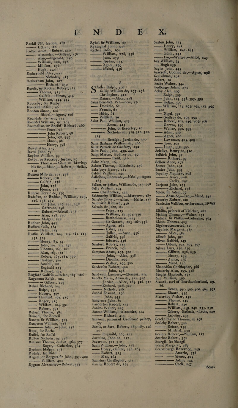 RoskilUlf, his for, 180 -U&red, 180 Rollon Adam, —Robert, zio ... _Alexander,—Galtrid, 256 .-- Alan,—ingenald, 256 --William, 220, 256 .-Milifant, 256 -Hugh, 241 Rotherfield Peter,'417 -Nicholas, 417 Rotherham John, 107 -Richard, 250 Rotefe, or Rotfey, Robert, 413 -Thomas, 413 -** .-Galfrid,—Simon, 414 -- William, 444. 445 Rouceby, fee Roxby RouceSer Alice, 90 Roudon Simon, 106 -Jflabel,—Agnes, 106 Roundale Richard, 284 Roundel William, 95. 103 Routhclive. or Rocliff, Richard, 266 -—— Peter, 98 *-John Robert, 98 - -John, 98. 44s -»- Simon, 98 -Henry, 398 Rowel Alan, 21 5 Royd John, 75 Royfton William, 99 Roxby, or Rouceby, Jordan, 73 -Thomas,—Adam de Muringt his fon,—Maud,—Robert,—Helias, no Roxton Milo de, 271. 278 -Robert, 278 -Galfrid, 278 -— John, 278 - .■■■■■■ Idonea, 278 Rubroc Terric de, 379 Rudeflan, or Rudftan, William, 223, 226. 238. 250 -Sir John, 219 223. 238 --Gertrude, 238 --- Robert,—Asketil, 238 -— Alan, 238, 250 -Malger, 238 Rudbur John, 443 Ruffordbulk, 184 - Helen, 184 Ruffus William, 104. 114. 181- 225. 332- 374 -— Henry, 83. 341 - -John, 104. 114. 348 -Thomas, 163. 181 . -Alan, 163.181 ■ -Robert, 163. 181, 370 - Haskeny, 370 -Amabil, 181 - Reginald 22; - Richard, 374 Rugford Galfrid,—Helen, 185. 186 Rugemont Ralph, 204 -Gilbert, 205 Ruhal Richard, 104 -Ralph, 391 -Hubert, 397 ■ -Humfrid, 397. 41; -Roger, 415 -- William, 104. 39! -Robert, 391 Ruland Thomas, 384 Rumeli, fee Romeli Runeys fir William, 304 Rungeton William, 318 --Adam,—John, 347 Rupe, fee Roche Ruflel, fee Rolfel Rufton Nicholas, 94. 256 Rutland Thomas, earl of, 364. 377 .-Roger,—Catharine, 364 Rychton Malger, 238 Rydale, lee Ridal Rygate, or Reygata fir John, 391. 400 -- William, 402 Rygton Alexander,—Robert, 333 Ryhal fir William, 99 Rykinghal John, 442 Ryiher John, 154 --William, 278, 436 ■-- Joan, 279 - Jordan, 154 -Agnes, 279 -— Iflabel, 436 S Adter Ralph, 406 Sailly William de, 277. 278 — Chriilopher, 422 -Rainer,—Alice, 278 Saint Benedict. Wh—bern, 59 -Dominic, 61 -— Francis, 61 -Hilda, 68 -William, 70 Saint Paul William, 413 -Emma, 413 -John, of Beverley, 20 --Nicholas de, 319. 320. 322. 325 -Botolph, Jordan de, 330 Saint Barbara W'illiam de, 360 Saint Patrick de Godfrey, 29* Saint Paul, John, 439. 440 Saint Martin, Godfrey de, 331 -Padil, 320 Saint Mary, 164 Sakam Thomas,—Elizabeth, 436 Sakefpeye Henry, 185 Saldan W'illiam, 244 Salicibus, Thomas de,—Ifabel,—Agnes l8S . , Salkot, or Salket, William de, 343. 348 Sally William, 204 --Chriilopher, 423 Saldmenby William, —Margaret, 187 Salteby Osbert, —Alice, —Helias, 111 Saltmarlh Richard, 436 Salvain fir John, 82 •-Peter, 223 --— William, 82. 393. 376 -Bartholomew, 223 -Sir Gerard, 223. 261. 338 -Agnes, 261 -ifabel, 25; -Julian, —Anne, 436 ■-Galfrid, 396 — Edward, 436 Samford Robert, 253 --Francis, 252 Samplon Adam, 293. 300 -John, —Alan, 338 -Dionifia, 29; -Walter, 295. 300 Sanderfon Robert, 422 -John, 258 Sandwath Lambert,—Clement, 214 Sanfla Maria, Adam de, 322. 325 -Jordan,—Alice, 164. 326, 327 --Richard, 326. 327 -Nichola, 326 Sandal Edward, 296 - John, 443 Sangreve John, 80 Sanderfon Robert, 422 Sankes Walter, 227 Santon William,—-Alexander, 414 -Richard, 415 Sarvoan, patron of Grofmont priory, z7 S Sartis, or Sarz, Robert, 169. 187. 206 207 -Raganild, 169. 187 Sartrino, John de, 217 Savardus, 301 310 Savil W illiam,—John, 138 —— Henry, efquire, 138. 264 - Robert, 313 -- Mrs, 264 Saunders Chriilopher, 312 Sawfcr Robert de, 294 Saxton John, 114 -henry, 241 --William, 241. 243 -Edith, 241 -Ivo,—Walter,—Alice, 243 Say William, 74 — Hugh 239 Sayles John, 445 Seacroft, Godfrid de,—Agnes, 296 Seal Simon, 292 Sebert, 10 Secke Walter, 344 Sedburge Adam, 273 Selby Alan, 399 -Ralph, 399 -John, 105. 338. 393. 399 - Helias, 399 -W'illiam, 114. 293* 294. 318.395 400 -Nigel, 390 -Godfrey de, 293. 294 -Robert, 167. 349. 405* 406 -Gervas, 399 -Walter, 390. 399 -Adam, 399 -Agnes, 400 -Lawrence, 405. 409 -Joan, 402 -Hugh, 338. 390 Seleflay, Henry de, 320 Selkirk John, 97 — Richard, 97 Sellow Anne, 257 Semer John, 291 Senior John, 395 Sepellay Matthew, 208 -Avice, 208' ■ -Cecily, 291 Serjeant John, 275 — -Richard, 278 Seton, fir Adam, 77 —- Adam de,—Ivo,—Maud, 342 Seuerby Robert, 201 Sexdecim Vallibus, or Serveaux, H<-nry de, 327 Sibilla, priorefs of Thicket, 281 Sicking Thomas,—Walter, 171 Sidney, fir Philip,—Catherine, 364 Siddes Thomas, 423 Sigebert converted, 10 Sigefwic Margaret, 387 — -Alice, 384 Silnell John, 391 Silvan Galfrid, 149 -Osbert, 302. 305. 307 Silver Luca, 236. 239 -Gilbert, 236, Z39 -Henry, 239 -Amice, 236 — Maud, 236 Simondfon Chriilopher, 366 Sinderby Alan, 199. 318 Singlet Elizabeth, 271 Sitel William, 399 Siward, earl of Northumberland, 29. 86. -Henry, 399. 399. 400. 404. 391 -Siward, 435 Siwardby Walter, 250 ■ ■ Thomas, 240 —.-Robert, 240 -William, 239. 240 233. 250 -Osbert,—Eufemia,—Lecia, 240 -Lece.ine, 235 Scackelthrine Thomas, de 190 Scaleby Robert, 322 -Reiner, 239 - Milil'and, 23Q Scalera Robert,—William, 117 Scarbot Robert, 392 Scargil, fee Skargil Scard Margaret, 287 Scardeburgb Robert de, 249 --A meric, 378 - -Simon, 40 j -Adam, 244 -Cecil, 257 Scar-