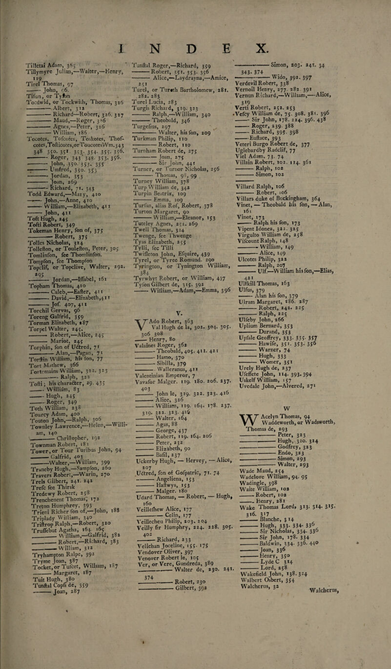 Tilletai Adam, 365 Tillymyre Julian,—Walter,—Henry, 119 Tirel Thomas, 97 -John, c6. Tifun, or Tylbn Tocdwid, or Tockwith, Thomas, 326 -*— Albert, 312 -Richard—Robert, 326. 327 ---Maud,—Roger, 3->6 -Agnes,—Peter, 326 -William, 186 Tocotcs, Tofcotes, Toskotes, Thof- cotes,Toflicotes,orToucotesWm.343 348 350.351 353. 354. 355. 356. --Roger, 343'348. 353- 3S6- ■ -John, .350. 353, 355 --Umfred, 350. 353 - Jordan, 353 ■ -Joan, 269 -—Richard, 71. 343 Todd Edward,—Mary, 410 —*—■ John,—Anne, 410 .— William,—Elizabeth, 41 x -John, 411 Toft Hugh, 245 Tofti Robert, 349 Tokeman Henry, fon of, 375 -Robert, 375 Tolies Nicholas, 324 Tollefton, or Toulefton, Peter, 305 Tomlinfon, fee Thomlinfon. Tompfon, fee Thompfon Topclif, or Topclive, Walter, 292. 295 --Jordan,—Iflabel, 161 Topham Thomas, 410 -Caleb,—Eaftcr, 411 -David,—Elizabethan Jof 4°7> 411 -Willi- j- 1 < j 1 Torchil Gervas, 96 Toreng Galfrid, 359 Torman Elizabeth, 287 Torpel Walter, 245.. -■ Robert,—Alice, 243 - Mariot, 245 Torphin, fon of U&red, 71 -Alan,—Pagan, 71 Torftin William, his Jon, 77 Tort Mathew, 366 Lortemains William, 32Z. 323 .-Ralph, 322 Tofti; his character, 29. 43> _Willi3*m, 83 -- Hugh, 245 -Roger, 349 Toth William, 238 Tourcy Adam, 400 Touton John,—Ralph, 306 Townley Lawrence,—Helen,- am, 140 __— Giriftopher, 192 Townman Robert, 18 1 Tower,or Tour Turibus John, 94 —-- Galfrid, 403 -Walter,—William, 399 Traneby Hugh,—Fampfon, 260 Travers Robert,—Warin, 270 Trels Gilbert, 241. 242 Trefc fee Thirsk Tredewy Robert, 258 Trenchenent Thomas, 172 Treton Humphrey, 393 Trieni Richer fon of,—John, 188 Triplady William, 34° Triftrop Ralph,—Robert, 32° Truflebut Agatha, 164 165 ——William,—Galfrid, 382 ___ Robert,—Richard, 383 __-William, 312 Tryhampton Ralpe, 392 Tryme joan, 387 Tocket,or Tulcet, Willsam, 187 -Margaret, 187 TuitHugh, 380 Tunftal Copfi de, 359 - Joan, 287 Tunftal Roger,—Richard, 359 -Robert, 351. 353. 356 - Alice,—Laydrayna,—Amice, 251 Turel, or Tur«th Bartholomew, 281. 282.283 Turel Lucia, 283 Turgis Richard, 319. 323 - Ralph,—William, 340 • ■ — Theobald, 346 Turgefius, 297 -Walter, his fon, 209 Turkman Philip, no -Robert, no Turnham Robert de, 275 - Joan, 275 -Sir John, 441 Turner, or Turnor Nicholas, 256 -Thomas, 98, 99 Turney William, 378 Turp William de, 342 Turpin Beatrix, 109 -Emma, 109 Turfan, alias Rof, Robert, 378 Turton Margaret, 90 -William,—Eleanor, 153 Tuteley Agnes, 252. 269 Twell Thomas, 324 Twenge, fee Thwenge Tyas Elizabeth, 255 Tylli, fee Tilli Twifleton John, Efquire, 439 Tyrel, or Tyree Romund. 290 Tyrington, or Tynington William, 38+ ' . Tyrwhyt Robert, or William, 437 Tylbn Gilbert de, 315. 392 -William,—Adam,—Emma, 396 • Simon, 203. 241. 34 343* 374 -Wido, 392. 397 ) Vcrdevil Robert, 338 Vernoil Henry, 277. 282. 391 Vernun Richard,—William,—Alice, 3*9 Verti Robert, 252. 253 • Vcfcy William de, 75. 308. 381. 396 -Sir John, 178. 224. 396. 438 -Roger, 239. 388 -Richard, 395. 398 -Euftace, 393 Veteri Burgo Robert de, 377 Uglebardby Radclif, 77 Viel Adam. 73. 74 Villain Robert, 102. 114. 361 -Ralph, 102 -Simon, 102 V. VAdo Robert, 363 Val Hugh de la, 302. 304. 305. 306 308 -- Henr7, 80 Valaines Roger, 362 -Theobald, 405. 411. 421 -Hamo, 370 -Sibilla, 379 -Walleranus, 411 Valentinian Emperor, 7 Vavafor Malger. 119. 180. 206. 237. -John le, 319. 322. 323. 416 --Alice, 326 -William, 119. 164. 178. 237. 319. 322. 323. 416 -Walter, 164 -A gas, 88 -George, 437 --Robert, 119. 164. 206 -Peter, 232 --Elizabeth, 90 Bafil, 237 Uckerby Hugh, — Hervey, — Alice, 207 Uftred, fon of Gofpatric, 71. 74 -Angeliena, 153 -Haftwys, 153 --Malger. 180 Udard Thomas, — Robert, — Hugh, 160 Veillefhew Alice, 177 .-Celin, 177 Veillecheu Philip, 203. 204 Veilly fir Humphry, 224. 228. 305. 402 --—Richard, 233 Velichan Joceline, 155. 175 Vendover Oliver, 397 Venover Robert le, 105 Ver, or Vere, Gundreda, 389 ___Walter de, 230. 241* Villard Ralph, 106 ■ • Robert, 106 Villars duke of Buckingham, 364 Vinet, — Theobald his fon,—Alan, 161 Vinot, 173 -Ralph his fon, 173 Vipent Idonea, 322. 325 Virgulto William de, 258 Vifcount Ralph, 148 -- William, 149 ...Alice, 149 Ulcotes Philip, 322 — Ralph, zo7 --Ulf.—William his fon,—Elias, 421 Ultkill Thomas, 163 Ulfus, 379 —— Alan his fon, 379 Ulram Margaret, 286. 287 --Robert, 242. 225 .-Ralph, 225 Ulfeby John, 266 Uplium Bernard, 353 . - Durand, 353 Upfale Geoffrey, 333. 335. 357 -Hawife, 351. 353. 356 -Warner, 74 •-Hugh, 333 - Womer, 351 Urely Hugh de, 237 Ufeflete John, 114. 393.394 Uskelf William, 157 Uvedale John,—Alvered, 271 W WAcelyn Thomas, 94 Waddeworth, or Wadsworth, Thomas de, 293 -.-Peter, 323 ■---Hugh, 320. 324 -Godfrey, 323 --Endo, 323 ---Simon, 293 Walter, 293 Wade Maud, 254 Wadelove William, 94. 95 Wadingle, 398 Waite William, 102 -Robei't, 102 -Henry, 281 Wake Thomas Lord> 313. 314- 3*5- 316. 3*7 __ Blanche, 314 -Hugh, 333. 334- 336 --Sir Nicholas, 334. 330 --Sir John, 178. 334 --Baldwin, 3 34- 336- 44® ■Joan, 336 -Henry, 350 — Lyde C 314 ■ Lord, 258 374 Robert, 230 • Gilbert, 392 Wakefield John, 138.324 Walbert Osbert, 354 Walcherus, 3s Walcherus, t