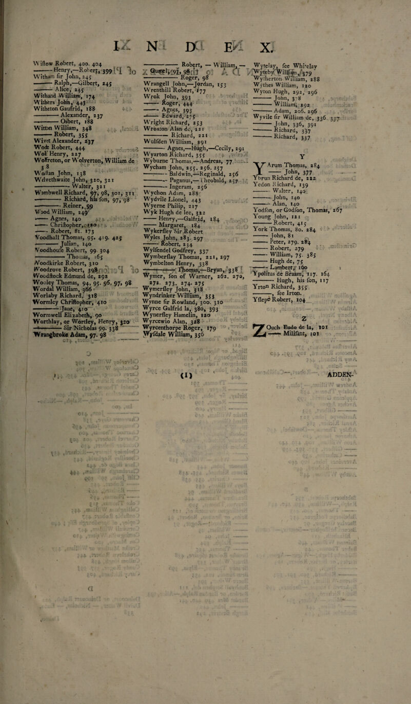} i : N i DC Widow Robert, 400. 404 —:-Henry.-Roherr, 399 ! Witham lir John, 24; -Ralph,—Gilbert, *45 —- Alice, 245 Withand William, 174 Withers John,1:443 ' Witheton Gaufrid, 188 .7 b:li; oW'.tH . 'io“i'-l Alexander, 237 Osbert, 188 ,ni .lfiX vr.,:':osi ; » > Witton William, 348 —.-Robert, 355 Wivtt Alexander, 237 Wode Robert, 444 Wolf Henry, 227 WoFreton, or Wolverton, William de 3 8 Wodlan John, 138 Wrlvethwaite John, 320, 321 --Walter, 321 Wimbwell Richard, 97, 98, 301, 311 — -Richard, his fon, 97, 08 --•- Reiner,i99 V/ood William, 249' ——-Agnes, 140 4.:; l . f —Chriftopher,c 1*0 r 4. --Robert, 81. 173 Voodhall Thomas, 95, 419. 425 — -Julian, 140 JVoodhoufe Robert, 99 304 ■— .1. . ■ - Thomas, 165 iVoodkirke Robert, 310 Woodrove Robert, 398.. , v '[ : 3 Woodftock Edmund de, 292 Wooley Thomas, 94, 95. 96, 97, 98 Wordal William, 366 «•’ Worlaby Richard, 318 Wormley Chriftopher, 410 ■ —Jane, 4!0~ Worm well Elizabeth, 90 Worthlay, or Wortley, Henry, 320 ■-* ;—Sir Nicholas 99. 338 Wrangbroke Adam, 97. 98 cij -Robert, — William, — X 9§[il c -Roger, 98 Wrangell John,—Jordan, 153 VVrenthill Robert, ^77 Wrok John, 393 --Roger, 444 -Agnes, 393 -*- Edward/275 Wright Richard, 233 Wroxton Alan dc, 221 -Richard, 221 Wulfden William, 291 -- Agnes,—Hugh,—Cecily, 291 Wyarton Richard, 353 Wyburne Thomas,—Andreas, 77 Wycham John, 253. 256. 257 ■-- Baldwin,—Reginald, 256 -- Paganus,— i heobald, 237 •-— Inge ram, 256 Wychon Adam, 288 Wydvile Lionel, 443 Wyerne Philip, 217 Wyk Hugh de lee, 322 -Henry,—Galfrid, 184 -Margaret, 184 Wykerfley SirRobert Wyles John, 283. 297 -- Robert, 234 EM X. lliam.— Wytelay, fee Whi'day CL k’Wyttb/winryvj79' Wytherton William, 28: . 88 Wythes William, 120 Wyton Hugh, 292, 296 - John, 378 -William; .292 -- Adam, 206. 296 Wyvilefir William de, 336. 227 -John, 336, 391 -- Richard, 337 -—1—Richard, 337 r-ibs: 1 • VC if; Y Arum Thomas, 284 John, 377 Yhrun Richard de, 212 Yedon Richard, 139 -Walter, 140 - John, 140 -Alan, 140 Yodfon, orGodfon, Thomas, 267 Young John, 121 Robert, 415 York Thomas, 80. 284 John, 81 • ,11 v 1/1 •' * i«i* X Wylfendel Godfrey, 337 Wymberflay Thomas, 221, 297 Wymbelton Henry, 338 •--— ■ - Thomas,—Bryan, 338 - Peter, 279, 284 - Robert, 279 - William, 75. 385 - Hugh de, 75 Lambert ,r 160 r: Wymer, fon of Warner/ 262/270, Ypolitus de Braarn, 117. 164 * -Hugh, his fon, 117 *7*- 273. 274- 275 Wymerfiey John, 318 Wyndrinker William, 353 Wynne fir Rowland, 300. 310 Wyrce Galfrid la, 380, 393 Yrton Richard, 333 -, fee Irton. Yflepe Robert, 104 -•■•r .'n;’r V/ •,d'lOvIsQ il: O . , - s .. > r. is Wyrcewio Alan, 328 .1 1 Wyrcenthorpe Roger, 179 0 N JYyfdale William, 356 :0iII C'Q r. • >! . _ 1 . , T * ’ i- . “O'. “o .iida s V' ■ t* <l‘l* of ; ,-ud '■''JiH •on i* CO 1 < !oT_ jici 404 1 pr CP' Ouch Eudo de la, 101 *> Milifant, 101 •V f : '!•(( ; .'d«m A • :< -blA c;-r-:k: -k-1 , f » I r- • C-'JffUn. C.fol i. V.T • * rnltifi- ADDEN- C! wri 11 • f iI'J v.-t <?°4* ,»£ SOJ. so . ,1 ri-) V jf4 44f *‘r “* ., ' i 1 t*t c t ,«i. !i ■ ix. , m' r a r
