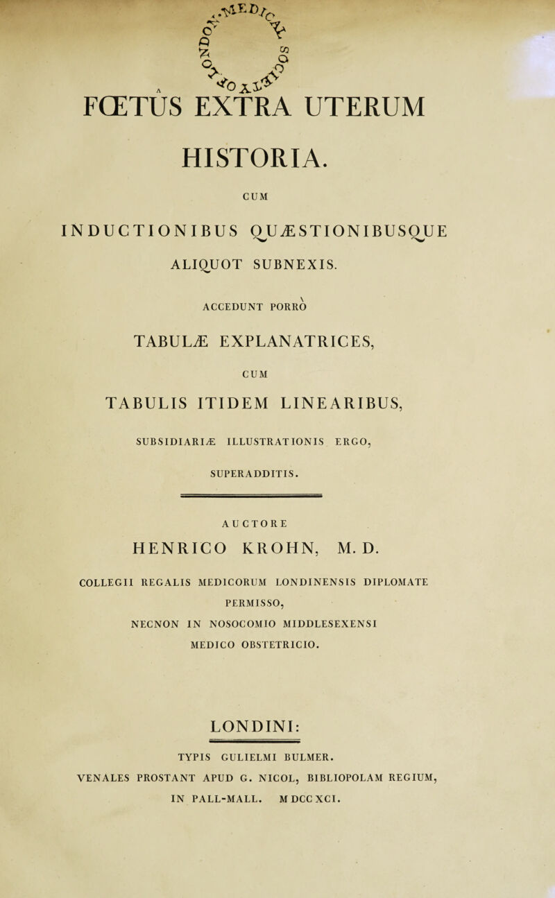 FCETUS EXTRA UTERUM HISTORIA. CUM INDUCTIONIBUS QJJjESTIONIBUSQU ALIQUOT SUBNEXIS. ACCEDUNT PORRO TABULtE EXPLANATRICES, CUM TABULIS ITIDEM LINEARIBUS, SUBSIDIARIAE ILLUSTRATIONIS ERGO, SUPERADDITIS. AUCTORE HENRICO KROHN, M. D. COLLEGII REGALIS MEDICORUM LONDINENSIS DIPLOMATE PERMISSO, NECNON IN NOSOCOMIO MIDDLESEXENSI MEDICO OBSTETRICIO. LONDINI: TYPIS GULIELMI BULMER. VENALES PROSTANT APUD G. NICOL, BIBLIOPOLAM REGIUM, IN PALL-MALL. MDCCXCI.