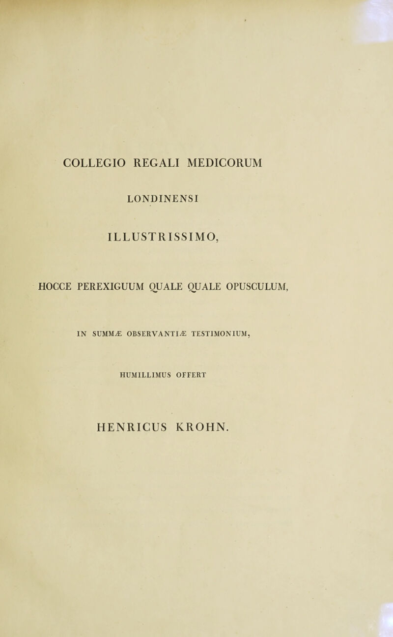 COLLEGIO REGALI MEDICORUM LONDINENSI ILLUSTRISSIMO, HOCCE PEREXIGUUM QUALE QUALE OPUSCULUM, IN SUMMaE OBSERVANTIAE TESTIMONIUM, HUMILLIMUS OFFERT HENRICUS KROHN.