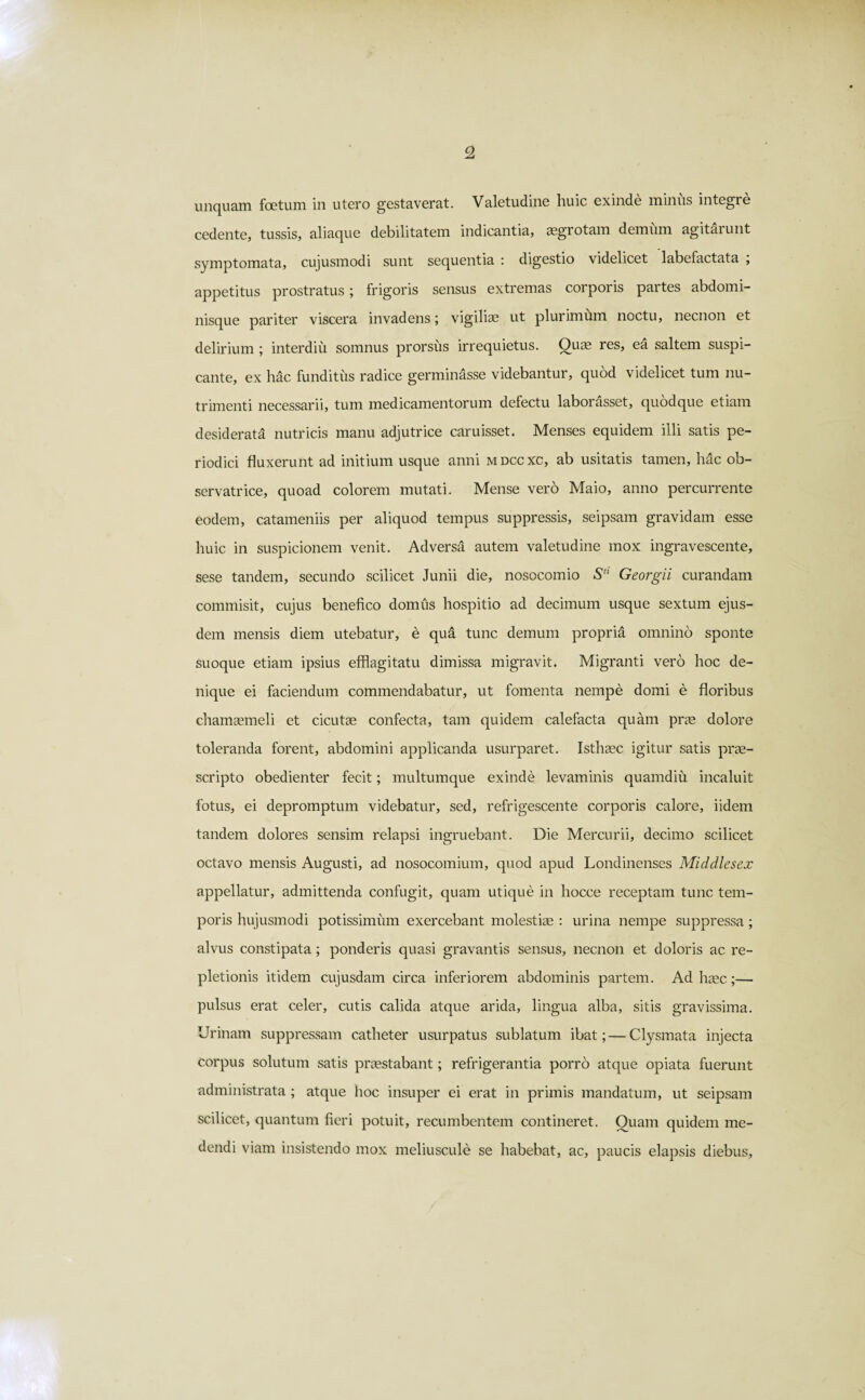 unquam foetum in utero gestaverat. Valetudine huic exinde minus integre cedente, tussis, aliaque debilitatem indicantia, aegrotam demum agitaiunt symptomata, cujusmodi sunt sequentia : digestio videlicet labefactata , appetitus prostratus; frigoris sensus extremas corporis partes abdomi¬ nisque pariter viscera invadens; vigiliae ut plurimum noctu, necnon et delirium ; interdiu somnus prorsus irrequietus. Quae res, ea saltem suspi¬ cante, ex hac funditus radice germinasse videbantur, quod videlicet tum nu¬ trimenti necessarii, tum medicamentorum defectu laborasset, quodque etiam desiderata nutricis manu adjutrice caruisset. Menses equidem illi satis pe¬ riodici fluxerunt ad initium usque anni mdccxc, ab usitatis tamen, hac ob¬ servatrice, quoad colorem mutati. Mense vero Maio, anno percurrente eodem, catameniis per aliquod tempus suppressis, seipsam gravidam esse huic in suspicionem venit. Adversa autem valetudine mox ingravescente, sese tandem, secundo scilicet Junii die, nosocomio Stl Georgii curandam commisit, cujus benefico domus hospitio ad decimum usque sextum ejus¬ dem mensis diem utebatur, e qua tunc demum propria omnino sponte suoque etiam ipsius efflagitatu dimissa migravit. Migranti vero hoc de¬ nique ei faciendum commendabatur, ut fomenta nempe domi e floribus chamaemeli et cicutae confecta, tam quidem calefacta quam prae dolore toleranda forent, abdomini applicanda usurparet. Isthsec igitur satis prae¬ scripto obedienter fecit; multumque exinde levaminis quamdiu incaluit fotus, ei depromptum videbatur, sed, refrigescente corporis calore, iidem tandem dolores sensim relapsi ingruebant. Die Mercurii, decimo scilicet octavo mensis Augusti, ad nosocomium, quod apud Londinenses Middlesex appellatur, admittenda confugit, quam utique in hocce receptam tunc tem¬ poris hujusmodi potissimum exercebant molestiae : urina nempe suppressa ; alvus constipata ; ponderis quasi gravantis sensus, necnon et doloris ac re¬ pletionis itidem cujusdam circa inferiorem abdominis partem. Ad haec;— pulsus erat celer, cutis calida atque arida, lingua alba, sitis gravissima. Urinam suppressam catheter usurpatus sublatum ibat; — Clysmata injecta corpus solutum satis praestabant; refrigerantia porro atque opiata fuerunt administrata ; atque hoc insuper ei erat in primis mandatum, ut seipsam scilicet, quantum fieri potuit, recumbentem contineret. Quam quidem me¬ dendi viam insistendo mox meliuscule se habebat, ac, paucis elapsis diebus,