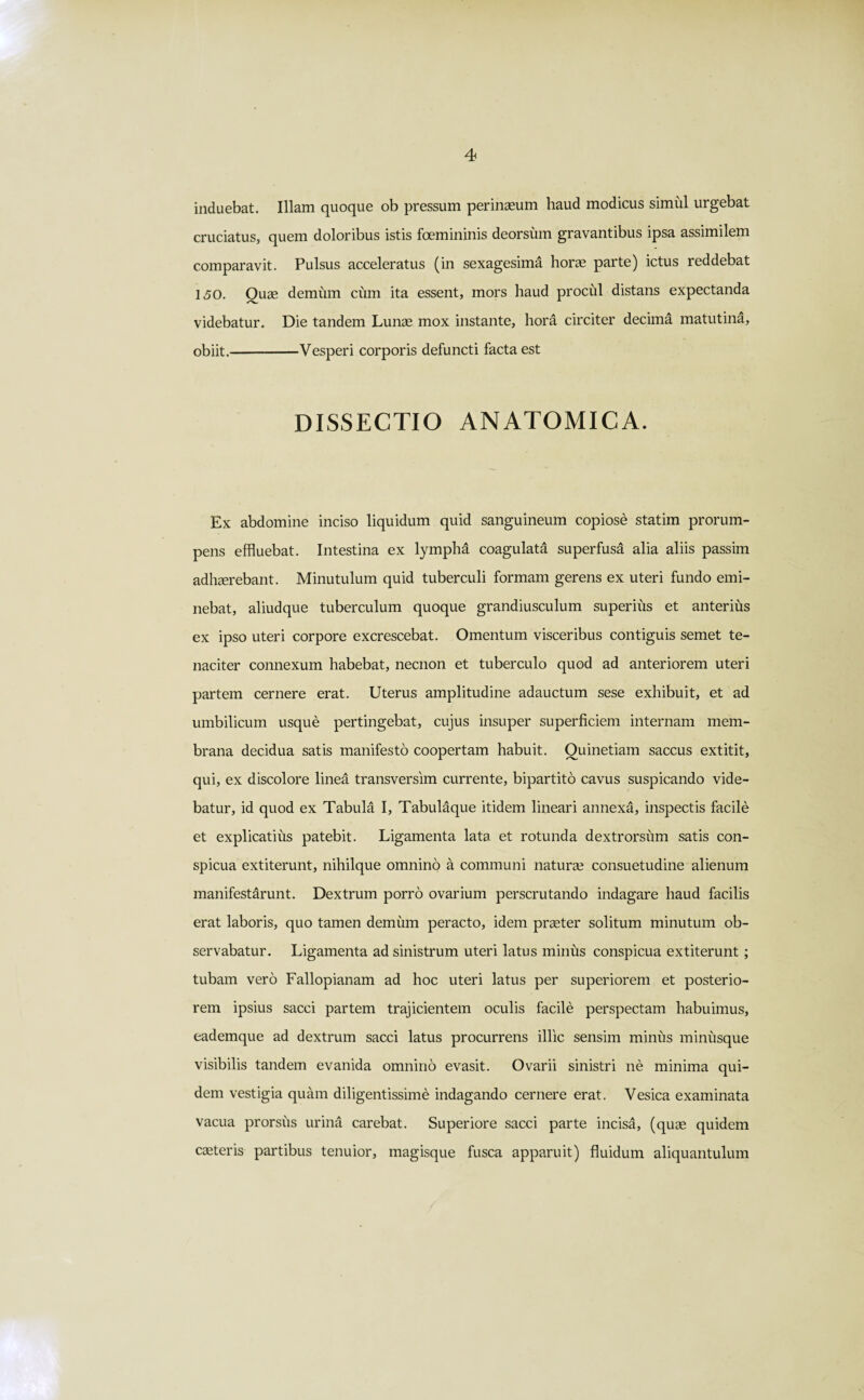 induebat. Illam quoque ob pressum perinaeum haud modicus simili urgebat cruciatus, quem doloribus istis foemininis deorsum gravantibus ipsa assimilem comparavit. Pulsus acceleratus (in sexagesima horae parte) ictus reddebat 150. Quae demum cum ita essent, mors haud procul distans expectanda videbatur. Die tandem Lunae mox instante, hora circiter decima matutina, obiit.-Vesperi corporis defuncti facta est DISSECTIO ANATOMICA. Ex abdomine inciso liquidum quid sanguineum copiose statim prorum¬ pens effluebat. Intestina ex lympha coagulata superfusa alia aliis passim adhaerebant. Minutulum quid tuberculi formam gerens ex uteri fundo emi¬ nebat, aliudque tuberculum quoque grandiusculum superius et anterius ex ipso uteri corpore excrescebat. Omentum visceribus contiguis semet te¬ naciter connexum habebat, necnon et tuberculo quod ad anteriorem uteri partem cernere erat. Uterus amplitudine adauctum sese exhibuit, et ad umbilicum usque pertingebat, cujus insuper superficiem internam mem¬ brana decidua satis manifesto coopertam habuit. Quinetiam saccus extitit, qui, ex discolore linea transversim currente, bipartito cavus suspicando vide¬ batur, id quod ex Tabula I, Tabulaque itidem lineari annexa, inspectis facile et explicatius patebit. Ligamenta lata et rotunda dextrorsum satis con¬ spicua extiterunt, nihilque omnino a communi naturae consuetudine alienum manifestarunt. Dextrum porro ovarium perscrutando indagare haud facilis erat laboris, quo tamen demum peracto, idem praeter solitum minutum ob¬ servabatur. Ligamenta ad sinistrum uteri latus minus conspicua extiterunt; tubam vero Fallopianam ad hoc uteri latus per superiorem et posterio¬ rem ipsius sacci partem trajicientem oculis facile perspectam habuimus, eademque ad dextrum sacci latus procurrens illic sensim minus minusque visibilis tandem evanida omnino evasit. Ovarii sinistri ne minima qui¬ dem vestigia quam diligentissime indagando cernere erat. Vesica examinata vacua prorsus urina carebat. Superiore sacci parte incisa, (quae quidem caeteris partibus tenuior, magisque fusca apparuit) fluidum aliquantulum