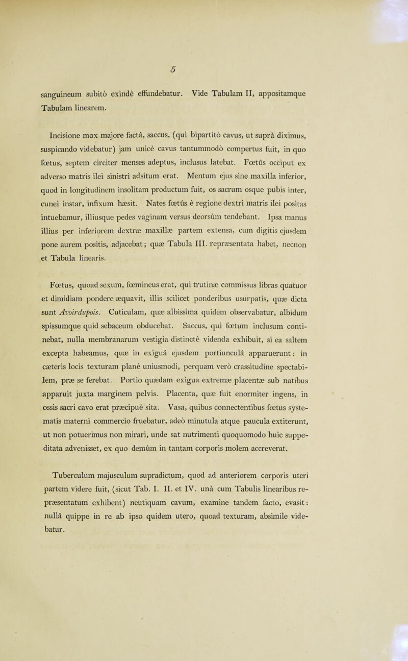 sanguineum subito exinde effundebatur. Vide Tabulam II, appositamque Tabulam linearem. Incisione mox majore facta, saccus, (qui bipartito cavus, ut supra diximus, suspicando videbatur) jam unice cavus tantummodo compertus fuit, in quo foetus, septem circiter menses adeptus, inclusus latebat. Foetus occiput ex adverso matris ilei sinistri adsitum erat. Mentum ejus sine maxilla inferior, quod in longitudinem insolitam productum fuit, os sacrum osque pubis inter, cunei instar, infixum haesit. Nates foetus e regione dextri matris ilei positas intuebamur, illiusque pedes vaginam versus deorsum tendebant. Ipsa manus illius per inferiorem dextrae maxillae partem extensa, cum digitis ejusdem pone aurem positis, adjacebat; quae Tabula III. repraesentata habet, necnon et Tabula linearis. Foetus, quoad sexum, foemineus erat, qui trutinae commissus libras quatuor et dimidiam pondere aequavit, illis scilicet ponderibus usurpatis, quae dicta sunt Avoirdupois. Cuticulam, quae albissima quidem observabatur, albidum spissumque quid sebaceum obducebat. Saccus, qui foetum inclusum conti¬ nebat, nulla membranarum vestigia distincte videnda exhibuit, si ea saltem excepta habeamus, quae in exigua ejusdem portiuncula apparuerunt: in caeteris locis texturam plane uniusmodi, perquam vero crassitudine spectabi¬ lem, prae se ferebat. Portio quaedam exigua extremae placentae sub natibus apparuit juxta marginem pelvis. Placenta, quae fuit enormiter ingens, in ossis sacri cavo erat praecipue sita. Vasa, quibus connectentibus foetus syste¬ matis materni commercio fruebatur, adeo minutula atque paucula extiterunt, ut non potuerimus non mirari, unde sat nutrimenti quoquomodo huic suppe¬ ditata advenisset, ex quo demum in tantam corporis molem accreverat. Tuberculum majusculum supradictum, quod ad anteriorem corporis uteri partem videre fuit, (sicut Tab. I. II. et IV. una cum Tabulis linearibus re¬ praesentatum exhibent) neutiquam cavum, examine tandem facto, evasit: nulla quippe in re ab ipso quidem utero, quoad texturam, absimile vide¬ batur.