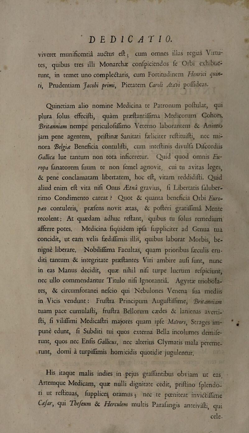 ' DEDICATIO. viveret munificentia audus efl 5 cum omnes iiias regias Virtu¬ tes, quibus tres illi Monarchae confpiciendos fe Orbi exhibue¬ runt, in temet uno complectaris, cum Fortitudinem Henrici quin¬ ti, Prudentiam Jacobi primi, Pietatem Caroli AtaVi pcflideas. Quinetiam alio nomine Medicina te Patronum poflulat, qui plura folus effecifti, quam pradlantiffima Medicorum Cohors. Britanniam nempe periculofiffimo Veterno laborantem & Animo jam pene agentem, priftinae Sanitati feliciter reflituifli, nec mi¬ nora Belgii Beneficia contulifli, cum inteflinis divulfa Diicordiis Gallica lue tantum non tota inficeretur. Quid quod omnis Eu¬ ropa fanatorem fuum te non lemel agnovit, cui tu avitas leges, & pene conclamatam libertatem, hoc efl, vitam reddidifti. Quid aliud enim efl vita nifi Onus JEtna gravius, fi Libertatis faluber- rimo Condimento careat ? Quot & quanta beneficia Orbi Euro¬ paeo contuleris, prxfens novit ictas, & pofleri gratifiima Mente recolent: At quaedam adhuc reflant, quibus tu folus remedium afferre potes. Medicina fiquidem ipfa fuppliciter ad Genua tua concidit, ut eam velis faediffimis illis, quibus laborat Morbis, be¬ nigne liberare. Nobiliflima Facultas, quam prioribus faeculis eru¬ diti tantum & integritate praedantes Viri ambire aufi funt, nunc in eas Manus decidit, quae nihil nifi turpe lucrum refpiciunt, nec ullo commendantur Titulo nifi Ignorantia. Agyrtac triobola- res, <5c circumforanei nefcio qui Nebulones Venena fua mediis in Vicis vendunt: Fruflra Principum Augufliffime, Britanniam tuam pace cumulafli, fruflra Bellorum cxdes & lanienas averti-’ fli, fi viliffimi Medicaflri majores quam ipfe MaVors, Strages im¬ pune edunt, fi Subditi tui quos externa Bella incolumes demife- runt, quos nec Enfis Gallicus, nec alterius Clymatis mala pereme¬ runt, domi a turpiffimis homicidis quotidie jugulentur. His itaque malis indies in pejus graffantibus obviam ut eas Artemque Medicam, qu£ nulli dignitate cedit, priflino fplendo- n ut reflituas, fupplices oramus 5 nec te pcenitcat invidiffime C<efar, qui Tbe/eum & Herculem multis Parafangis anteivifli, qui cele-