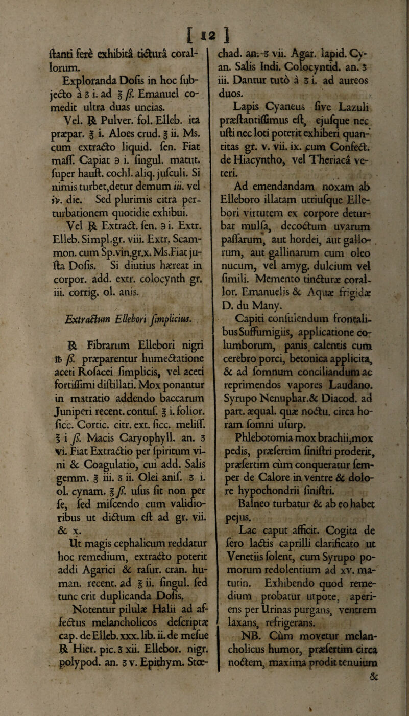 [12] ftanti fere exhibita ti&ura coral¬ iorum. Exploranda Dolis in hoc fub- je&o a 3 i. ad g /?. Emanuel co¬ medit ultra duas uncias. Vel. Pulver, fol. Elleb. ita praepar. g i. Aloes crud. g ii. Ms. cum extra&o liquid. fen. Fiat maff. Capiat 9 i. lingul. matut. fuper hauft. cochl.aliq. jufculi. Si nimis turbet,detur demum itu vel iv. die. Sed plurimis citra per¬ turbationem quotidie exhibui. Vel Ji. Extract. fen. 9 i. Extr. Elleb. Simpl.gr. viii. Extr, Scam- mon. cum Sp. vin.gr.x. Ms.Fiat ju- fta Dolis. Si diutius haireat in corpor. add. extr. colocynth gr. iii. corrig. ol. anis. ExtraBum Ellebori fimpiicms. jfc. Fibrarum Ellebori nigri /?. praeparentur hume&atione aceti Rofacei fimplicis, vel aceti fortifiimi diftillati. Mox ponantur in matratio addendo baccarum Juniperi recent. contuf. g i. folior. ficc. Cortic. citr. ext. licc. melilf. g i Js. Macis Caryophyll. an. 3 Vi. Fiat Extradtio per fpiritum vi¬ ni Sc Coagulatio, cui add. Salis gemm. g iii. 3 ii. Olei anif. 3 i. ol. cynam. g fl. ufus fit non per fe, fed mifcendo cum validio¬ ribus ut didtum eft ad gr. vii. Sc x. Ut magis cephalicum reddatur hoc remedium, extradto poterit addi Agarici Sc rafur. cran. hu- man. recent. ad g ii. fingul. fed tunc erit duplicanda Dolis. Notentur pilulae Halii ad af- fedtus melancholicos defcriptae cap. de Elleb. xxx. lib. ii. de mefue 55l Hier. pic. 3 xii. Ellebor. nigr. . polypod. an. 3 v. Epithym. Stce- chad. an. 3 vii. Agar, lapid. Cy- an. Salis Indi. Colocyntid. an. 3 iii. Dantur tuto a 3 i. ad aureos duos. Lapis Cyaneus five Lazuli praeftantiffimus eft, ejufque nec ufti nec loti poterit exhiberi quan¬ titas gr. v. vii. ix. pum Confedt. de Hiacyntho, vel Theriaca ve¬ teri. Ad emendandam noxam ab Elleboro illatam utriufque Elle¬ bori virtutem ex corpore detur¬ bat mulfa, decodtum uvarum palfarum, aut hordei, aut gallo¬ rum, aut gallinarum cum oleo nucum, vel amyg. dulcium vel fimili. Memento tindturae coraL lor. Emanuelis Sc Aquae frigidae D. du Many. Capiti confuiendum frontali¬ bus SufFumigiis, applicatione co¬ lumborum, panis calentis cum cerebro porci, betonica applicita, Sc ad fomnum conciliandum ac reprimendos vapores Laudano. Syrupo Nenuphar.& Diacod. ad part. aequal. quae nodtu. circa ho¬ ram fomni ufurp. Phlebotomia mox brachii,mox pedis, praefertim finiftri proderit, praefertim cum conqueratur fem- per de Calore in ventre Sc dolo¬ re hypochondrii finiftri. Balneo turbatur Sc ab eo habet pe jus. Lac caput afficit. Cogita de fero ladtis caprilli clarificato ut Veneriis folent, cum Syrupo po¬ morum redolentium ad xv. ma- tutin. Exhibendo quod reme¬ dium probatur utpote, aperi- ventrem NB. Cum movetur melan¬ cholicus humor, praefertim circa nodtem, maxima prodit tenuium ens per Urinas purgans laxans, refrigerans.