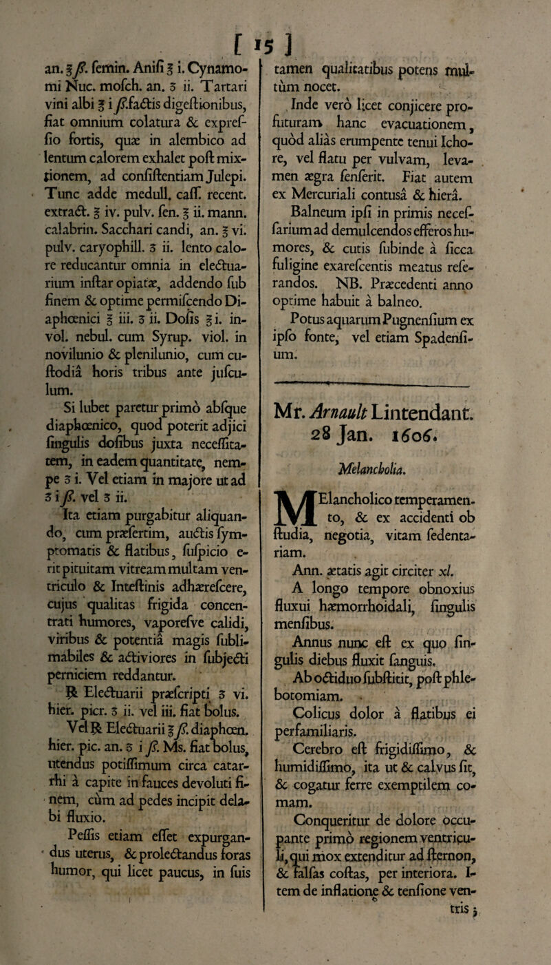 an. gfi. femin. Anili g i. Cynamo- mi Nuc. mofch. an. 3 ii. Tartari vini albi g iy?.fadis digeftionibus, fiat omnium colatura & expref- fio fortis, quae in alembico ad lentum calorem exhalet poft mix¬ tionem, ad conliftentiam Julepi. Tunc adde medull. ca(T. recent. extrad. g iv. pulv. fen. g ii. mann. calabrin. Sacchari candi, an. g vi. pulv. caryophill. 3 ii. lento calo¬ re reducantur omnia in eledua- rium inftar opiatae, addendo fub finem St optime permifcendo Di- aphcenici g iii. 3 ii. Dolis g i. in- vol. nebul. cum Syrup. viol. in novilunio & plenilunio, cum cu- ftodia horis tribus ante jufcu- lum. Si lubet paretur primo ablque diaphcenico, quod poterit adjici lingulis dolibus juxta neceflita- tem, in eadem quantitate, nem¬ pe 3 i. Vel etiam in majore ut ad 3 ifi. vel 3 ii. Ita etiam purgabitur aliquan- do, cum praefertim, audis fym- ptomatis St flatibus 5 fulpicio e- rit pituitam vitream multam ven¬ triculo & Inteftinis adhaerefcere, cujus qualitas frigida concen- trati humores, vaporefve calidi, viribus & potentia magis fubli- mabiles & adiviores in fubjedi perniciem reddantur. Eleduarii praelcripti 3 vi. hier. pier. 3 ii. vel iii. fiat bolus. Vel ^ Eleduarii g fi. diapheen. hier. pic. an. 3 i fi Ms. fiat bolus, utendus potiflimum circa catar- rhi a capite in fauces devoluti fi- 1 nem, ciim ad pedes incipit dela¬ bi fluxio. Pellis etiam eflet expurgan¬ dus uterus, &proledandus foras humor, qui licet paucus, in fuis tamen qualitatibus potens mul¬ tum nocet. Inde vero licet conjicere pro¬ flituram hanc evacuationem, quod alias erumpente tenui Icho- re, vel flatu per vulvam, leva¬ men aegra fenlerit. Fiat autem ex Mercuriali contusa & hiera. Balneum ipli in primis necef- farium ad demulcendos efferos hu¬ mores, St cutis fubinde a ficca fuligine exarefeentis meatus refe- randos. NB. Praecedenti anno optime habuit a balneo. Potus aquarum Pugnenfium ex ipfo fonte, vel etiam Spadenli- um. Mr. Arnault Lintendant. 28 Jan. 1606. Melancholia, MElancholico temperamen¬ to, St ex accidenti ob ftudia, negotia, vitam fedenta- riam. Ann. aetatis agit circiter xl. A longo tempore obnoxius fluxui haemorrhoidali, lingulis menfibus. Annus nunc eft ex quo lin¬ gulis diebus fluxit fanguis. Ab odiduo ftibftitit, poft phle¬ botomiam. » Colicus dolor a flatibus ei perfamiliaris. Cerebro eft frigidiftimo, St humidiflimo, ita ut St calvus Iit, St cogatur ferre exemptilem co¬ mam. Conqueritur de dolore occu- ante primo regionem ventricu¬ li mox extenditur ad fteroon, St falfas coftas, per interiora. I- tem de inflatione St tenfione ven- <> ms i