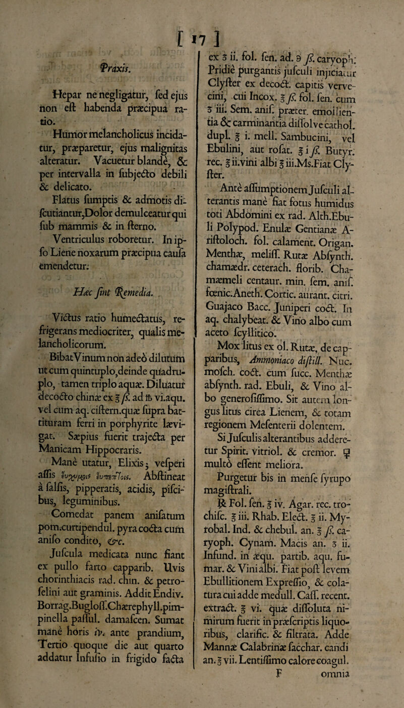 ‘Praxis. Hepar ne negligatur, feci ejus hon eft habenda praecipua ra¬ tio. Humor melancholicus incida¬ tur, praeparetur, ejus malignitas alteratur. Vacuetur blande, & per intervalla in fubjedo debili & delicato. Flatus fumptis Sc admotis di- fcutiantur,Dolor demulceatur qui fub mammis Sc in fterno. Ventriculus roboretur. Inip- fo Liene noxarum praecipua caula emendetur; Hoec Jint (Remedia. Vidus ratio humedatus, re¬ frigerans mediocriter, qualis me¬ lancholicorum. Bibat Vinum non adeo dilutum ut cum quintuplo,deinde qiiadru- plo, tamen triplo aquae. Diluatur decodo chinae ex l fi. ad ifc vi.aqu. vel cum aq. ciftern.quae fupra bat¬ tituram ferri in porphyrite laevi- gat. Saepius fuerit trajeda per Manicam Hippocraris. Mane utatur, Elixis 3 velperi affis h%v[igis Abftineat afalfis, pipperatis, acidis, pifci- bus, leguminibus. Comedat panem anifatum pom.curtipendul. pyra coda cum anifo condito, tsrc. Jufcula medicata nunc fiant ex pullo farto capparib. Uvis chorinthiacis rad. chin. Sc petro- felini aut graminis. Addit Endiv. Borrag.Bugloif.Chaerephyll.pim- pinella palful. damafcen. Sumat mane horis ante prandium. Tertio quoque die aut quarto addatur Infufio in frigido fada ex 5 ii. fol. fen. ad. 3 fi. caryopV*; Pridie purgantis jufculi injiciatur Ciyfter ex decod. capitis verve¬ cini, cui Incox. 1 fi. fol. fen. cum Z iii. Sem. anif. praeter, emoilien- tia 5c carminantia diffolve cathol. dtipl. g i. meli. Sambucini, vel Ebulini, aut rofat. gi fi. Butyr. rec. g ii.vini albi g iii.Ms.Fiat Cly- fter. Ante aflumptionem Jufculi al¬ terantis mane fiat fotus humidus toti Abdomini ex rad. Alth.Ebu- li Polypod. Enulae Gentiana A- riftoloch. fol. calament. Origan. Menthae, meliff. Rutae Abfynth. chamaedr. ceterach. florib. Cha¬ maemeli centaur. min. ferri. anif. fcenic.Aneth. Cortic. aurant. citri. Guajaco Bacc. Juniperi cod. In aq. chalybeat. Sc Virio albo cum aceto fcyllitico. Mox litus ex ol. Ruta:, de cap¬ paribus, Ammoniaco diftill. Nuc. mofch. cod. cum fucc. Mentha abfynth. rad. Ebuli, Sc Vino al¬ bo generofiffimo. Sit autem lon¬ gus litus circa Lienem, Sc totam regionem Mefenterii dolentem. Si Jufculis alterantibus addere¬ tur Spiriu vitriol. & cremor. 5 multo eflent meliora. Purgetur bis in merife fyrupo magiftrali. Fol. fen. g iv. Agar. rec. tro- chifc. g in. Rhab. Eled. g ii. My- robal. Ind. Sc chebul. an. g fi. ca- ryoph. Cynam. Macis an. 5 ii. Infund. iri aequ. partib. aqu. fu- mar. Sc Vini albi. Fiat poft levem Ebullitionem Expreffio, Sc cola¬ tura cui adde medull. Calf. recent. extrad. g vi. quae dilfoluta ni¬ mirum fuerit inpraefcriptis liquo¬ ribus, clarific. Sc filtrata. Adde Mannae Calabririae facchar. caridi an. g vii. Lentiflimo calore coagul. F omnia