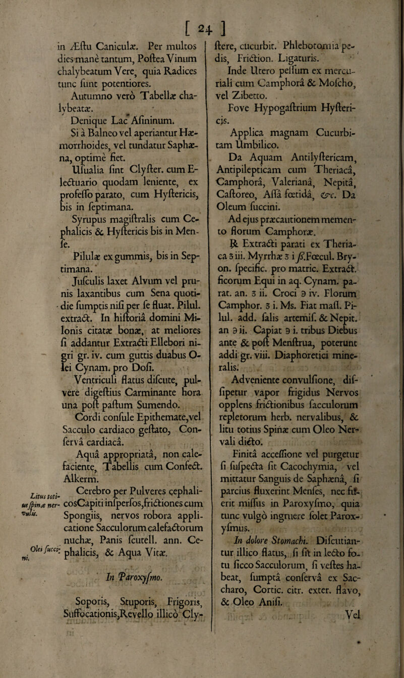 [ 2+ ] in dEftu Canicula. Per multos dies mane tantum, Poftea Vinum chalybeatum Vere, cjuia Radices tunc funt potentiores. Autumno vero Tabellae cha- lybeara. Denique Lac Afininum. Si a Balneo vel aperiantur Hae¬ morrhoides, vel tundatur Saphae- na, optime fiet. Ufualia fint Clyfter. cumE- je&uario quodam leniente, ex profeflo parato, cum Hyftericis, bis in feptimana. Syrupus magiftralis cum Ce¬ phalicis Sc Hyftericis bis in Men- fe. Pilulae ex gummis, bis in Sep¬ timana. * Jufculis laxet Alvum vel pru¬ nis laxantibus cum Sena quoti- - die fumptis nifi per fe fluat. Pilul. extradt In hiftoria domini Mi¬ lonis citatae bonae, at meliores fi addantur Extra&i Ellebori ni¬ gri gr. iv. cum guttis duabus O- lei Cynam. pro Dofi. Ventriculi flatus difcute, pul¬ vere digeftius Carminante hora una poft paftum Sumendo. Cordi confule Epithemate,vel Sacculo cardiaco geftato, Con¬ ferva cardiaca. Aqua appropriata, non cale¬ faciente, Tabellis cum Confedt. Alkerm. Litus toti- Cerebro per Pulveres cephali- usftin* ner- cosCapiti iniperfos,fri£tiones cum Vu^u- Spongiis, nervos robora appli¬ catione Sacculorum calefadlorum nuchae, Panis fcutell. ann. Ce- oletfuca: & Aqua Vitae. nu In Taroxyfm. Soporis, Stuporis, Frigoris, SnfFocationis,Revello illico Cly- flere, cucurbit. Phlebotomia pe¬ dis, Fridtion. Ligaturis. Inde Utero peifum ex merc.u- riali cum Camphora & Mofcho, vel Zibetto. Fove Hypogaftrium Hyfteri¬ cis. Applica magnam Cucurbi¬ tam Umbilico. Da Aquam Antilyftericam, Antipilepticam cum Theriaca, Camphora, Valeriana, Nepita, Caftoreo, Afla fcetida, <src. Da Oleum fuccini. Ad ejus praecautionem memen¬ to florum Camphora. R Extra&i parati ex Theria¬ ca 3 iii. Myrrhae 3 iy?.Foecul. Bry- on. fpecific. pro matric. Extraft. ficorum Equi in aq. Cynam. pa¬ rat. an. 3 ii. Croci 9 iv. Florum Camphor. 3 i. Ms. Fiat mafl. Pi¬ lul. add. falis artemif. & Nepit. an 9 ii. Capiat 9 i. tribus Diebus ante & poft Menftrua, poterunt addi gr. viii. Diaphoretici mine¬ ralis: Adveniente convulfione, dif- fipetur vapor frigidus Nervos opplens fri&ionibus facculorum repletorum herb. nervalibus, Sc litu totius Spinae cum Oleo Ner* vali di&o. Finita acceflione vel purgetur fi fufpedta fit Cacochymia, vel mittatur Sanguis de Saphaena, fi parcius fluxerint Menfes, nec fif- erit mifliis in Paroxyfmo, quia tunc vulgo ingruere folet Parox- yfmus. In dolore Stomachi. Difcutian- tur illico flatus, fi fit in ledto fo¬ tu ficco Sacculorum, fi veftes ha¬ beat, fumpta conferva ex Sac¬ charo, Cortic. citr. exter, flavo, Sc Oleo Anifi. Vel