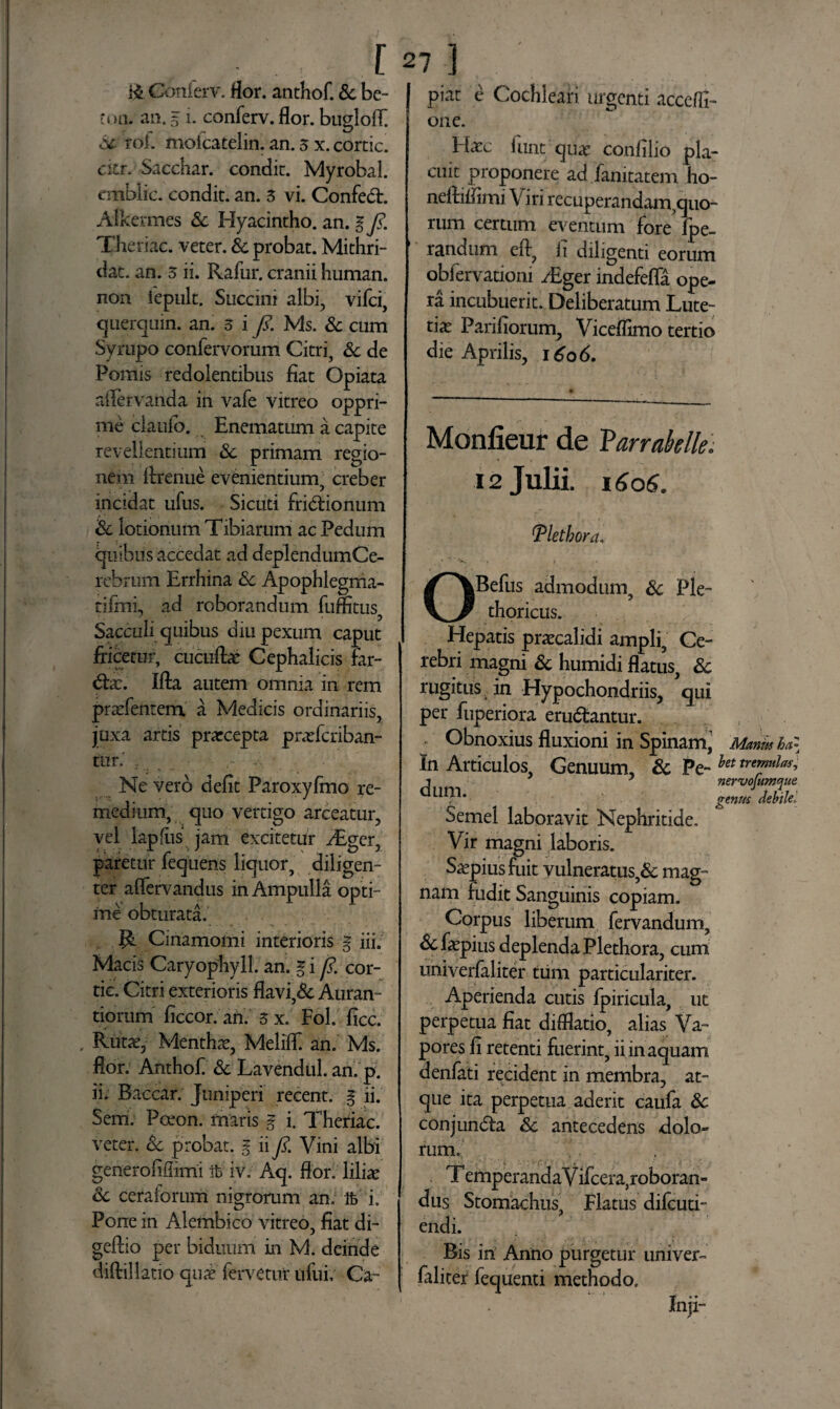 . [ & Conierv. flor. anthof. Sc be- toa. an. 5 i. conferv. flor, buglolF Sc roi. moicatelin. an. 3 x. cortic. citr. Sacchar. condic. Myrobal. «nblic. condit, an. 3 vi. Confed. Alkennes Sc Hyacintho, an. ifi. Theriac. veter. Sc probat. Mithri- dat. an. 3 ii. Rafur. cranii human. non iepult. Succini albi, vifci, c|nero nin. an. 3 i fi. Ms. & cum Syrupo confervorum Citri, Sc de Pomis redolentibus fiat Opiata afiervanda in vafe vitreo oppri¬ me claulb. Enematum a capite revellentium Sc primam regio¬ nem flrenue evenientium, creber incidat ufus. Sicuti fridionum 'Sc lotionum Tibiarum ac Pedum quibus accedat ad deplendum Ce¬ rebrum Errhina Sc Apophlegma- tifmi, ad roborandum fuflitus, Sacculi quibus diu pexum caput fricetur, ciicuflae Cephalicis far- dx. Ifta autem omnia in rem prxfentem a Medicis ordinariis, juxa artis prxcepta prxfcriban- tur.' , _ • ; • Ne vero defit Paroxyfino re¬ medium, quo vertigo arceatur, vel lapflis jam excitetur y£ger, paretur fequens liquor, diligen¬ ter aflervandus in Ampulla opti¬ me obturata. Cinamomi interioris § iii. Macis Caryophyll. an. g i fi. cor¬ tic. Citri exterioris flavi,& Auram tiorum ficcor. an. $x. FoL fice. Rutx, Mentha, MelifF an. Ms. flor. Anthof & Lavendul. an. p. ii. Baccar. Juniperi recent. g ji. Sem. Pceon. maris g i. Theriac. veter. Sc probat, g ii fi. Vini albi generoiifiimi ifc iv. Aq. flor, liliae Sc ceratorum nigrorum an. Ife i. Pone in Alembico vitreo, fiat di- geftio per biduum in M. deinde diftillatio qux fervetur iifui, Ca~ 27 ] piat e Cochleari urgenti accefli- one. Hatc fiint qux confilio pla¬ cuit proponere ad fanitatem ho- nelliflimi \ iri recuperandam,quo¬ rum certum eventum fore' fpe- randum efi, h diligenti eorum obfervationi /Eger indefefla ope¬ ra incubuerit. Deliberatum Lute¬ tia Parifiorum, Viceflimo tertio die Aprilis, 1606. genm debilel o Monfieur de Varrabelle. 12 Julii. 1606. Tlethora, * * » » *• OBefus admodum, Sc Ple- thoricus. Hepatis praecalidi ampli. Ce¬ rebri magni Sc humidi flatus, Sc rugitus in Hypochondriis, qui per fuperiora erudantur. Obnoxius fluxioni in Spinam, Manmha In Articulos, Genuum, Sc Pe-het tremulas* ^ y nervofumque Semel laboravit Nephritide. Vir magni laboris. Saepius fuit vulneratus,& mag¬ nam fudit Sanguinis copiam. Corpus liberum fervandum, &faepius deplenda Plethora, cum univerfaliter tum particulariter. Aperienda cutis fpiricula, ut perpetua fiat difflatio, alias Va¬ pores fi retenti fuerint, ii in aquam denfati recident in membra, at- que ita perpetua aderit caufa Sc conjunda Sc antecedens dolo¬ rum. T emperanda V ifcera,roboran» dus Stomachus, Flatus difeuti- endi. Bis in Anno purgetur univer« juenti methodo. Inji- r