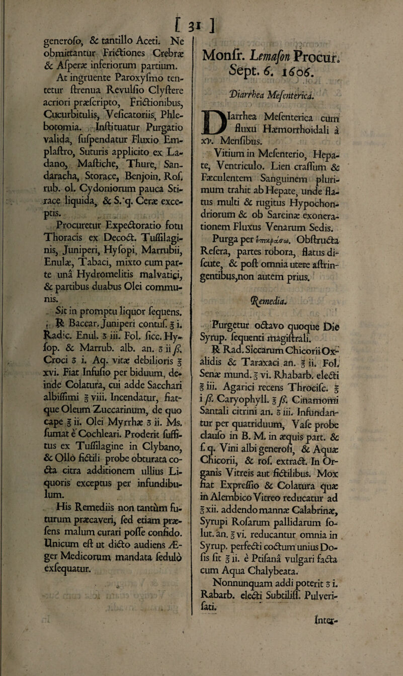 generofo, Sc tantillo Aceti. Ne obmittantur Frictiones Crebrae & Afperae inferiorum partium. At ingruente Paroxyfmo ten- tetur ftrenua Revulfio Clyftere acriori praefcripto, Frictionibus, Cucurbitulis, Veficatoriis, Phle¬ botomia. Infti tuatur Purgatio valida, fufpendatur Fluxio Em- plaftro, Suturis applicito ex La¬ dano, Maftiche, Thure, San- daracha, Storace, Benjoin. Rof. rub. ol. Cydoniorum pauca Sti- race liquida, & S.‘q. Cerae exce¬ pi .. ; Procuretur ExpeCtoratio fotu Thoracis ex DecoCt. Tuffilagi¬ nis, Juniperi, Hyfopi, Marrubii, Enulae, Tabaci, mixto cum par¬ te una Hydromelitis malvatici, Sc partibus duabus Olei commu¬ nis., . . .. Sit in promptu liquor fequens. r R Baccar. Juniperi contuf. gi. Radie. Enul. 3 iii. Fol. ficc. Hy- fop. Sc Marrub. alb. an. sii fi Croci 3 i. Aq. vitae debilioris g xvi. Fiat Infufio per biduum, de¬ inde Colatura, cui adde Sacchari albiffimi g viii. Incendatur, fiat- que Oleum Zuccarinum, de quo cape g ii. Olei Myrrhae 3 ii. Ms. fumat e Cochleari. Proderit fuffi- tus ex Tufiilagine in Clybano, Sc Ollo fiCtili probe obturata co- Cta citra additionem ullius Li¬ quoris exceptus per infundibu¬ lum. His Remediis non tantum fu¬ turum praecaveri, fed etiam prae- fens malum curari pofle confido. Unicum eft ut diCto audiens i£- ger Medicorum mandata fedulo exfequatur. Monfir. Lemafon ProCur, Sept. 6. 1606. ■ ' ' ’ -• .!< v . ' ■' Diarrbea Mefenterica. DIarrhea Mefenterica cum fluxu Haemorrhoidali a xv. Menfibus. Vitium in Mefenterio, Hepa¬ te, Ventriculo. Lien craflum Sc Faeculentem Sanguinem pluri¬ mum trahit ab Hepate, unde fla¬ tus multi Sc rugitus Hypochon¬ driorum Sc ob Sarcinae exonera¬ tionem Fluxus Venarum Sedis. Purga per ObftruCta Refera, partes robora,, flatus di- fcute, Sc poft omnia utere aftrin- gentibus,non autem prius. %emedia< * Purgetur oCtavo quoque Die Syrup. fequend magiftrali. R. Rad. Siccarum ChicoriiOx- alidis Sc Taraxaci an. g ii. Foh' Senae mund. g vi. Rhabarb. eleCti i iii. Agarici recens Throcifc. g i fi. Caryophyll. g fi. Cinamomi Santali citrini an. 3 iii. Infundan¬ tur per quatriduum, Vafe probe claufo in B. M. in aequis part, Sc f. q. Vini albi generofi, Sc Aquae Chicorii, Sc rof. extraCE In Or¬ ganis Vitreis aut fictilibus. Mox fiat Expreffio Sc Colatura quae in Alembico Vitreo reducatur ad §xii. addendo mannae Calabrinae, Syrupi Rofarum pallidarum fo- lut. an. g vi. reducantur omnia in . Syrup. perfeCti coCtum unius Do- fis fit g ii. e Ptifana vulgari faCta cum Aqua Chalybeata. Nonnunquam addi poterit 3 i. Rabarb. eleCti Subtiliff. Pulveri- fati. Intet-