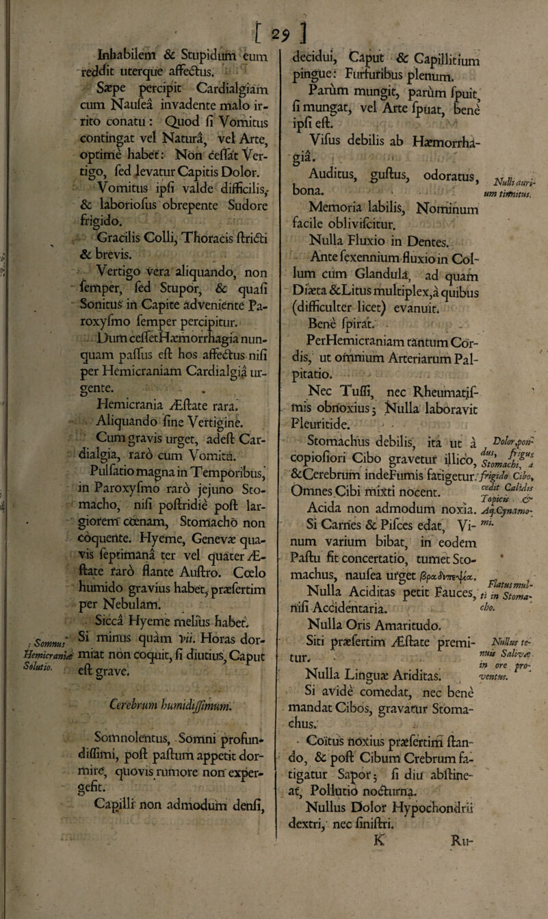 Inhabilem & Stupidum eum reddit uterque aflfedtus. Saepe percipit Cardialgiam cum Naufea invadente malo ir¬ rito conatu: Quod fi Vomitus contingat vel Natura, vel Arte, optime habet: Non ceflat Ver¬ tigo, fed levatur Capitis Dolor. Vomitus ipfi valde difficilis,- & laboriofus obrepente Sudore frigido. Gracilis Colli, Thoracis ftri&i Sc brevis. Vertigo vera aliquando, non femper, fed Stupor, Sc quafi Sonitui in Capite adveniente Pa- roxyfmo femper percipitur. Dum ceifetHeCmorrnagia nun¬ quam palfus eft hos affedtus nifi per Hemicraniam Cardialgia ur¬ gente. • - . Hemicrania ^£ftate rara» Aliquando fine Vertigine. Cum gravis urget, adeft Car¬ dialgia, raro cum Vomitu. Pulfatio magna in Temporibus, in Paroxyfmo raro jejuno Sto¬ macho, nili poftridie poft lar¬ giorem ccenarn, Stomacho non coquente. Hyeme, Geneva? qua¬ vis feptimana ter vel quater ^£- ftate raro flante Auftro. Coelo humido gravius habet, praefertim per Nebulam. Sicca Hyeme melius habet. . Somnus Si minus Horas dor- Hemcrania miat non coquit, fi diutius, Caput oolutio. eft grave< Cerebrum humidijfimum. Somnolentus, Somni profun* diflimi, poft paftum appetit dor¬ mire, quovis minore non exper- gefit. Cagillr non admodum denfi, J decidui, Caput & Capillitium pingue: Furfuribus plenum. Parum mungit, parum fpuic, fi mungat, vel Arte fpuat, benl ipfi eft. Vifus debilis ab Haemorrha¬ gia. ; ' Auditus, guftus, odoratus, bona. v Memoria labilis, Nominum facile oblivifcitur. Nulla Fluxio in Dentes. Ante fexennium fluxio in Col¬ lum ciim Glandula, ad quam Diaeta &Litus multiplex,a quibus (difficulter licet) evanuit. Bene fpirat. . , PerHemicraniam tantum Cor¬ dis, ut omnium Arteriarum Pal¬ pitatio, Nec Tuffi, nec Rheumatif- mis obnoxius 3 Nulla laboravit Pleuritide. Stomachus debilis, ita ut a copiofiori Cibo gravetuf illido, &Cerebrum indeFumis fatigetur. Omnes .Cibi mixti nocent. Acida non admodum noxia. Si Carnes Sc Pifces edat, Vi¬ num varium bibat, in eodem Paftu fit concertatio, tumet Sto¬ machus, naufea urget fipxfivvftcc. Nulla Additas petit Fauces, nifi Accidentaria. Nulla Oris Amaritudo. Siti praefertim yEftate premi¬ tur. • • Nulla Linguae Ariditas. Si avide comedat, nec bene mandat Cibos, gravatur Stoma¬ chus.' • Coitus noxius praefertim flan¬ do, Sc poft Cibum Crebrum fa¬ tigatur Sapor 3 fi diu abftine- at*, Pollutio nocturna. Nullus Dolor Hypochondrii dextri, nec finiftri, K Ru- NuUi auri¬ um tirmitus. Dolor,pon- dus, fiigus. Stomachi, d frigido Cihoy cedit Calidis Topicis . .& Aq.Cjnamo- mu Flatus mul¬ ti in Stoma¬ cho. JSfullus te¬ nuis Salivat in ore proi ventus.