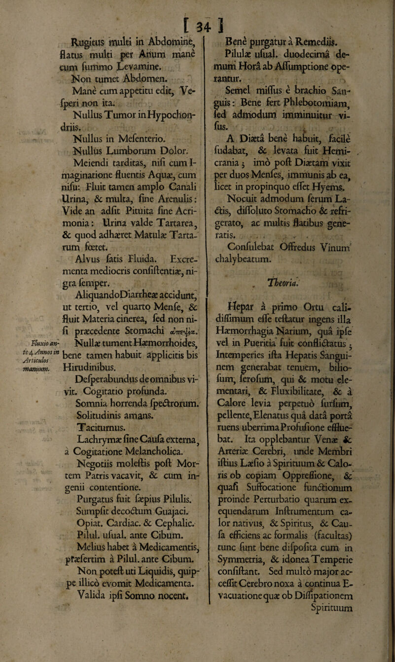 Fluxio an¬ te 4 Annos it Articulos manuum. [ 34 ] Rugitus multi in Abdomine, flatus multi per Alium mane cum fummo Levamine. Non tumet Abdomen. Mane cum appetitu edit, Ve- fperi non ita. Nullus Tumor in Hypochon¬ driis. Nullus in Mefenterio. Nullus Lumborum Dolor. Meiendi tarditas, nili cum I- maginatione fluentis Aquae, cum nifu: Fluit tamen amplo Canali Urina, & multa, fine Arenulis: Vide an adfit Pituita fine Acri¬ monia: Urina valde Tartarea, & quod adhaeret Matulae Tarta¬ rum foetet. Alvus fatis Fluida. Excre¬ menta mediocris confiftentiae, ni¬ gra femper. AliquandoDiarrheae accidunt, ut tertio, vel quarto Menfe, & fluit Materia cinerea, fed non ni- fi praecedente Stomachi «Wtj Nullae tument Haemorrhoides, bene tamen habuit applicitis bis Hirudinibus. Defperabundus de omnibus vi¬ vit. Cogitatio profunda. Somnia horrenda fpeCtrorum. Solitudinis amans. Taciturnus. Lachrymae fine Caiifa externa, a Cogitatione Melancholica. Negotiis moleftis poft Mor¬ tem Patris vacavit, & cum in¬ genii contentione. Purgatus fuit faepius Pilulis. Sumpfit decoCtum Guajaci. Opiat. Cardiae. & Cephalic. Pilul. ufual. ante Cibum. Melius habet a Medicamentis, pfaefertim a Pilul. ante Cibum. Non poteft uti Liquidis, quip¬ pe illico evomit Medicamenta. Valida ipfi Somno nocent. Bene purgatur a Remediis. Pilulae ufual. duodecima de¬ mum Hora ab Affumptione ope¬ rantur. Semel miflus e brachio San¬ guis : Bene fert Phlebotomiam, fed admodum imminuitur vi- fus. A 4 A Diaeta bene habuit, facile fudabat, & levata fuit Hemi- ,■ crania 3 imo poft Diaetam vixit per duos Menfes, immunis ab ea, licet in propinquo eflet Hyems. Nocuit admodum ferum La- <5tis, difloluto Stomacho & refri¬ gerato, ac multis flatibus gene¬ ratis. - . , . Confulebat Offredus Vinum chalybeatum. . Theoria, Hepar a primo Ortu cali- diflimum efle teftatur ingens illa Haemorrhagia Narium, qua ipfe vel in Pueritia fuit conflictatus 5 Intemperies ifta Hepatis Sangui¬ nem generabat tenuem, bilio- fum, ferofum, qui & motu de¬ mentari, & Fluxibilitate, & a Calore levia perpetuo furfum, pellente, Elenatus qua data porta; ruens uberrima Profufione efflue¬ bat. Ita opplebantur Venae & Arteriae Cerebri, unde Membri iftius Laefio a Spirituum & Calo¬ ris ob copiam Oppreflione, &’ quafi Suffocatione functionum proinde Perturbatio quarum ex- equendarum Inftrumentum ca¬ lor nativus, & Spiritus, & Cau- fa efficiens ac formalis (facultas) tunc funt bene difpofita cum in Symmetria, & idonea Temperie confiftant. Sed multo major ac- ceflit Cerebro noxa a continua E- * vacuationequae ob Difiipationem Spirituum