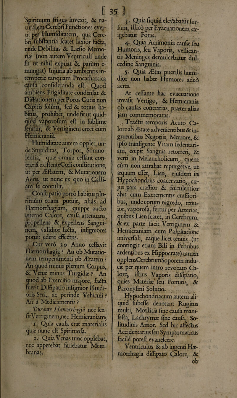 Spirituum frigus invexit, & na¬ turalem Cerebri Fun<5tiones ever¬ tit per Humiditatem, qua Cere¬ bri fubftantia fcatet laxior fa<5la, unde Debilitas Sc Laelio Memo¬ riae (non autem Ventriculi unde fit ut nihil expuat dc parum e- mungat) Injuria ab ambientis in¬ temperie tanquam Procathartica caufa confideranda eft. Quod ambiens- Frigiditate cbndenfat Sc DiffiationemperPoros Cutis non Capitis, folum, fed Sc totius ha¬ bitus, prohibet, unde fit ut quid¬ quid vaporofum eft in fublime fefatur, Sc Vertiginem creet cum Hemicrania. ' i Humiditate autem opplet, un¬ de Stupiditas, Torpor, Somno¬ lentia, quae omnia ceflant con¬ traria exiftenteCceli conftitutione, ut per iEftatem, Sc Mutationem Aeris, ut nunc ex quo in Galli¬ am fe contulit. s Conftipatio porro habitus plu¬ rimum etiam potuit, alias ad Haemorrhagiam, quippe au&o interno Calore, caufa attenuans, propellens Sc. expellens Sangui¬ nem, validior fa<fta, infigniores potuit edere effecftus, V,Cuf vero 20 Anno ceftavit Haemorrhagia ? A11 ob Mutatio¬ nem temperamenti pb /Etatem ? An quod minus plenum Corpus, Sc Venae minus Turgidae ? An quod ab Exercitio majore, fa£ta fuerit Diffipatio infignior Fluidi¬ oris Seriv ac perinde Vehiculi ? An a Medicamentis ? Durante H^morrhagia, nec len- fitVertiginem,nec Hemicraniam^ 1 Quia caufa erat materialis quae nunc eft Spirituofa. f 2. Quia V enas tunc opplebat, ncc appetebat feriebatur Mem¬ branas. 3. Quia fiquid elevabatur fur- fum, illico per Evacuationem ex¬ igebatur Foras. ... .. . 4. Quia Acrimonia caufa: feu Humoris, feu Vaporis, vellican¬ tis Meninges demulcebatur dul¬ cedine Sanguinis. 5. Quia iEtas puerilis humi- dior non habet Humores adeo acres. ; ,. . . t At ceflante hac evacuatione invafit Vertigo, Sc Hemicrania ob caufas contrarias, praeter alias jam commemoratas/ Tra<5tu temporis Acuto Ca¬ lore ab iEtate advenientibus Sc in¬ gruentibus Negotiis, Moerore, Sc ipfo tranfigente Vitam fedentari- am, coepit Sanguis retorreri, & verti in Melancholicum, quem cum non attrahat repurgetve, ut aequum eflet, Lien, ejufdem ir% Hypochondriis coacervatio, cu¬ jus pars craffior Sc faeculentior abit cum Excrementis craffiori- bus, unde eorum nigredo, tenu¬ ior, vaporofa, fertur per Arterias, quibus Lien fcatet, in Cerebrum’ Sc ex parte facit Vertiginem Sc Hemicraniam cum Palpitatione univerfali, eaque licet tenuis (ut contingit etiam Bili in Febribus ardentibus ex Hippocrate) tamen opplensCerebrumSoporem indu¬ cit per quem intro revocato Ca¬ lore, iftius Vaporis diffipatio, quies Materia/ feu Fomitis, Sc Paroxyfmi Solutio. Hypochondriacum autem ali¬ quid fubefle denotant Rugitus multi, Mceftitia fine caufa mani- fefta, Lachrymae fine caufa, So¬ litudinis Amor. Sed hic affe&us Accidentarius feu Symptomaticus facile poteft evanefcere. Ventriculus Sc ab ingenti Hae¬ morrhagia diffipato Calore, Sc ob