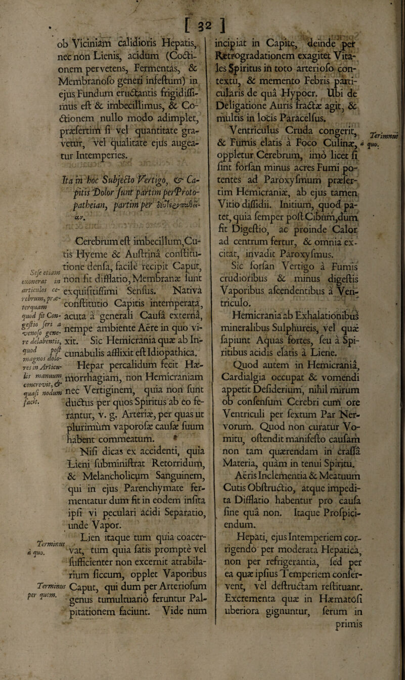 [ 32 ob Viciniam calidioris Hepatis, nec non Lienis, acidum (Codi- onem pervetens, Fermentas, & Mcmbranofo generi irtfeftum) in ejus Fundum erndantis frigidiffi- mus eft Sc imbeciliimus, Sc Co- dionem nullo modo adimplet, praefertim fi vel quantitate gra¬ vetur, vel qualitate ejils augea¬ tur Intemperies. Ita in hoc Subjetto Vertigo, Ca¬ ptis 'Dolor funt partim perDroto- patheiaii) partimper ccv. Cerebrum eft imbecillum,Cu¬ tis Hyeme Sc Auftrina conftitu- , . tione denfa, facile recipit Caput, exom.Y in non fit difflatio, Membranae lunt articulos ce- exquifitiffimi Senfus. Nativa ter quam conftitutio Capitis intemperata, quod fit Con- acuta a generali Caufa externd, ncmPe ambiente Atire in quo vi- re delabentis, xit. Sic Hemicrania quae ab In- qu°d tofi Cuna|3uliS afflixit eft Idiopathica. magnos dolo- ... r • i t resmArticu- Hepar percahdum recit Hae- Us manuum m0rrhao;iam, non Hemicraniam concrevit, & _r . . r quafi nodum nec Vertiginem, quia non iunt fadt. dudus per quos Spiritus ab eo fe¬ rantur, v. g. Arteriae, per quas ut plurimum vaporofae caufae fuum habent commeatum. * Nifi dicas ex accidenti, quia Lieni fubminiftrat Retorridum, Sc Melancholicum Sanguinem, qui in ejus Parenchymate fer¬ mentatur dum fit in eodem infita ipfi vi peculari acidi Separatio, unde Vapor. _ Lien itaque tum quia coacer- Termmus 1 • r ■ 1 \ i « quo. vat, tum quia latis prompte vel fufficienter non excernit atrabila- rium ficcum, opplet Vaporibus Terminus Caput, qui dum per Arteriofum pe, quem. genus tumultuario feruntur Pal¬ pitationem faciunt. Vide num incipiat in Capite, deinde per Retrogradationem exagitet Vita¬ les $piritus in toto arteriofo con¬ textu, & memento Febris parti¬ cularis de qua Hypocr. Ubi de Deligatione Auris fradae agit, Sc multis in locis Paracelfus. Ventriculus Cruda congerit, Sc Fumis elatis a Foco Culinae, * oppletur Cerebrum, imo licet fi fint forfan minus acres Fumi po¬ tentes ad Paroxyfmum praefer- tim Hemicraniae, ab ejus tamen Vitio diffidii. Initium, quod pa¬ tet, quia femper poftCibum,duiTL fit Digeftio, ac proinde Calor ad centrum fertur, & omnia ex¬ citat, invadit Paroxyfmus. Sic forfan Vertigo a Fumis crudioribus Sc minus digeftis Vaporibus afcendentibus a Ven¬ triculo. Hemicrania ab Exhalationibus mineralibus Sulphureis, vel quae fapiunt Aquas fortes, feu a Spi¬ ritibus acidis elatis a Liene. Quod autem in Hemicrania, Cardialgia occupat Sc vomendi appetit Defiderium, nihil mirum ob confenfum Cerebri cum ore Ventriculi per fextum Par Ner¬ vorum. Quod non curatur Vo¬ mitu, oftendit manifefto caufam non tam quaerendam in crafla Materia, quam in tenui Spiritu. Aeris Inclementia Sc Meatuum Cutis Obftrudio, atque impedi¬ ta Difflatio habentur pro caufa fine qua non. Itaque Profpici- endum. Hepati, ejus Intemperiem cor¬ rigendo per moderata Hepatica, non per refrigerantia, fed per ea quae ipfius Temperiem confer¬ vent, vel deftrudam reftituant. Excrementa quae in Haematofi uberiora gignuntur, ferum in primis Terimnus quo.