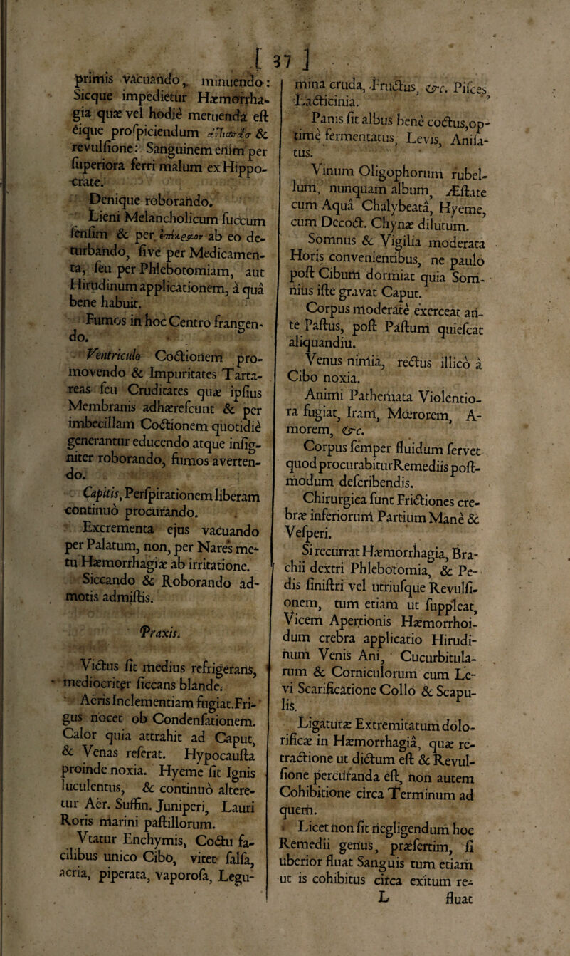 primis vacuando, minuendo: Sicque impedietur Haemorrha¬ gia quae vel hodie metuenda eft ^ique profpiciendum Sc revulfione: Sanguinem enim per fuperiora ferri malum ex Hippo¬ crate. Denique roborarido. Lieni Melancholicum fuccum lenlim Sc per Imix.&t.ov ab eo de¬ turbando, fi ve per Medicamen¬ ta, feu per Phlebotomiam, aut Hirudinum applicationem, aqua bene habuit. Fumos in hoc Centro frangen¬ do. Ventriculo Codionem pro¬ movendo Sc Impuritates Tarta¬ reas feu Cruditates quae ipfius Membranis adhaerefcunt Sc per imbecillam Coctionem quotidie generantur educendo atque infig- niter roborando, fumos averten¬ do. Capitis, Perfpirationem liberam continuo procurando. Excrementa ejus vacuando per Palatum, non, per Nares me* tu Haemorrhagiae ab irritatione. Siccando & Roborando ad¬ motis admiftis. Araxis* Vicfus fit medius refrigeraris, mediocritpr ficcans blande; Aeris Inclementiam fugiat.Fri- gus nocet ob Condenfationem. Calor quia attrahit ad Caput, & Venas referat. Hypocaufta proinde noxia. Hyeme fit Ignis luculentus, Sc continuo altere¬ tur Aer. Suffin. Juniperi, Lauri Roris marini paftillorum. Vtatur Enchymis, Codu fa¬ cilibus unico Cibo, vitet falla, acria, piperata, vaporofa, Legu- mina cruda, Frudus, &c. Pifces Ladicinia. Panis fit albus bene codtus,op¬ time fermentatus, Levis, Anila- tus. Vinum Oligophoruni rubel¬ lum, nunquam album, yEfiate cum Aqua Chaiybeata, Hyeme, cum Decod. Chynae dilutum. Somnus & Vigilia moderata Horis convenientibus, ne paulo pofl Ciburii dormiat quia Sorri- nius ifte gravat Caput. Corpus moderate exerceat ari- te Paftus, poft Paftuni quiefcat aliquandiu. Venus nimia, redus illico a Cibo noxia. Animi Patheiiiata Violentio¬ ra fugiat, Iram, Moerorem, A- morem, &c. Corpus femper fluidum fervet quod procurabiturRemediis poft- modum defcribendis. Chirurgica funt Fridiones cre¬ brae inferiorum Partium Mane Sc Vefperi. Si recurrat Haemorrhagia, Bra¬ chii dextri Phlebotomia, Sc Pe¬ dis finiftri vel utriufque Revulfi- onem, tum etiam ut fuppleat. Vicem Apertionis Haemo rrhoi- dum crebra applicatio Hirudi¬ num Venis Ani, ' Cucurbitula¬ rum Sc Corniculorum cum Le¬ vi Scarificatione Collo Sc Scapu- lis. ^ Ligaturae Extremitatum dolo- rificae in Haemorrhagia, quae re- tradione ut didum eft Sc Revul¬ fione percrifanda eft, non autem Cohibitione circa Terminum ad quem. * Licet non fit riegligendum hoc Remedii genus, praefertim, fi uberior fluat Sanguis tum etiam ut is cohibitus circa exitum re- L fluat