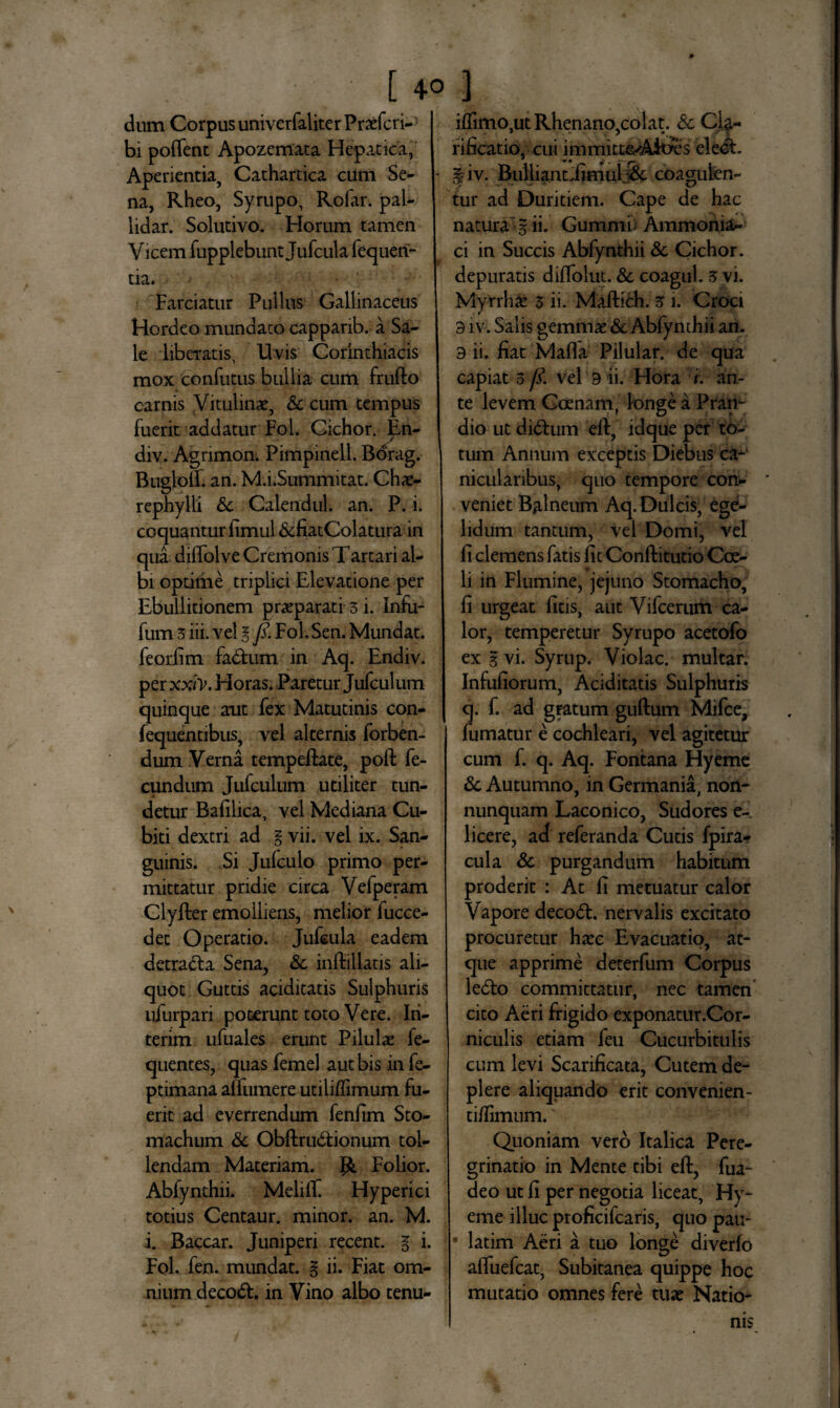 dum Corpus univerfaliter Prxfcri- bi poffent Apozemata Hepatica, Aperientia, Cathartica cum Se¬ na, Rheo, Syrupo, Rolar. pal- lidar. Solutivo. Horum tamen V icem fupplebunt Jufcula fequeri- tia. .•• ;■ Farciatur Pullus Gallinaceus Hordeo mundato cappanb. a Sa¬ le liberatis, Uvis Corinthiacis mox 'conditus bullia cum frufto carnis Vitulinae, & cum tempus fuerit addatur Fol. Cichor. En- div. Agnmon. Pimpinell. Borag. Buglolf. an. M.hSummitat. Chae¬ rephylli <5c Calendul. an. P. i. coquantur fimul &fiatColatura in qua diffolve Cremonis Tartari al¬ bi optime triplici Elevatione per Ebullitionem praeparati 3 i. Infu- fum 3 iii. vel g fi. FoL Sen. Mundat, feorfim fadfcum in Aq. Endiv. per xxiv, Horas. Paretur Jufculum quinque aut fex Matutinis con- fequentibus, vel alternis forben- dum Verna tempeftate, poft fe¬ cundum Jufculum utiliter tun¬ detur Bafilica, vel Mediana Cu¬ biti dextri ad g vii. vel ix. San¬ guinis. Si Jufculo primo per¬ mittatur pridie circa Vefperam Clyfter emolliens, melior fucce- det Operatio. Jufcula eadem detracta Sena, & inftillatis ali¬ quot Guttis aciditatis Sulphuris ufurpari poterunt toto Vere. Iri- terim ufuales erunt Pilulas fe- quentes, quas femel aut bis in fe- ptimana alfumere utilifiimum fu¬ erit ad everrendum fenfim Sto¬ machum & Obftru&ionum tol¬ lendam Materiam. {&. Folior. Abfynthii. Melift Hyperici totius Centaur. minor, an. M. i. Baccar. Juniperi recent. g i. Fol. fen. mundat, g ii. Fiat om¬ nium decodt. in Vino albo tenu- ifiimo,ut Rhenano,colat. Sc Cla¬ rificatio, cui immitte-Aicres elect. gjv. Builiantiimui Sc coagufen- tur ad Duritiem. Cape de hac natura g ii. Gummb Ammonia- ci in Succis Abfynthii & Cichor. depuratis difTolut. 8c coagul. 3 vi. Myrrhae 3 ii. Maftich. 3 i. Croci 3 iv. Salis gemmae & Abfynthii an. 3 ii. fiat Mafla Pilular. de qua capiat 3 fi. vel 3 ii. Hora i. an¬ te levem Ccenam, longe a Pran¬ dio ut didhim eft, idque per to¬ tum Annum exceptis Diebus ca- niculanbus, quo tempore con¬ veniet Balneum Aq. Dulcis, ege¬ lidum tantum, vel Domi, vel fi clemens fatis fit Conftitutio Coe¬ li in Flumine, jejuno Stomacho, fi urgeat ficis, aut Vifcerum ca¬ lor, temperetur Syrupo acetofo ex g vi. Syrup. Violae, multar. Infufiorum, Aciditatis Sulphuris q. f. ad gratum guftum Mifce, fumatur e cochleari, vel agitetur cum f. q. Aq. Fontana Hyeme & Autumno, in Germania, non- nunquam Laconico, Sudores e- 1 icere, ad referanda Cutis fpira- cula Sc purgandum habitum proderit : At fi metuatur calor Vapore deco<5l. nervalis excitato procuretur haec Evacuatio, at¬ que apprime deterfum Corpus lefto committatur, nec tamen cito Aeri frigido exponatur.Cor- niculis etiam feu Cucurbitulis cum levi Scarificata, Cutem de¬ plere aliquando erit convenien¬ ti/limum. Quoniam vero Italica Pere¬ grinatio in Mente tibi eft, fua- deo ut fi per negotia liceat, Hy¬ eme illuc proficifcaris, quo pau- • latim Aeri a tuo longe diverfo afluefeat, Subitanea quippe hoc mutatio omnes fere tuae Natio¬ nis