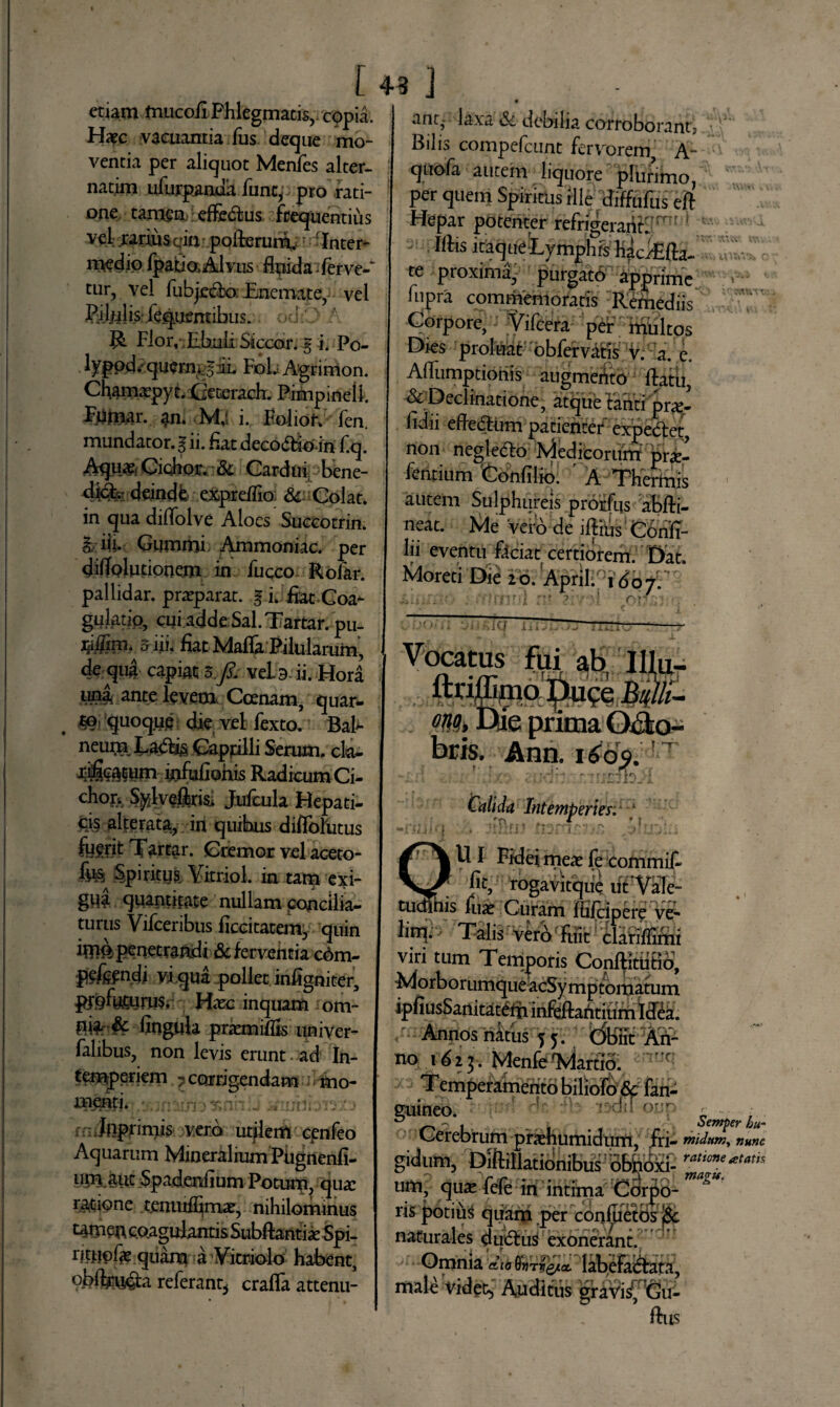 etiam mucoii Phlegmatis, copia. Haec vacuantia fus deque mo¬ ventia per aliquot Menfes alter- natim ufurpanua funcp pro rati¬ one tamen efledtus frequentius vel rarius qinpofterum,.: -Inter¬ medio fpatiaAl vus fluida'; ferve- tur, vel fubjecbo; Encmatey vel PiJlilis liquentibus. i '..' r Flor, .Ebuli Siccor. % i. Po- lyppd.- quermf ul FoL Agrimon. Chamxpyt. Geterach. Pimpinell. Fumar. an. Mj i. Foliof. fen. mundator. I ii. fiat decodfein f.q. Aqua?, Gichor. & Cardui, bene- deindfc exprelTio di- Colat, in qua diflolve Aloes Succotrin. | iij. Gummi Ammoniac. per ditfolutionem in fuqco Rofar. pallidar. prasparat. § i. fiat Coa¬ gulatio, cui adde Sal. Tartar. pu- j*i$m. 5 i ii. fiat Mafla Pilularum, de qua capiat 3/. veLs ii. Hori tina, ante levem. Ccenam, quar- tG: quoque die vel fexto. BaF- neum Labtig Capfilli Serum, ck- mfufiohis Radicum Ci¬ ebor. Sylveffc Jufcula Hepati¬ cis alterata, in quibus diftbliitus fuerit Tartar. Cremor vel aceto- fo& Spiritus. Yitriol. in tam exi¬ gua quantitate nullam concilia¬ turus Vifceribtis ficcitatem, quin imepeqetraadi deferventia c6m- P^fendi yiqua pollet infigniter, ptpfyturus. Haec inquam om- nia & lingula praemiflis univer- falibus, non levis erunt. ad In¬ temperiem 7 corrigendam ; i mo- oneriti. ? . ifuJttprimis vero uqlenV cpnfeo Aquarum Mineralium Plignenfi- um.aiic Spadenfium Potum, quas ratione teniuffiirue, nihilominus tamen coagulantis Subllantias Spi- rimnfe quana a yitriolo habent, obftm&a referant* crafla attenu- 43 J ant- laxa Si debilia corroborant? Bilis compefcunt fervorem A- quofa autem liquore plurimof Per Spiritus ille diffufus erf Hepar potenter refrigeranti: 1 31 libs i taque Ly mph is hac/Efta- te proxima- purgato apprime lupra commemoratis Remediis Corpore, Yifcera per multos Dies proluat obfervatis v. a. c. Allumptiohis augmeAto flatu, & Declinatione, atque tanti pr^- fidii efledtum patienter expectet, non negledto Medicorum prae- fentium Confilio. A Thermis autem Sulphureis proifus abfti- neat. Me vero de illius Confi- lii eventu ficiat certiorem. Dat. Moreti Die 20. 'Aprilido;. iiC/ li'j Vocatus fui ab IIlu- ftritfimo Du?e Bulli lu- k- «Mi m prima Oiio- bris. Ann. 166$. Calida Intemperies. 1 tror.. \r..- U I Fidei meas fe commif- jit, rogavitqde iit*VaIe- tudFnis fu* Curam fEFcipere y^ linifi Talis verofFuit clariffirnt viri tum Tempotis Conftitufid, Morborumque acSymptbmatum ipfiusSanitatefii infeftaritium Idea. Annos ni tus 5 5. Obiit An- no 1 d2 3. MenfeMartio. rT: Temperamerito biliofo 6c fan- guineo. W oyp Cerebrum prxhumidum, iri- ; gidum, Diftillationibus obhoxi- uttl? Sjux fefe in intima Corpo¬ ris potius quam per conluetbs j$c naturales duiftus exonerant. Omnia labefactata, male Videt,' Auditus gravi£ Gu- fius