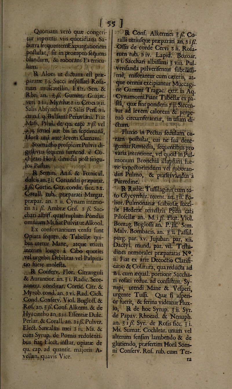 [ Oiiomam vero qua^ congeri¬ tur inorioris viis quotidiana Sa¬ burra frequentemExpurgatiohem portulat, fit in promptu d&piens blandum, Sc roborans Everricu¬ lum. >. *r/j <K r .f R Aloes> ut didhrinirfift prae¬ paratae g i. Succi infpirtatfRofa- rum mufeatellin. Eltn rSen. & an. ^ : 'Gurahr«::Guajac. . ;v*m 3 iii. -M^irhsES ikCroci 9|ii. Salis Abiynthii 3 /?. Salis Perf. 9 'u cum 1. q.Ralj&nii Peniviani. Fiat' Mals. Pd.ktlv de' qu< cap) x fi. vel j .■£& lemel .aiit bis im feptimaria, Flora una ante deverri Goenam. : Stomacho profpiciet Pulvis di- ; geftivus fequms funiend. /e Co- qhjeari Hqra diriiidia pbrt: fingu- jos Pa/lus. - jp: 1 R Seitrin*. Anifw & Fcenicul. dulcis an^f j. Coriandri praeparat. i fi Corbe. Citr. condit, ficc. 3x. Corall. rnbii ptaeparati Marga*, praepar. an. 3 ii. Cynam interio¬ ris 5 i fi. Ambrae Gnf. 3 /i. Sac¬ chari albiif. qu&jdrupium Pondus omnium Ms.fiat Pulvis ut Alkool. Ex confortantium cenfu funt Qpiata feqii£n,& Tabellae qui¬ bus utetur Mane, atque etiam interim longe a Cibo quoties ; vehurgebit Debilitas vel Palpita¬ tio fuere molefta. > R Conlerv. Flor. Gitranguli & Aurantior. an. g i. Radie. Scor- zonera. condjtar. Cortic. Citr. & Myrob.condf an., 3 vi. Rad. CicH. Cond. Confervi Viol. Bugloft & Rof. an. gfi Conf. Alkerm. & de Hyacintho an. 3 iii. Eflentiae Dulc. Periar. Sc Corall. an. 5 i/?. Pulver. Ele£t. Santalini mei 3 ii. Ms. Sc cum Syrup., de Pomis redolenti¬ bus fia$ Eledt. inftar. opiatae de qu. cap. ad quantit. majoris A- vellan. quavis Vice. 55 ] R Conf. Alkermes g/£ Co¬ ralli utriufque praeparati ari. 3 i fi ■i&ffis de corde Cervi 3 ii. Rofa- ftirii fuby 9 iv. Lapid.c Bozoar. :'&h Satcchari albiffimi g viij, Pul- < Verifanda pulverifentut fubtiliffi- rme, mifeeantur cum ceteris-, at- q(ue ominia excipiantur ^ticcagi- te Gummi Tragac; c0. h Aq. ! 'CynamomkFiant TabfHxSt pa- ’M/ qju^Snt ponderis ^fkSbcen- tur ad leverii calorem ‘ Sc perpe¬ tuo circumferantur, in uftfmdi- &um. ^ : f- 7Ijq£v > ■ Fluxio iri P&£fus fed&iffi' cu- ririi portulat, cui te TuE dete¬ gentur Remedia, fe^ueriHbpkpro V2*r!a mterittbrie,; vel qubdiriEul- monum Bronchia illa^fum Eie- ^it expe^aridrim vel foboran- dttf Pulmo, Sc pteftty^tijlriS a Putredine;. - i .i*J c .r * f % Radi^ ^uffiUgirii^tfm • fo GtycyAHk; recent; 'itf. gS jo- ' lior. Pulmoriarii fcabiofE; jfabci- Hederfe1 teiteflris Pecffs: !eaii Pilofellae ari.* MifWp. Borrag. Brigloffi an. PfflP Sem. Malv. Bombacis. an. i ii Partui, purg. par. fxv; Jujuban ^art xii. Daayl. murid. par. wi/ Teftti- dines nemorales praeparatas N^. ii. Fiat ex arte Deco&io Clarifi¬ catio Sc Colatura, quaredudta ad ife i. cum atqual. portione Saccha¬ ri rofati reduc, ad confilfent. Sy- rupi, utendi Mane & Veiperi, urgente Turti. Qpx fi afperi- 6r fuerit, Sc ferina videatur Flux¬ io, R de hoc Syrup. g ii. Syn de Papav. Rhoead. & !Nenuph. an. I i /?. Syr. de Rofis fice, g i. Ms. Sumat. Cochlear, unum vel alterum fenfim lambendo Sc de glutiendo, pratertim Hora Som¬ ni Conferv. Rof. rub. cum Ter¬ ra