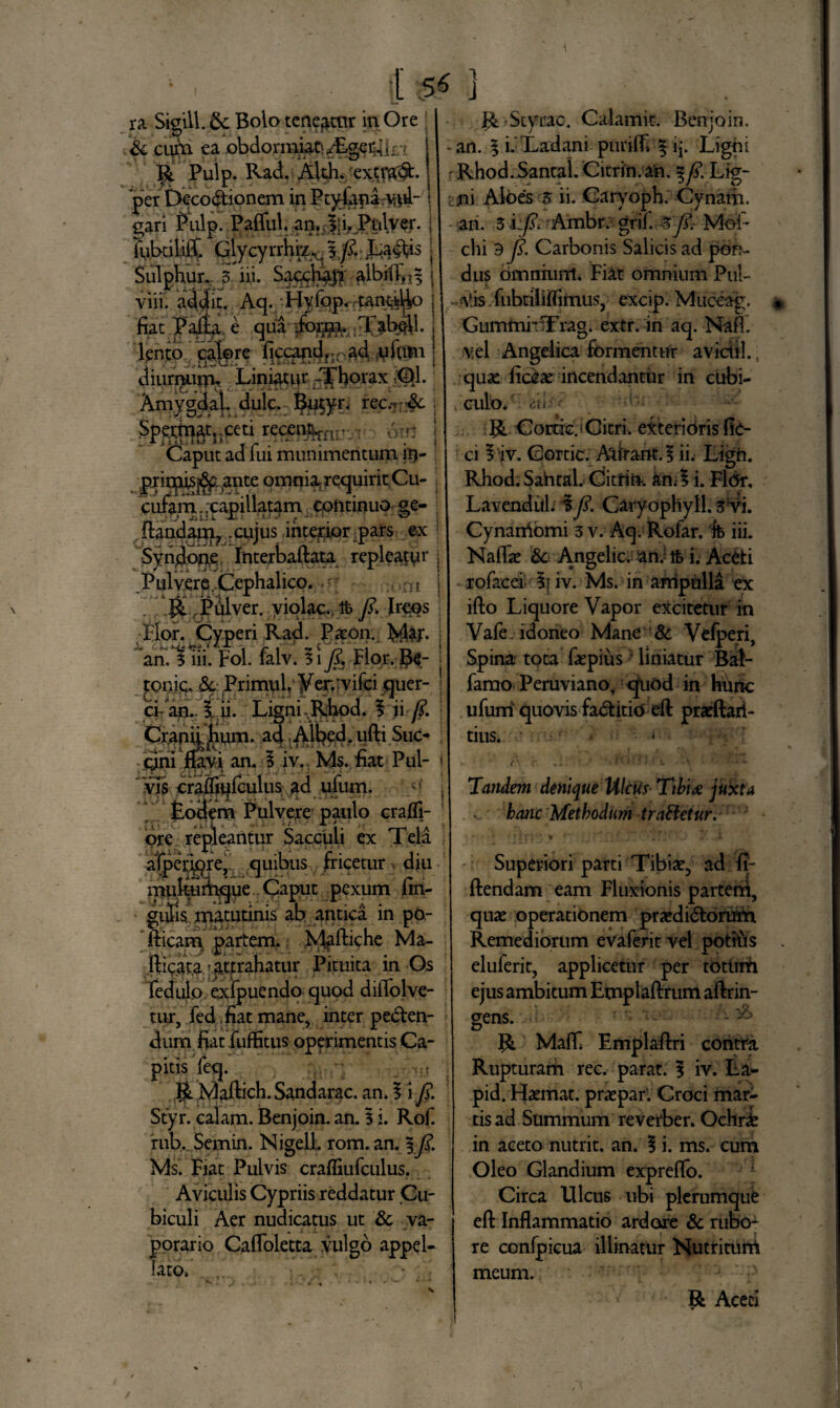 ra Sigill. &: Bolo teneatur in Ore & cum ea .obdormi^/Egerlin R Pulp. Rad. Akh. ex.tm^:. per Decodionem in Ptyfana-W- gari Pulp. .Paffuh an, J’i. Pulver. iubciliiX Glycyrrhiz^ I^.Ladis . Sulphur,- 3 iii. Sacchaj? albilXi^ j viii. addit. Aq. Hyfop. tan^Uo j fiat ’. Pafta, e qua jo$n.,Tab$l. lento calpre ficcandr;rad rifum j diim^ifl^ Lini^wr; Jfhorax ;Ql. Amygdal, dulc. Bu$yr. rec.7r^e Spetfqatnceti reqet%nr-.r:, brq Caput ad fui munimentum it)- prirpis^ante omniarequiritCu- cufam. .capillatam continuo ge- ,ltandapi? xujus interior pars ex Syndone Interbaftata repleatur j Pulverp,Cephalico. ,,ni j R , Pulver. yiqlac., tfe fi. Irees | •Pior. Cyperi Rad. Paeon. M&T- j ah.Tm. Fol. falv. 3 i fi. Flor. Re- | tonic. Primiih yer.rvifci quer- ; ci- an. i ii. Ligni Rhod. i ii fi. : Craniifium. a4 Albed.ufti Suc- j qjni fiavi an. 1 iv. Ms. fiat Pul- j vis craflinfculus ad ufum. Fodem Pulvere paulo crafli- ore repleantur Sacculi ex 1 eia aiperiqre,. quibus fricetur * diu multumoue Caput pexum fin- gulis matutinis ab antica in po- fticam partem. Maitiche Ma¬ lleata attrahatur Pituita in Os fedulo. exfpuendo quod diflolve- tur, fed fiat mane, inter peden¬ dum fiat fuffitus operimentis Ca¬ pitis feq. R Maftich. Sandarac. an. I i fi. Styr. calam. Benjoin. an. 3 i. Rof. rub. Semin. NigelL rom. an. §fi1 Ms. Fiat Pulvis crafliufculus. Aviculis Cypriis reddatur Cu¬ biculi Aer nudicatus ut & va- porario Cafloletta vulgo appel¬ lato. R Styrac. Calamk. Benjoin, an. ^i. Ladani purilFi | ij. Ligni rRhod.Santal. Citrin.an. %fi. Lig- ?m Aloes 3 ii. Caryoph. Cynarh. an. 3 i:fi. Ambr. grif. % fi. Moi- chi 9 fi. Carbonis Salicis ad pon¬ dus omniunt. Fiat omnium Pul- Alis fubtillffitnus, excip. Muceag, GummhTrag. extr. in aq. Nafi. vel Angelica formentur avidi!.; quas liccae incendantur in cubi¬ culo. iiii.fr V R Corticj Citri, exterioris fk- ci iiv. Cortic. Adrartt.5 ii. Ligh. Rhod. Sahral. Citrin. an;* i. Fl<5r. Lavendill. i fi. Caryophyll. 3 vi. Cynarriomi 3 v. Aq. Rofar. ffe iii. Naflae &c Angelic, an; tb i. Aceti rofacei li iv. Ms. in ampulla ex ifto Liquore Vapor excitetur in Vafe idoneo Mane & Vefperi, Spina tota faepius liniatur Bal- famo Peruviano, quod in hunc ufum quovis faditio efl praeftari- tius. * Tandem denique Ulcus Ttbi<e juxta ... hanc Methodum traBetur. Superiori parti Tibiae, ad fi- ftendam eam Fluxionis partem, quae operationem praedidorum Remediorum evaferit vel pothis eluferit, applicetur per toturU ejus ambitum Emplaftrum aftrin- gens. - 'b R Mafl* Emplaftri contra Rupturam rec. parat. I iv. La^ pid. Haemat. praepar'. Croci mar- tis ad Summum reverber. Ochri in aceto nutrit, an. 1 i. ms. cum Oleo Glandium expreffo. Circa Ulcus ubi plerumque eft Inflammatio ardore & rubo¬ re confpicua illinatur Nutritum meum. R Aceci