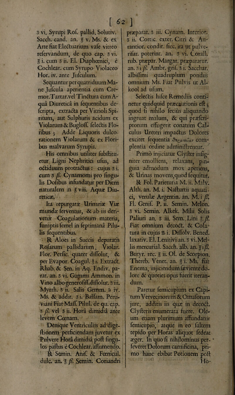 [ *2 ] 3 vi. Syritpi Rof. pallid. Solutiv. Sacch. cand. an. g v. Ms. & ex Arte fiat Ele&uarium vafe vitreo refervandum, de quo cap. 3 vi. g i. cum 3 ii. EI. Diaphcenici, e Cochlear, cum Syrupo Violaceo Hor. iv. ante Jufculum. Sequantur per quatriduum Ma- ne Jufcula aperientia cum Cre¬ mo r.Tartar.vel Tinctura cum A- qua Diuretica in fequentibus de- fcripta, extra&a per Vitrioli Spi¬ ritum, aut Sulphuris acidum ex Violarum&Bugloff. feledtis Flo¬ ribus 5 Adde Liquoris dulco- rationem Violarum &c ex Flori¬ bus malvarum Syrupis. His omnibus utiliter fubftitu- etur Ligni Nephritici ufus, ad odtiduum protra<5lus : cujus 3 i. cum 3 fi. Cynamomi pro Ungu¬ lis Dofibus infundatur per Diem naturalem in g viii. Aqua? Diu¬ reticae. Ita repurgatae Urinariae Viae mundae ferventur, & ab iis deri¬ vetur Coagulationum materia, fumptis femel in feptimana Pilu¬ lis fequentibus. R Aloes in Succis depuratis Rofarum pallidarum, Violar. Flor. Perfic. quater diflolut, & per Evapor. Coagul. g i. Extracft. Rhab. & Sen. in Aq. Endiv. pa¬ rat. an. 3 vi. Gummi Ammon. in Vino albo generofiff.diflblut. 3 iii. Myrrh. 3 ii. Salis Gemm. 3 iv. Ms. & addit. 3 i. Balfam. Perti- viani Fiat Maff. Pilul. de qu. cap. 3 fi. vel 3 ii. Hora dimidia ante levem Coenam. Denique Ventriculiis ad' dige- ftionem perficiendam juvetur ex Pulvere Hora dimidia poft fingu- los paftus e Cochlear, afliimendo. R Semin. Anif. & Fcenictil. dulc. an. g fi. Semin. Coriandri praeparat. 3 iii. Cynam. Interior. 3 ii. Cortic. exter. Citri & Au- rantior. condit, ficc. ita ut pulve- rifar. poterint. an. 3 vi. (lorall. rub. praepar. Margar. praeparatur, an. 3 i fi. Ambr. grif. 3 i. Sacchar. albiftimi quadruplum pondus omnium Ms. Fiat Pulvis ut Al- kool ad ufum. Selectis hifce Remediis conti¬ netur quidquid praecautionis eft 5 quod fi nihilo fecius aliquando ingruat malum, & qui praefcri- ptorum effugerit conatum Cal¬ culus Ureteri impadtus Dolores excitet fequentia Sv&t.m7a,v com¬ plentia ordine adminiftrentur. Primo injiciatur Clyfter mfig- niter emolliens, relaxans, pin¬ guia admodum mox aperiens, & Urinas movens,quod fequitur. Fol. Parietum M. ii. Malv. Alth. an. M. i. Nafturtii aquati ¬ ci, verulae Argentin. an. M. i fi. Fl. Genif. P. ii. Semin. Melon. 3 vi. Semin. Alkek. Milii Solis Paliuri an. 3 iii. Sem.Xini g fi. Fiat omnium decoft. & Cola¬ tura in cujus Ifc i. Diftolv. Bened. laxativ. EI. Lenitivi an. 3 vi. Mel¬ lis mercurial. Sacch. alb. an. gi fi. Butyr. rec. g ii. Ol. de Scorpion. Thereb. Venet. an. g i. Ms. fiat Enema, injiciendum faeviente do¬ lore &c quoties opus fuerit iteran¬ dum. Paretur femicupium ex Capi¬ tum V ervecinorum & Gmaforum jure, additis iis quae in deco<ft. Clyfteris enumerata fuere. Ole¬ um etiam plurimum affundatur femicupio, atque in eo faltem tepido per Horas aliquot fedeat aeger. In quo fi nihilominus per- • feveret Dolorum carnificina, pri¬ mo hanc ebibat Potionem poft Ho-