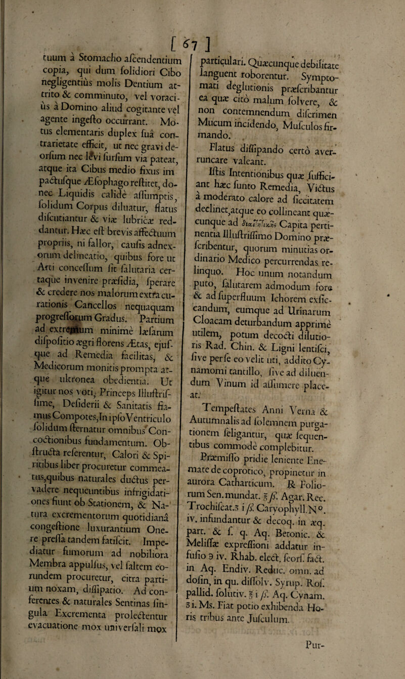 [ J tuum a Stomacho afcendentium copia, qui dum folidiori Cibo ucghgeiitius m°hs Dentium at¬ trito & comminuto, vel voraci¬ us a Domino aliud cogitante vel agente ingefto occurrant. Mo¬ tus dementans duplex Tua con- trarietate efficit, ut nec gravi de- orfum nec l£vi lurjfum via pateat, atque ita Cibus medio fixus im pa&ufque iEfophagoreftitet, do¬ nec Liquidis calide aflumptis, lolidum Corpus diluatur, flatus difcutiantur & vix lubrica red¬ dantur. Haec efl: brevis afFeduum propriis, ni fallor, caulis adnex¬ orum delineatio, quibus fore ut Arti concelTum iit falutaria cer- taque invenire pradidia, fperare & credere nos malorum extfa cu¬ rationis Cancellos nequaquam progrefloium Gradus. Partium ad extremum minime Jaefarum difpofitio aegri florens y£tas, ejuf- que ad Remedia facilitas, & Medicorum monitis prompta at¬ que ultronea obedientia. Ut igitur nos voti - Princeps liluftrif- fime, Defiderii & Sanitatis fia¬ mus Compotes,In i pio Ventriculo /olidum fternatur omnibus'Con¬ coctionibus fundamentum. Ob- ftruVa referentur, Calori Sc Spi¬ ritibus liber procuretur commea¬ tus,quibus naturales duVus per¬ vadere nequeuntibus infrigidati¬ ones fiunt ob Stationem, & Na¬ tui a excrementorum quotidiana congeftione luxurantium One¬ re prefla tandem fatifcit. Impe¬ diatur fumorum ad nobiliora Membra appulius, vel laltem eo¬ rundem procuretur, citra parti¬ um noxam, diffipatio. Ad con¬ ferentes & naturales Sentinas lin¬ gula Excrementa proleventur evacuatione mox mtiverfali mox | Partlculari. Quaecunque debilitate languent roborentur. Sympto- I mati deglutionis pradcribantur I ea quie cito malum iolvere, Sc non contemnendum difcrimen I Mucum incidendo, Mufculos fir¬ mando. I Flatus diflipando c(erto aver¬ runcare valeant. Iftis Intentionibus quae fuffici- ant hxc funto Remedia, ViVus I mo<^erat:o calore ad ficcitatem declinet,atque eo collineant quae- I cunque ad ha.ifyfix.tis Capita perti¬ nentia Uluftriffimo Domino prae- I fcribentur, quorum minutias or¬ dinario Medico percurrendas, re¬ linquo. Hoc unum notandum puto, falutarem admodum fors V ad fuperfluum Ichorem exiic- candum, eumqiie ad Urinarum Cloacam deturbandum apprime utilem, potum decodli dilutio¬ ris Rad. Chin. Sc Ligni lentiici, five perfe eo velit uti, addito Cy- namomi tantillo, live ad diluen¬ dum Vinum id aOumere place¬ at: T. empeflates Anni Verna & Autumnalis ad lolemnem purga- 1 j^antur, qux fequen- tibus commode complebitur. Prxmiflo pridie leniente Ene- matedecoprotico, propinetur in auro i a Cathaiticum. Folio¬ rum Sen. mundat, % fi. Agar. Rec. Trochifcat.o i fi. Caryophyll.N0. iv. infundantur Sc decoq. m aseq. part. Sc f. q. Aq. Betonic. S>c Meliflae expreflioni addatur in- fufio 9 iv. Rhab. elecl. feorf faV. in Aq. Endiv. Reduc, omn. ad dofin, in qu. diffolv. Syrup. Rof. pallid. folutiv. i i fi. Aq. Cynam. 3 i. Ms. Fiat potio exhibenda Ho¬ ris tribus ante Jufculum. Pur-