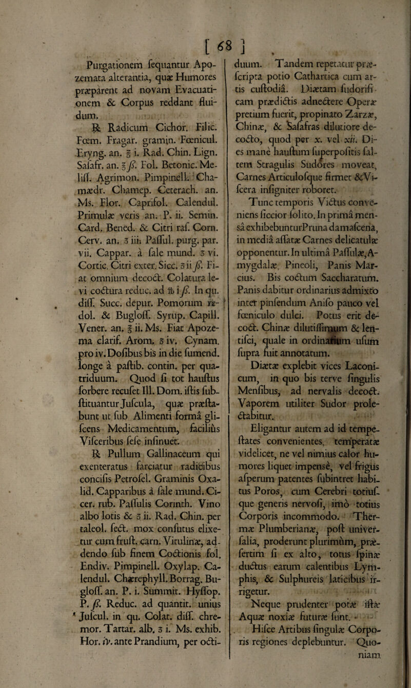 Purgationem fequantur Apo- zemata alterantia, quae Humores praeparent ad novam Evacuati¬ onem & Corpus reddant flui¬ dum. V, Radicum Cichor. Filic. Fcem. Fragar. gramin. Foenicul. Eryng. an. g i. Rad. Chin. Lign. Salafr. an. 5 fi. Fol. Betonic. Me- lifl. Agrimon. Pimpinell. Cha- maedr. Chamep. Ceterach. an. Ms. Flor. Capnfol. Caiendul. Primulae veris an. P. ii. Semin. Card. Bened. & Citri raf. Corn. Cerv. an. 3 iii: Pafful. purg. par. vii. Cappar. a fale mund. 3 vi. Cortic. Citri exter. Sicc. 3 ii fi. Fi¬ at omnium decodE Colatura le¬ vi codtura reduc, ad ft \ fi. In qu. diff Succ. depur. Pomorum m- f dol. Sc BuglofT. Syrup. Capill. Vener. an. § ii. Ms. Fiat Apoze- ma clarif. Arom. 3iv. Cynam. pro iv. Dofibus bis in die fumend. longe a paftib. contin. per qua¬ triduum. Quod fi tot hanftus forbere recufet 111. Dom. iftis fub- fiituantur Jufcula, quae profla¬ bunt ut fub Alimenti forma gli- fcens Medicamentum, facilius Vifceribus fefe infinuet: R Pullum Gallinaceum qui exenteratus farciatur radicibus concifis Petrofel. Graminis Oxa- lid. Capparibus a fale mund. Ci¬ cer. rub. Paffulis Connth. Vino albo lotis & 3 ii. Rad. Chin. per taleol. fedE mox confutus elixe- tur cumfruft. carn. Vitulinae, ad¬ dendo fub finem Codtionis fol. Endiv. Pimpinell. Oxylap. Ca- lendul. Chaerephyll. Borrag. Bu- gloff. an. P. i. Summit. HyflTop. P .fi. Reduc, ad quantit. unius ' Julcul. in qu. Colat, diff. chre- mor. Tartar. alb. 3 i. Ms. exhib. Hor. iv. ante Prandium, per odti- duum. Tandem repetatur pro- lcripta potio Cathartica cum ar¬ tis cuftodia. Diaetam fudorifi cam praedictis adnedtere Opero pretium fuerit, propinato Zarzae, Chinae, & Safafras dilutiore de- codto, quod per x. vel xii. Di¬ es mane hauftum fujaerpofitis fal- tem Stragulis Sudores moveat. Carnes Articulofque firmet &Vi- fcera infigniter roboret. Tunc temporis Vidtus conve¬ niens ficcior lolito. In prima men¬ sa exhibebunturPruna damafcena, in media affatae Carnes delicatulse opponentur. In ultima Paffulae, A- mygdalae, Pineoli, Panis Mar- cius. Bis codtum Saccharatum. Panis dabitur ordinarius admixto inter pinfendum Anifo pauco vel foeniculo dulci. Potus erit de- codt. Chinae dilutiffimum & len- tifci, quale in ordinarium ufum fupra fuit annotatum. Diaetae explebit vices Laconi¬ cum, in quo bis terve fingulis Menfibus, ad nervalis deeodE Vaporem utiliter Sudor prole- dtabitur. Eligantur autem ad id tempe- ftates convenientes, temperatae videlicet, ne vel nimius calor hu¬ mores liquet impense, vel frigus afperum patentes fubintret habi¬ tus Poros, cum Cerebri totiuf. que generis nervofi, imo totius Corporis incommodo. Ther¬ mae Plumberianae, poft univer- falia, proderunt plurimum, prae- fertim fi ex alto, totus fpinae dudlus earum calentibus Lym¬ phis, & Sulphureis laticibus ir¬ rigetur. Neque prudenter pot# iffae Aquae noxiae futura funt. * Hifce Artibus fingulae Corpo¬ ris regiones deplebuntur. Quo¬ niam