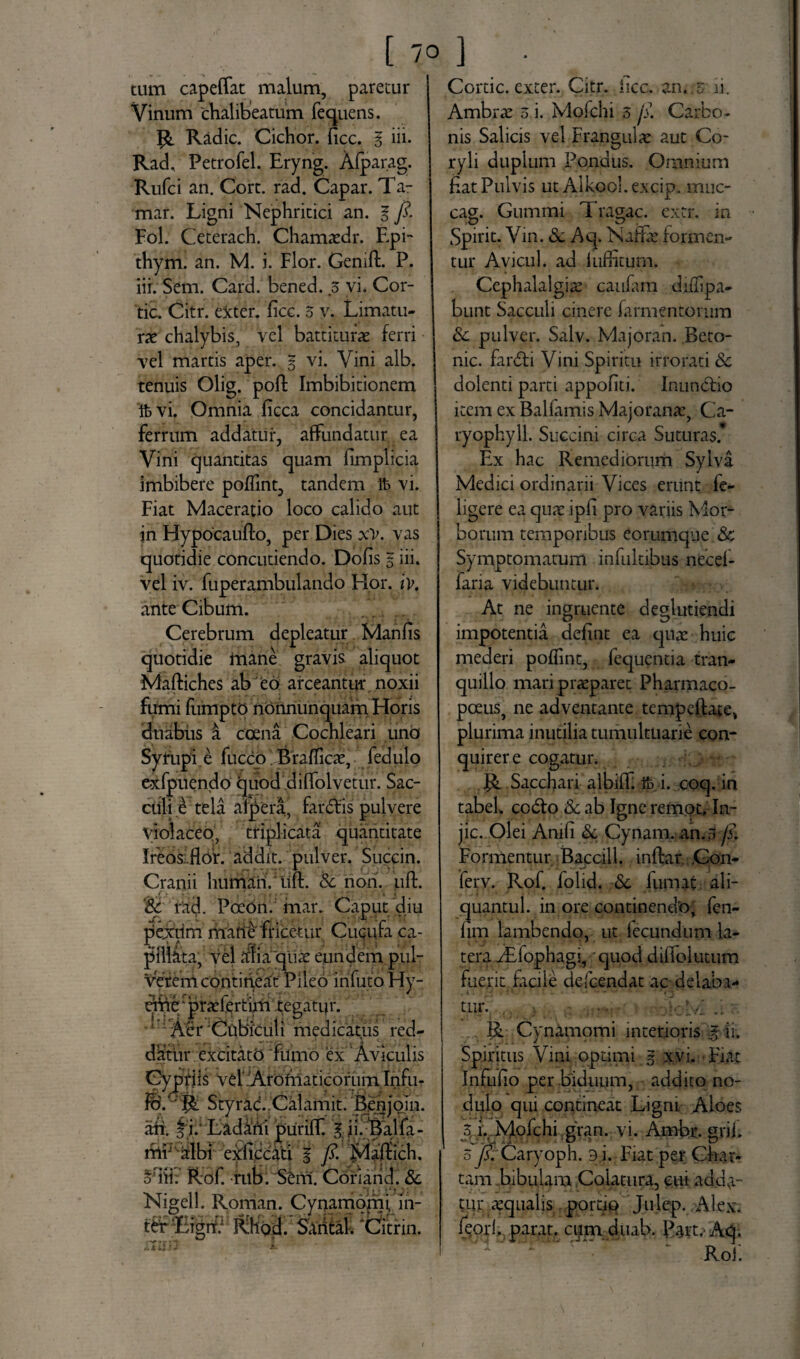 tum capeffat malum, paretur Vinum chalibeatum fequens. R Radie. Cichor. ficc. I iii. Rad, Petrofel. Eryng. Alparag. Rufci an. Cort. rad. Capar. Ta- mar. Ligni Nephritici an. I fi. Fol. Ceterach. Chamtedr. Epi- thym. an. M. i. Flor. Genifl. P. iii. Sem. Card. bened. s vi. Cor- tic. Citr. exter, fice. 5 v. Limatu¬ rae chalybis, vel battiturae ferri vel martis aper. § vi. Vini alb. tenuis Olig. poft Imbibitionem ftvi. Omnia ficca concidantur, ferrum addatur, affundatur ea Vini quantitas quam fimplicia imbibere poflint, tandem Ife vi. Fiat Maceratio loco calido aut in Hypocaufto, per Dies xv. vas quotidie concutiendo. Dolis § iii. vel iv. fuperambulando Hor. iv, ante Cibum. Cerebrum depleatur Maniis quotidie mane gravis aliquot Maftiches ab eo arceantur noxii fumi fuimptq norinunquam Horis duabus i ccena Cochleari uno Syrupi.c fucco Braflicte, fedulo exfpuendo quod dilfolvetur. Sac¬ culi £ tela alpera, far dis pulvere violaceo, triplicata quantitate Ireos flor. addit, pulver. Succin. Cranii humari/uft. Sc non. uft. ‘Sc rad. Poeon. mar. Caput diu pexrim matie ff icetur Cucufa ca¬ pillata, vel alia qua: eundem pul¬ verem contineat Pileo infuto Hy- etViLpr^fertuii tegatur. A 'Aer Cubiculi medicatus red¬ datur excitato fumo 'ex Aviculis Cypriis vel:Aromaticorum Infli- Styrac. Calamit. Benjoin. an. f i.' Ladani purilf. gjibBalfa- mh albi eidiccati f fi. fflaftich. suii: Rof. rub. Sem. Coriarid. Sc Nigell. Roman. Cynamomi. m- j^hgd. Sanfafi ‘tfitrin. Cortic. exter. Citr. iicc. an../ ii. Ambrx o i. Molchi 5 fi Carbo¬ nis Salicis vel Frangula: aut Co¬ ryli duplum Pondus. Omnium flat Pulvis ut Aikool.excip. muc- cag. Gummi Trahae, extr. ia O * ^ Spirit. Vin. Sc Aq. Naffle formen¬ tur Avicul. ad luftiturn. Cephalalgia! caulam diflspa- bunt Sacculi cinere farmentorum Sc pulver. Salv. Majoran. Beto- nic. fardi Vini Spiritu irrorati Sc dolenti parti appoflti. Inundio item ex Ballamis Majorante, Ca- ryophyll. Succini circa Suturas* Ex hac Remediorum Sylva Medici ordinarii Vices erunt le- ligere ea quae ipfi pro variis Mor¬ borum temporibus eorumque Sc Symptomatum infultibus necel- faria videbuntur. At ne ingruente deglutiendi impotentia defint ea quae huic mederi poflint, fequentia tran¬ quillo mari praeparet Pharmaco- pceus} ne adventante tempeftate, plurima inutilia tumultuarie con- quirere cogatur. Sacchari albifL ib i. coq. in tabel. codo Sc ab Igne remot. In- jic. Olei Amfi & Cynam. an.3 fi. Formentur Baccill. inftar Gon- ferv. Rof. folid. Sc fumat ali- quantul. in ore continendo, fen¬ um lambendo, ut lecundum la¬ tera /Efophagi, quod dilfolutum fuerit facile defeendat ac delaba¬ tur. fi .. R Cynamomi interioris % ii. Spiritus Vini optimi § xvi. Fiat Inflilio per biduum, addito no¬ dulo qui contineat Ligni Aloes 5 i.. Mofchi gran. vi. Ambr. grii. o fi. Caryoph. 3 i. Fiat per Char¬ tam bibulam Colatura, cui adda¬ tur aqualis portio Julep. Alex, feorb parat, cum duab. Part. Aq. Rol.