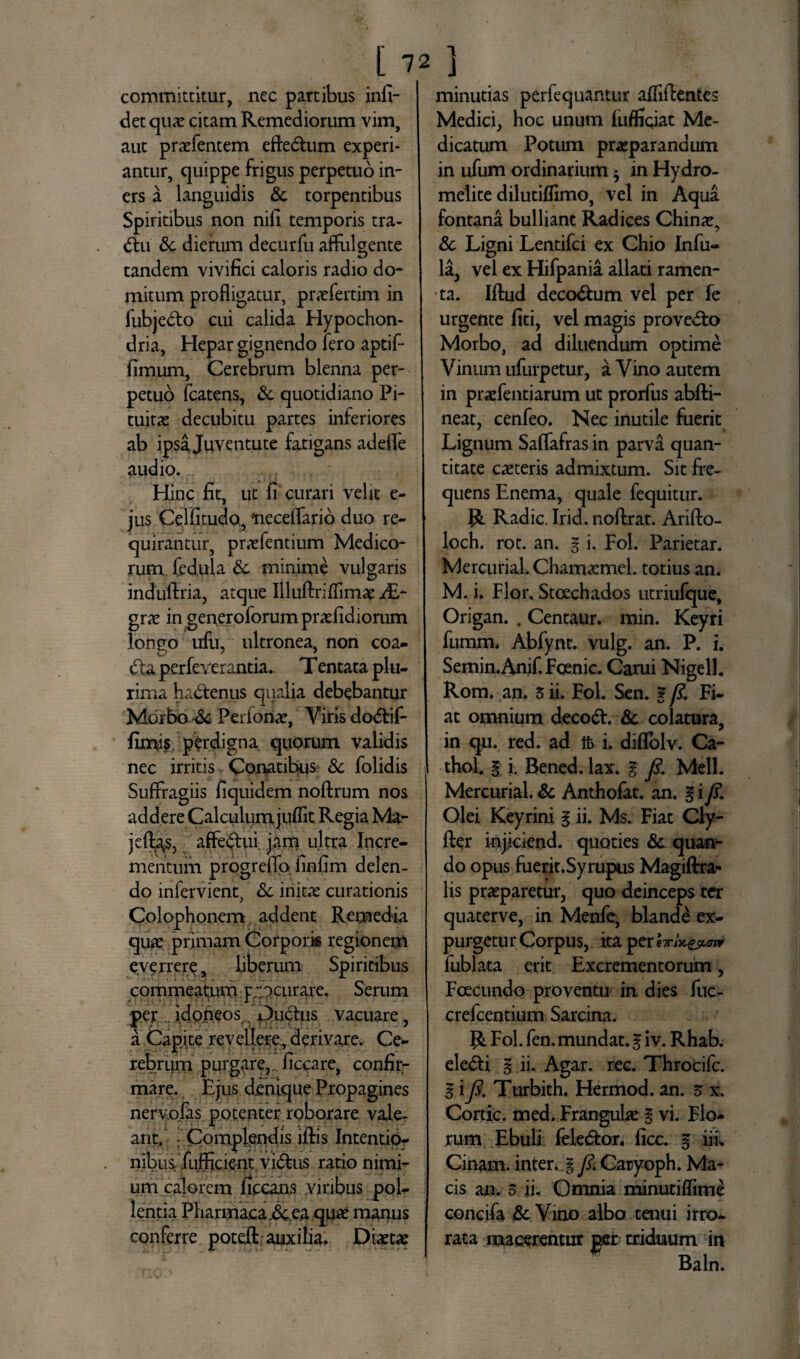 ' l7 committitur, nec partibus infi- det quae citam Remediorum vim, aut praefentem eftedtum experi¬ antur, quippe frigus perpetuo in¬ ers a languidis &. torpentibus Spiritibus non nili temporis tra- <5hi &c dierum decurfu affulgente tandem vivifici caloris radio do¬ mitum profligatur, prxfertim in fubje&o cui calida Hypochon¬ dria, Hepar gignendo fero aptif- fimum, Cerebrum blenna per¬ petuo fcatens, & quotidiano Pi¬ tuitae decubitu partes inferiores ab ipsa Juventute fatigans adefle audio. Hinc fit, ut fi curari velit e- jus Cclfitudo, 'neceflario duo re¬ quirantur, prxfentium Medico¬ rum fedula & minime vulgaris induftria, atque Uluftriflimae /E- grae in generoforum praefidiorum longo ufu, ultronea, non coa¬ cta perfeverantia. T entata plu¬ rima hactenus qualia debebantur Morbo •& Perfonae, Viris dodtif- fimi$ perdigna quorum validis nec irritis Conatibus & folidis Suffragiis fiquidem noftrum nos addere Calculum juflit Regia Ma- jeflas, affectui jam ultra Incre¬ mentum progreflo finfim delen¬ do infervient, Sc initae curationis Colophonem addent Remedia quae primam Corporis regionem everrere, liberum Spiritibus commeatum procurare. Serum per . idoneos, f Ductus vacuare, a Capite revellere, derivare. Ce¬ rebrum purgare, ficcare, confir¬ mare. Ejus dinique Propagines nerv.ofas potenter roborare vale¬ ant/ Complendis lftis Intentio¬ nibus. fufficient vidtus ratio nimi¬ um calorem ficeans viribus pol¬ lentia Pharmaca ,<5cea quae manus conferre potefl: auxilia. Diaetae minutias perfequantur aflifientes Medici, hoc unum fuffiqiat Me¬ dicatum Potum praeparandum in ufum ordinarium $ in Hydro- melite dilutiflimo, vel in Aqua fontana bulliant Radices Chinae, & Ligni Lentifci ex Chio Infu¬ la, vel ex Hifpania allati ramen¬ ta. Iflud deco&um vel per fe urgente fiti, vel magis provedto Morbo, ad diluendum optime Vinum ufurpetur, a Vino autem in praefentiarum ut prorfus abfti- neat, cenfeo. Nec inutile fuerit Lignum Saflafras in parva quan¬ titate caeteris admixtum. Sit fre¬ quens Enema, quale fequitur. R Radie. Irid. noftrat. Arifto- loch. rot. an. g i. Fol. Parietar. Mercurial. Chamaemel. totius an. M. i. Flor. Stcechados utriufque, Origan. . Centaur. min. Keyri fumm, Abfynt. vulg. an. P. i. Semin.Anif. Foenic. Cami Nigell. Rom. an. sii. Fol. Sen. g/?. Fi¬ at omnium deeodt. & colatura, in qu. red. ad ft i. diflolv. Ca- thol. g i. Bened. lax. g fi. Meli. Mercurial. & Anthofat. an. § i fi. Olei Keyrini g ii. Ms. Fiat Cly- fter injiciend. quoties & quan¬ do opus fuerit. Syrupus Magiftra- lis praeparetur, quo deinceps ter quaterve, in Menfe, blande ex¬ purgetur Corpus, ita per fublata erit Excrementorum, Foecundo proventu in dies fuc- crefcentium Sarcina. R Fol. fen. mundat, g iv. Rhab. eledti g ii. Agar. rec. Throcifc. g i fi. Turbith. Hermod. an. s x. Cortic. med. Franguhe g vi. Flo¬ rum Ebuli feieftor. ficc. g iii. Cinam. inter, g fiv Caryoph. Ma¬ cis an. s ii. Omnia minuriflime concifa & Vino albo tenui irro¬ rata macerentur per triduum in Baln.