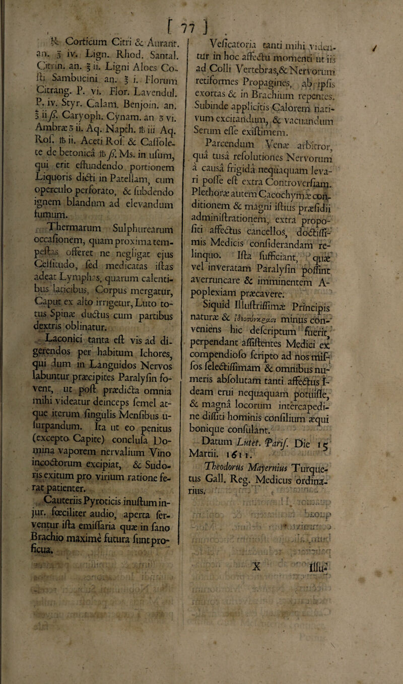 f 7 i ] & Corticum Citri Sc Aurarir. an. 3 iv. Lign. Rhod. Santal. C/itrin. an. 5 ii. Ligni Aloes Co¬ lli Sambiicini an. % i. Florum Citrang. P. vi. Flor. Lavendul. P. iv. Styr. Calam. Benjoin. an. 5 ii fi. Caryoph. Cynam. an 5 vi. Arabrac 5 ii. Aq. Napth. ft iii Ad. RoF. ft ii. Aceti RoF Sc Caffole- te de betonica ft fi Ms. in ufum, c|iu ent effundendo portionem Liquoris didi in Patellam, cum operculo perforato, Sc fubdendo ignem blandum ad elevandum fumum. Thermarum Sulphurearum occafionem, quam proxima tem- peft^ offeret ne negligat ejus Geifitudo, fed medicatas iffcas adeat Lymphas, quarum calenti¬ bus laticibus, Corpus mergatur, Caput ex alto irrigetur, Luto to¬ tus Spinae d udius cum partibus dextris oblinatur. Laconici tanta efl vis ad di¬ gerendos per habitum Ichores, qui dum in Languidos Nervos labuntur praecipites Paralyfin fo¬ vent, ut poft praedidla omnia mihi videatur deinceps femel at¬ que iterum lingulis Menfibus u- furpandum. Ita ut eo penitus (excepto Capite) conclufa Do¬ mina vaporem nervalium Vino incomiorum excipiat, Sc Sudo¬ ris exitum pro virium ratione fe¬ rat patienter. Cauteriis Pyroticis inuftum in- jur. fceciliter audio, aperta fer¬ ventur illa emiffaria quae in fano Brachio maxime futura funt pro¬ ficua. Veficaforia tanti mihi viden¬ tur in hoc affeciu momenti ut ij3 ad Colli Vertebras,& Nervorum retiformes Propagines, ab jpils exortas Sc in Brachium repentes. Subinde applicitis Calorem nati¬ vum excitandum, Sc vacuandum Serum efl e exiftimem. Parcendum Venar arbitror, qua tusa refolutiones Nervorum a causa frigida nequaquam leva¬ ri poffe efl extra Controverfiam. Plethorae autem Cacochyrnar con¬ ditionem & magni iftius prafidii adminiftrationem, extra propo- fiti affedlus cancellos, doctiffi- mis Medicis confiderandam re¬ linquo. Ifta fufficiant, qffe vel inveratam Paralyfin poffint averruncare Sc imminentem A- poplexiam praecavere. Siquid Illuftriffimab Principis naturae Sc tSioovvx&tn minus con-' veniens hic deferiptum fuerit^ perpendant afliftentes Medici ex compendiofo feripto ad nosmiff, fos feledlifiimam Sc omnibus nu¬ meris abfolutam tanti affedlusi- deam erui nequaquam potiiifle, Sc magna locorum intercapedi¬ ne diditi hominis confilium xqui bonique confulant. Datum Lutet. Tari/. Die 15 Martii. \6w. Theodorus Mayernm Tufque- tus Gall. Reg. Medicus ordina¬ rius.- \ X