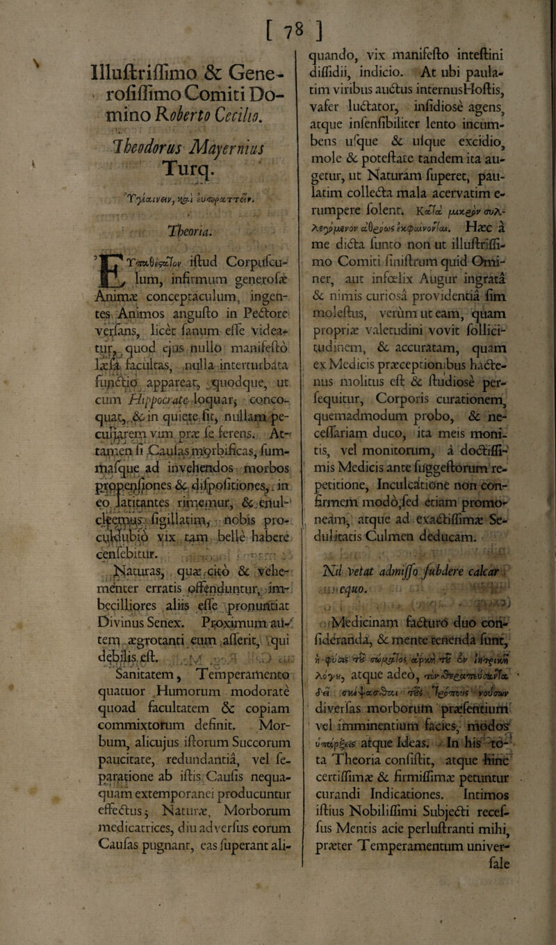 Illuftriffimo & Gene- rofiffimo Comiti Do¬ mino Koberto Cecilio. . ''ili ■ \  't - \ Ihe odorus Majernius Turq. 'Tyouv&v, su^xTTcir. ' ■ - * 'f * > ' *■ - J — Theoria. * YmQe&fot iflud Corpufcu- Ium, infirmum genero fae Animae conceptaculum, ingen¬ tes Animos angufto in Pe<5tore verfans, licet fanum effe videa¬ tur. quod ejus nullo manifeflo lacla facukas, nulla interturbata fujiffio appareat, quodque, ut cum Hippocrate loquaq conco¬ quat,^ in quiete fit, nullam pe- cuijarem vim prae fe ferens. At- tamen fi Caulas mqrbificas, fum- mafque ad invehendos morbos prqpepfjones Sc difpofitiones,. in eo latitantes rimemur, &;ejiul- figillatim, nobis pro- culdubib vix tam belle habere cenfebitur. . , . . Naturas, quae cito & vehe¬ menter erratis offenduntur, im- becilliores aliis efie pronuntiat Divinus Senex. Proximum atf- tem, aegrotanti eum alferit, qui debilis efl. Sanitatem, Temperamento quatuor Humorum modorate quoad facultatem Sc copiam commixtorum definit. Mor¬ bum, alicujus i florum Succorum paucitate, redundantia, vel fe- paratione ab illis Caufis nequa¬ quam extemporanei producuntur efFe<ftus 3 Natura, Morborum medicatrices, diuadverfus eorum Caufas pugnant, eas fuperant ali- C 78 ] quando, vix manifeflo inteftini diffidii, indicio. At ubi paula- tim viribus audbus internusHoftis, vafer lu&ator, infidiose agens, atque infenfibiliter lento incum¬ bens ufque Sc ulque excidio, mole Sc poteflate tandem ita au¬ getur, ut Naturam fuperet, pau- ladm collega mala acervatim e- rumpere folent. K«3d fjuxgpv avA- Aty>fj£vov ccQgjpcos ex.(pcuvovlM. Haec 3. me dibfa funto non ut illuflriffi- mo Comiti finiflrum quid Omi- ner, aut infoelix Augur ingrata & nimis curiosa providentia fim moleftus, verum ut eam, quam propriae valetudini vovit follici- tudinem, Sc accuratam, quam ex Medicis praeceptionibus ha6fe- nus molitus efl Sc fludiose per- fequitur, Corporis curationem, quemadmodum probo, Sc ne- ceffariam duco, ita meis moni¬ tis, vel monitorum, a do&iffi- mis Medicis ante fuggeftorum re¬ petitione, Inculcatione non con¬ firmem modb,fed etiam promo¬ neam. atque ad exabtiflimae Se¬ dulitatis Culmen deducam. Ni/ Vetat admiffo fubdere calcar .•■equo. 7) Medicinam fa&uro duo con- fideranda, Sc mente tenenda funt, r\ (puois <th ozby&Ioi dfwn c# lyofiwn AoyiSj atque adeo, nir&Bejtmvoit.idcc. Sa dM^xo&ou rras Iqpttqv? vovawv diverfas morborum praefentium vel imminentium facies, modos ' «'*7' J atque Ideas. In his to¬ ta Theoria confiflit, atque hinc certilfimae Sc firmiffimae petuntur curandi Indicationes. Intimos illius Nobiliffimi Subje&i recef- fus Mentis acie perluftranti mihi, praeter Temperamentum univer- fale