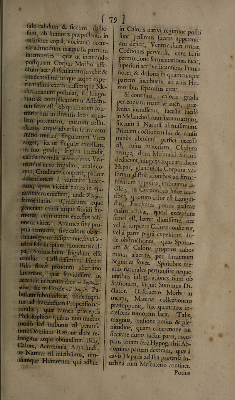 ftle calidum & ficcum (bilio- (um, ab humoris pnrpollentis in mixtione copia, vocitant) occur¬ rit admodum inaequalis pardum intemperies, quae ut incurando poftquam Corpus Morbo affe- ^um jacet.difficultatem invehit & ptudentiflimi utique atque expe- nentiffimi exercitatiflimique Me- dici manum poftulat, ita longo¬ rum & complicatorum AfFe&u- um f-rax eft, ob qualitatum con¬ trai larum in diverfis locis aequa- lern potentiam, quarum collu- oratio, atque adverlus fe invicem A<flio mutua, Ungularum Vires auget, ita ut Ungula excellant, in Tuo gradu, frigida intendit' calida incendit Ven- trkulusineo frigidior, male co¬ quit, Cruditates congerit, patitur difientionem a varietate fucco- riinij quos victrix partes in ejus cavitatem erugant, unde 7^™ rermentatio. Cruditates xque generant calidi atque frigidi hu¬ mores, cum omnis excelfus acti¬ onem vitiet. Attamen rive pro¬ pria remperie, five caloris ob vi- cinumlgnem diffipatione,fi ve Ce¬ rebri lefe in ipfum exoneratis cul¬ pa, Stomachum frigidum’ efle cohftat. Callidifiimum Hepar Bilis flavae proventu uberrimo luxurians, quae fervidiffima ut accendit in naturalibus ™ imdufa 'nichr> dic in Corde ™ topjfa, pa- bulnm fubmimftrat, unde fequi- tur ad Iracundiam Propenfio na¬ turalis 5 qua? tamen praeceptis Philofophicis quibus non tinCtus modo led imbutus eft penitif- hme Dominus Ratione duce re¬ fringitur atque obtunditur. Bilis, Calore, Acrimonia, Amaritudi¬ ne Naturae efi: infeftiffima, om- niumque Humorum qui adhuc 1 in Caloris nativi regimine politi funt pellimus fuccus appetenti¬ am dejicit, Ventriculum irritat, CoCtiones pervertit, cum Ciliis permixtione fermentationes facit juperiori acri vellicantibus Fumis nocet, 8c dolores in quamcunque partem incubuerit ab aliis Hu¬ moribus feparatus creat. Si continua, caloris gradu pei copiam materiae auCti, pne- !entia incralTetur, faceffit facite in Melancholicum Iliceum atrum fuccum a Natura aliemlfinuim. Primam coCfionem his de caufis minus abfolute perfici necelfe cujus materiam, Cbjfi nempe, dum Mefaraici Surculi deducunt,mfugens atque attrahens epai, glaridulo/a Corpora va- loium «difinbutionibus ad firma¬ mentum appofita, imbuuntur fa- ede 5 in Corporibus hilce iuer- tibus, quorum calor eft Langui- cus, Facijtates potius paffivte quam aCtivte, quod exceptum lemel elf, haeret diutiffimC, nec vel a torpente Calore conficitur vel a parte pigra expeUitur. In¬ de obfiruCliones, quas Spiritu¬ um Sc Caloris proprios tubos minus alacriter per Errantium Segnities fovet. Spiritibus me¬ atus naturales pertranfire neque¬ untibus infrigidationes fiunt ob Stationem, inquit Summus Di- ftator. Gbftru&io Morbi in meatu, Materiae colledfionem praefupponit, hac quantitate in- crefeens tumorem facit. Talis, magnus, tenfione potius & ple¬ nitudine, quam concretione aut ficcitate durus ta&ui pater, occu¬ pans rotam fere Elypogaftrii Ab¬ dominis partem dextram, quz a cavis Hepatis ad Ilia protenfa In- teftina cum Mefenterio continet. Potius