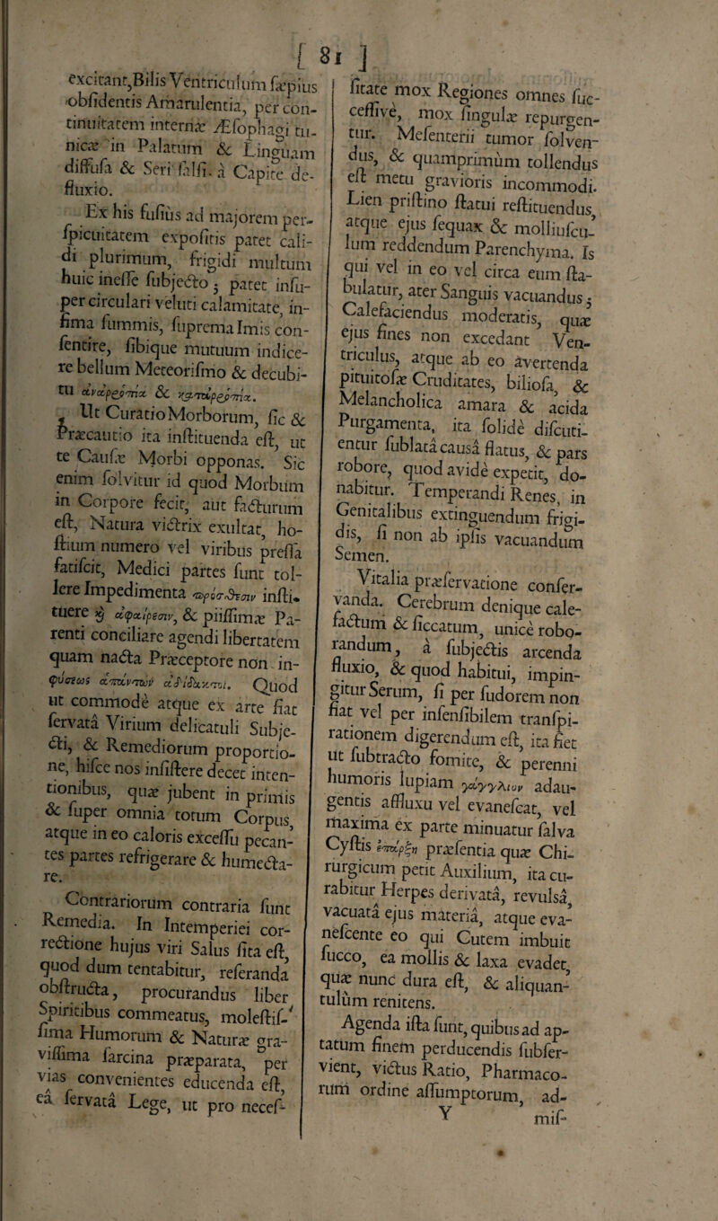 ! 8 excitant,Bilis Ventriculum fa^pius oblidentis Amarulentis, per con¬ tinuitatem interna ^Efophagi tu¬ nica in Palatum Sc Linguam difFufa Sc Seri' falli. a Capite de¬ fluxio. Ex his fufius ad majorem per- Ipicuitatem expolitis patet cali¬ di plurimum, frigidi multum huic inelle fubjedo 5 patet infu- per circulari veluti calamitate, in¬ fima fummis, fupremalmis con- fentire, fibique mutuum indice¬ re bellum Meteorifmo Sc decubi¬ tu ctvccpep'rno. Sc j^<tvip^p^nx. Ut Curatio Morborum, lic Sc Praecautio ita inftituenda eft, ut te Caufe Morbi opponas. Sic enim folvitur id quod Morbum in Corpore fecit, aut fadtumm eft, Natura vi&rix exultat, ho- ffium numero vel viribus prelTa fatifeit, Medici partes funt tol¬ lere Impedimenta infti* tuere $ dyctlpemv, Sc piiliima Pa¬ renti conciliare agendi libertatem quam na&a Praeceptore non in- (pvateas dmvnzot aJV&jtcsl. Quod ut commode atque ex arte fiat fervata Virium delicatuli Sub/e- <fti, & Remediorum proportio¬ ne, hifce nos infidere decet inten¬ tionibus, qu* jubent in primis oc luper omnia torum Corpus atque in eo caloris excefTu pecan- tes partes refrigerare & humedh- re. Contrariorum contraria funt Remedia. In Intemperiei cor¬ regione hujus viri Salus fit a efi quod dum tentabitur, referanda obflrudta, procurandus liber Spiritibus commeatus, moleflif-' fima Humorum & Natura gra- vilfima farcina praparata, °per vias convenientes educenda efi, ea ^ervata Lege, ut pro necefi fitate mox Regiones omnes fuc- ceffive, mox ungula repurgen¬ tur. Mefenterii tumor folven- dus, & quamprimum tollendus efi metu gravioris incommodi. Lien priftino fiatui reftituendus atque ejus fequax & molliufcii- lum reddendiim Parenchyma. Is qui vel in eo vei circa eum fia- biaatur, ater Sanguis vacuandus 5 Calefaciendus moderatis, qu^ ejus fines non excedant* Ven¬ triculus, atque ab eo avertenda pituitofe Cruditates, biliofa, & Melancholica amara Sc acida Purgamenta, ita folicte difeuti- entur fublata causa flatus, <Scpars lobore, quod avide expetit, do¬ nabitur. Temperandi Renes, in Genitalibus extinguendum frigi- is, fi non ab ipfis vacuandum Semen. Vitalia praefervaeione confer- vanda. Cerebrum denique cale- ladum Sc ficcatum, unice robo¬ randum, a fubjeftis arcenda fluxio, Sc quod habitui, impin¬ gitur Serum, fi per fudorem non fiat vel per infenfibilem tranfpi- rationem digerendum efi, ita fiet ut fubtra&o fomite, Sc perenni humoris lupiam ydyya,0„ adau¬ gentis affiuxu vel evanefeat, vel maxima ex parte minuatur falva Cyftis praefentia qua? Chi¬ rurgicum petit Auxilium, ita cu¬ rabitur Herpes derivata, revulsa, vacuata ejus materia, atque eva- nefeente eo qui Cutem imbuit fucco, ea mollis Sc laxa evadet qua: nunc dura efi, & aliquan¬ tulum renitens. Agenda ifta funt, quibus ad ap¬ tatum finem perducendis fubfer- vient, vi6lus Ratio, Pharmaco¬ rum ordine aflumptorum ad- Y mifi