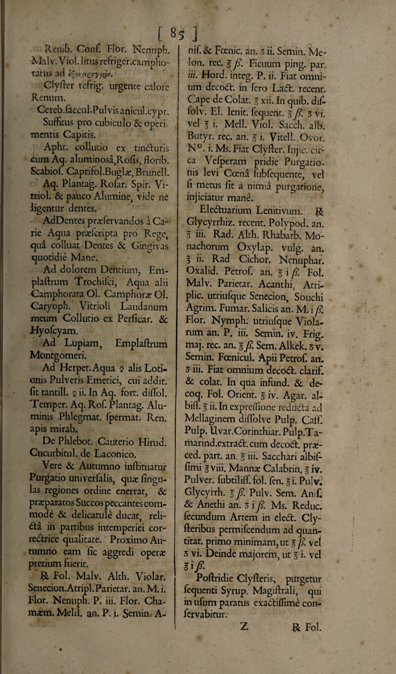 [ §5 ] Renib. Conf. Flbr. Nenuph. Malv. V iol. litus refriger.campho- ratus ad itoveigpyfjgv. Clyfier refrig: urgente calore Renum. Cereb.faccul.PulvisanicnI.cypr. Suffitus pro cubiculo Sc operi¬ mentis Capitis. Apht. collutio ex tindturis cum Aq. aluminosa,Rofis, florib. Scabiof. Caprifol.Buglae, Brunell. Aq. Plantag. Rofar. Spir. Vi- triol. & pauco Alumine, vide ne ligentur dentes. AdDentes pradervandos a Ca¬ rie Aqua praefcripta pro Rege, qui colluat Dentes Sc Gingivas quotidie Matie. Ad dolorem Dentium, Em- plaftrum Trochifci, Aqua alii Camphorata Ol. Camphorae Ol. Caryoph. Vitrioli Laudanum meum Collutio ex Perficar. Sc Hyofcyam. Ad Lupiam, Emplaftrum Montgomeri. Ad Herpet.Aqua $ alis Loti¬ onis Pulveris Emetici, cui addit, fit tantill. 5 ii. In Aq. fort. diflol. Temper. Aq. Rof. Plantag. Alu¬ minis Phlegmat. fpermat. Ren. apis mirab; De Phlebot. Cauterio Hirud. Cucurbitul. de Laconico. Vere Sc Autumno inftituatur Purgatio univerfalis, quae fingu- las regiones ordine enerrat, Sc praeparatos Succos peccantes com¬ modi Sc delicatule ducat, reli¬ cta in partibus intemperiei cor- redtrice qualitate. Proximo Au¬ tumno eam fic aggredi operae pretium fuerit. Fol. Malv. Alth. Violar. Senecion.Atripl.Parietar. an. M.i. Flor. Nenuph. P. iii. Flor. Cha- maem. Melii, an. P. i. Semin. A- nif. Sc Foenic. an. 3 ii. Semin. Me¬ lon. rec. g p. Ficuum ping. par. iit. Hord. integ. P. ii. Fiat omni¬ um decodE in fero LadE recenr. Cape de Colat, g xii. In quib. dif- folv. EI. lenit, fequent. g/ 3 vi. vel g i. Meli. Viol. Sacch. alb. Butyr. rec. an. g i. Vitell. Ovor. N°. i. Ms.Fiat Clyfier. Injic. cir¬ ca Vefperam pridie Purgatio¬ nis levi Coena fubfequente, vel fi metus fit a nimid purgatione, injiciatur mane. Eledtuarium Lenitivum. Glycyrrhiz. recent. Polypod. an. o ni. Rad. Alth. Rhabarb. Mo¬ nachorum Oxylap. vulg. an. 5 ii. Rad Ciclior. Nenuphar. Oxalid. Petrof. an. g i p. Fol. Malv. Parietar. Acanthi, Atri- plic. utriufque Senecion, Souchi Agrim. Fumar. Salicis an. M. i p. Flor. Nymph; utriufque Viola¬ rum an. P. iii. Semin. iv. Frig. maj. rec. an. gp. Sem. Alkek. 3 v. Semin. Fcenicul. Apii Petrof. an. 3 iii. Fiat omnium decodE clarif. Sc colat. In qua infund. Sc de- coq. Fol. Orient. g iv. Agar, al- bifl. g ii. In expreffione redudla ad Mellaginem diftolve Pulp. CalT. Pulp. llvar.Corinthiar. Pulp.Ta- marind.extradEcum decodE pr«- ced. part. an. g iii. Sacchari aibif- fimi g viii. Mannae Calabrin. g iv. Pulver, fubtiliffi fol. fen. gi. Pulvj Glycyrrh. g p. Pulv. Sem. Anifi Sc Anethi an. 3 i p. Ms. Reduc, fecundum Artem in eledE Cly- fteribus permifcendum ad quan- titat. primo minimam, ut g p. vel 3 vi. Deinde majorem, ut g i. vel gi/. Poftridie Clyfieris, purgetur fequenti Syrup. Magiftrali, qui in ufum paratiis exadtiffime con- fervabitur. Z & Fol.