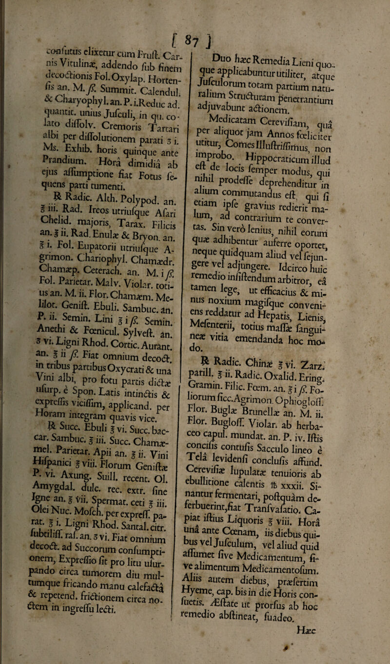 coniutus elixeturcumFruft Cir nis Vitulinae, addendo fub finem deco&ionis Fol.Oxylap. Horten- & an. U.J? Summit. Calendul. & Chyophyl.an.P.i.Red„c ad. qiiamit unius Jufculi, in q.,. co- iato diflolv. Cremoris Tarcari albi per diffolutionem parati 3 i. » Is. Exhib. horis quinque ante Prandium. Hora dimidia ab ejus afiumptione fiat Fotus fe- quens parti tumenti. R Radie. Alth. Polypod. an. § lii. Rad. Ireos utriufque Afari Chelid. majoris, Tarax. Filicis an. g 11. Rad. Enul* & Bryon. an. 5 i. Fol. Eupatorii utriufque A- grimon. ChariophyJ. Chamaedr. Chamaep. Ceterach. an. M. i fi, Fol. Parietar. Malv. Violar. toti-* us an. M. ii. Flor. Cham&m. Me- Lior. Genift. Ebuli. Sambuc. an v 1,*LSemin* Lini i i y£ Semin.* Anethi & Foemcul. Sylveft. an 3 vi. Ligni Rhod. Cortic. Aurant. fn. g n fi, Fiat omnium decoft. m tribus partibus Oxycrati & una Vim albi, pro fotu partis di£tx «iurp. e Spon. Latis intindis & 2*reffis viciffim, applicand. per Horam integram quavis vice. Suce. Ebuli g vi. Succ. bac¬ car Sambuc. 5 iii. Succ. Cham*- ur Parietar- APU an- l ii- Vini Hilpamci gvw. Florum Geni&e V vi. Axung. Suili, recent. Ol. naygdal. dulc. rec. extr. fine igne^an. § vi i. Spermat. ceti g iii. Olei Nue. Mofch.per expreff pa- f i Lrgni Rhod- Santal. citr. iubtilifif. raf. an. 5 vi. Fiat omnium aecoct. ad Succorum confumpti- °nem, Expreffiofit pro litu ulur- pando circa tumorem diu mul¬ tumque fricando manu calefa&a lepetend. frictionem circa no- ctem in ingrelfu ledi. Duo hxc Remedia Lieni quo. que applicabuntur utiliter, atque Juiculorum totam partium natu- ra ium Struduram penetrantium adjuvabunt adionem. Medicatam Cerevifiam, qid per aliquot jam Aunos fcelicitet utitur Comes Illuftriffimus non improbo. Hippocraticum’illud elt de locis femper modus, qui njhil prodefle deprehenditur in ahum commutandus eft. qui fi etiam ipfe gravius redierit ma- nim, ad contrarium te conver- tas. Sin vero lenius, nihil eorum quae adhibentur auferre oportet neque quidquam aliud vel feiun’ gere vel adjungere. Idcirco huic remedio infiftendum arbitror ea tamen lege, ut efficacius & mi¬ nus noxium magifque conveni¬ ens reddatur ad Hepatis, Lienis, Mefenteru, totius maffie fanaui’ nea: vitia emendanda hoc mo- do. R Radie. Chinaj g vi. Zarz; parili, g ii. Radie. Oxalid. Erfng] Gramin Fihc. Foem. an. gi fi, Fo- lomm fiec.Agrimon. Ophiogloff. Flor. Bugl* Brunella: an. M. ii. Flor. BuglofI Violan ab herba¬ ceo capul. mundat, an. P. iv. Iftis ^ncifis contufis Sacculo lineo e 1 eia levidenfi conclufis affiind. Cerevifia* lupulatx tenuioris ab ebullitione calentis fe xxxii. Si¬ nantur fermentari, poftquam de- ierbuerintjfiat Tranfvafatio, Ca¬ piant iftius Liquoris g viii. Hora una ante Ccenam, iis diebus qui¬ bus vel Jufculum, vel aliud quid aflumet five Medicamentum, fi- ve alimentum Medicamentofum. Aliis autem diebus, prafertim Hyeme, cap. bis in die Horis con- 1 uetis. Aiftate ut prorfus ab hoc remedio abftineat, fuadeo. Hazc