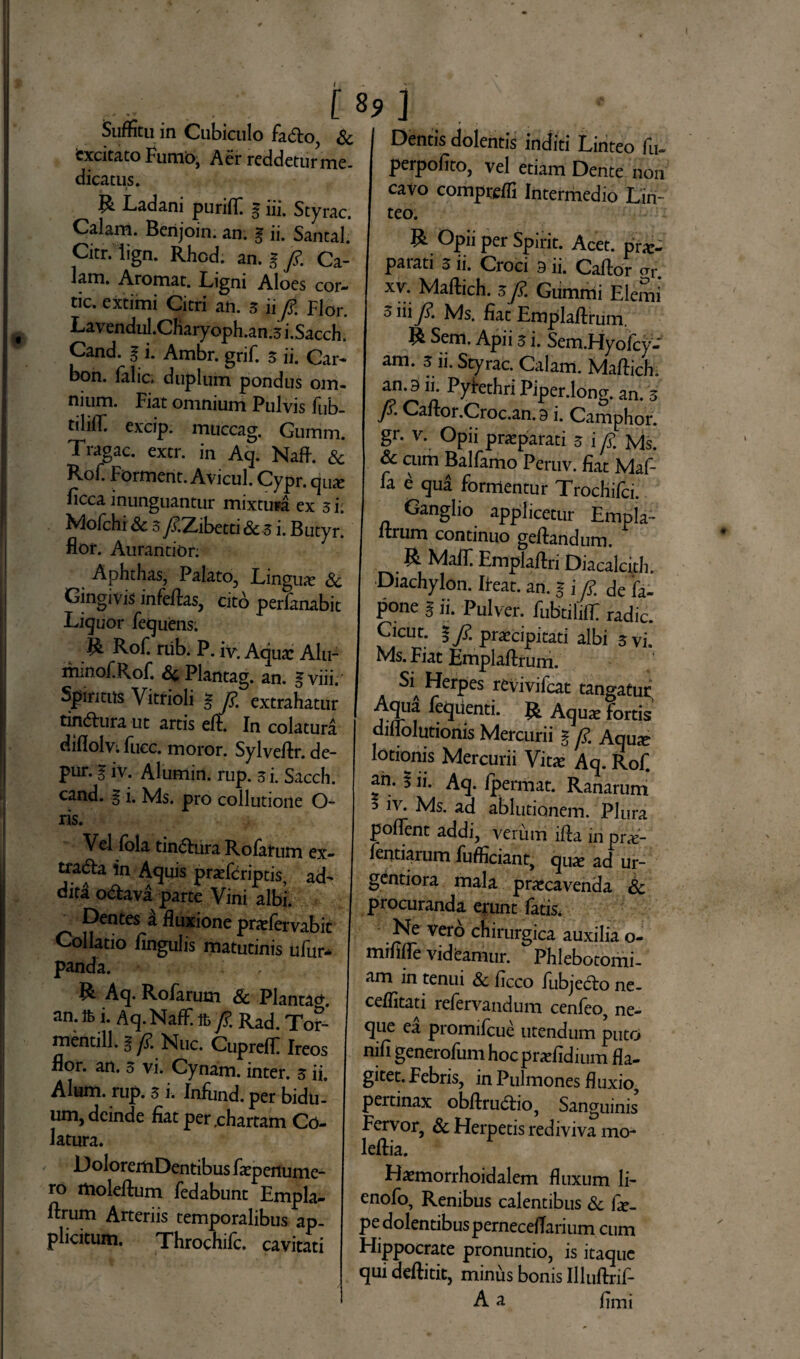 Suffitu m Cubiculo fa<5to, & excitato Furnio, Aer reddetur me¬ dicatus. R Ladani puriff g iii. Styrac. Calam. Berijoin. an. g ii. Santal. Citr. lign. Rhod. an. g fi Ca- lam. Aromat. Ligni Aloes cor- tic. extimi Citri an. 3 ii fi: Flor. Lavendul.Charyoph.an.3 i.Sacch. Cand. g i. Ambr. grif. 3 ii. Car- bon. falic. duplum pondus om¬ nium. Fiat omnium Pulvis fub- tililfi excip. muccag. Gumm. Tragac. extr. in A<p Naft. & Rof. Forment. Avicul. Cypr. qua? ficca inunguantur mixtura ex 3 i• Mofchi & 3/?.Zibetti & 3 i. Butyr* flor. Aurantion Aphthas, Palato, Lingua? & Gingivis in fellas, cito perfanabit Liguor fequens. R Rof. rub. P. iv. Aqua: Alu- minof.Rof &c Plantag. an. gviii. Spiritus Vitrioli g fim extrahatur tindlura ut artis elf. In colatura diflolvi fucc. moror. Sylvellr. de- pur. g iv. Alumin. rup. 3 i. Sacch. cand. g i. Ms. pro collutione O- ris. Vel fola tin&ura Rolatum ex- tradta in Aquis praeferiptis, ad¬ dita o&ava parte Vini albi. Dentes a fluxione prarfervabit Collatio lingulis matutinis ufur- panda. R Aq. Rofarum Sc Plantacr. an. tt i. Aq.Naffi % fi. Rad. Tor- mentill. % fi. Nuc. Cuprelf Ireos flor. an. 3 vi. Cynam. inter. 3 ii. Alum. rup. 3 i. Infund.per bidu¬ um, deinde fiat per rchartam Co¬ latura. DoloreitiDentibus faepertume- ro molellum fedabunt Empla- llrum Arteriis temporalibus ap¬ plicitum. Throchifc. cavitati I Dentis dolentis inditi Linteo fu- perpofito, vel etiam Dente non cavo comprelfi Intermedio Lin¬ teo. R Opii per Spirit. Acet, pra:- paiati 3 ii. Croci 9 ii. Callor cu*. xv. Mallich. 3fi. Gummi Elemi 5 iiijK Ms. fiat Emplallrum. R Sem. Apii 3 i. Sem.Hyofcy- am. 3 ii. Styrac. Calam. Mallich. an. 911. Pyrethri Piper.long. an. 3 fi. Caftor.Croc.an. 9 i. Camphor. gr. v. Opii praparaci 3 i /?. Ms. & cum Balfamo Peruv. fiat Maf- fa e qua formentur Xrochilci. Ganglio applicetur Empla- Urum continuo gellandum. R Malf Emplallri Diacalcith. Diachylon. Ileat. an. g i fi. de fa- p°ne g ii. Pulver, fubtililf radie. Cicut. §/. praecipitati albi 3 vi. Ms. Fiat Emplallrum. SlA Herpes revivifeat tangatur Aqija leqiienti. R Aqux fortis diliolutionis Mercurii g fi Aquje lotionis Mercurii Vita: Aq. Rof an- 5 ii. Aq. fpermat. Ranarum 3 1V* Ms. ad ablutionem. Plura pollent addi, verum illa in pr«e- fentiarum fufficiant, qua? ad ur- gentiora mala praecavenda & procuranda erunt fatis. Ne vero chirurgica auxilia o- mififle videamur. Phlebotomi¬ am in tenui & ficco fubjedio ne- celfitati refervandum cenfeo, ne¬ que ea promifeue utendum puto nifi generofum hocpraefidium fla¬ gitet. Febris, in Pulmones fluxio, pertinax obllrudbo, Sanguinis Fervor, & Herpetis rediviva mo- lellia. Haemorrhoidalem fluxum li- enofo. Renibus calentibus & fie_ pe dolentibus pernecelTarium cum Hippocrate pronuntio, is itaque qui dellitit, minus bonis Illuftrif- A a fimi