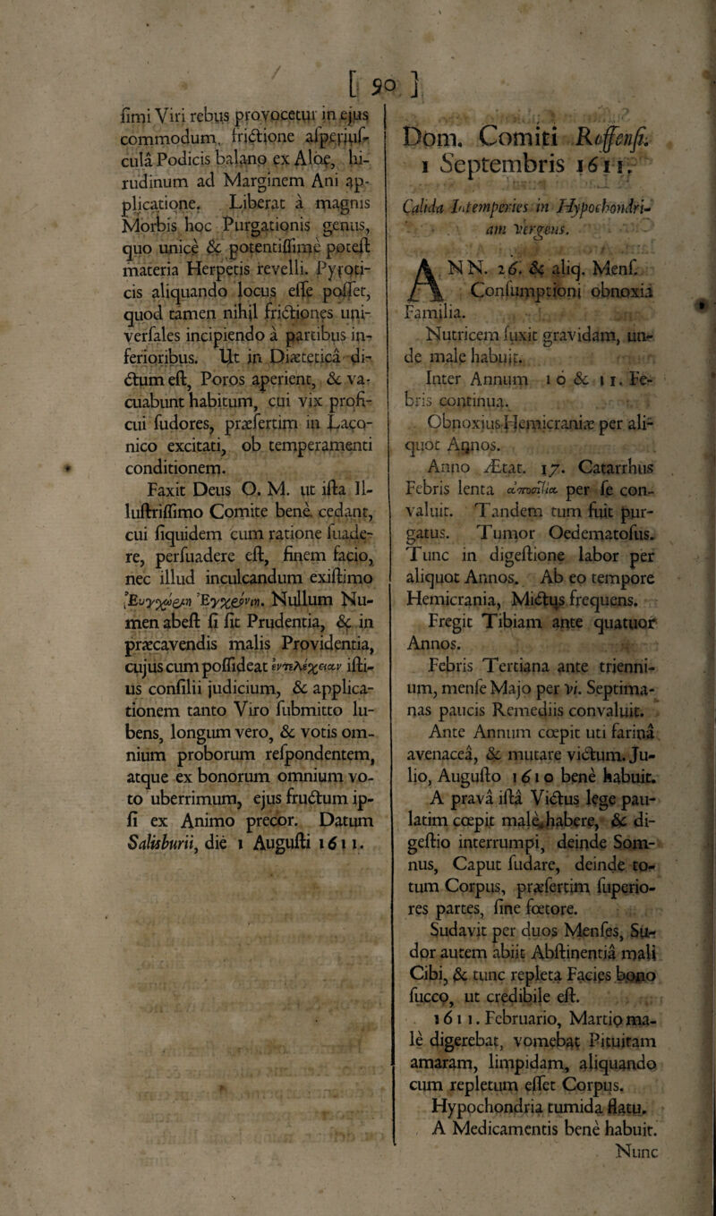 ■ 50 ] limi Viri rebus provocetur in ejus commodum, fridione alpebuf- cula Podicis balanp ex Alop, hi¬ rudinum ad Marginem Ani ap¬ plicatione. Liberat a magnis Morbis hoc Purgationis genus, quo unice Sc potentiflime poteft materia Herpetis revelli. PyfQti- cis aliquando locus eiTe poftet, quod tamen nihil fridiones uui- verfales incipiendo a partibus in¬ ferioribus. IjLt in Dietetica di¬ ctum eft, Poros aperient, Sc va¬ cuabunt habitum, cui vix profi¬ cui fudores, praefertim in Laco¬ nico excitati, ob temperamenti conditionem. Faxit Deus O. M. ut ifta 11- luftriflimo Comite bene, cedant, cui liquidem cum ratione fuade- re, perfuadere eft, finem facio, nec illud inculcandum exiftimo ’Ey%gfvfq» Nullum Nu¬ men abeft fi fit Prudentia, Sc in praecavendis malis Providentia, cujus cum poflideat wkkifti- us confilii judicium, & applica¬ tionem tanto Viro fubmitto lu- bens, longum vero, & votis om¬ nium proborum refpondentem, atque ex bonorum omnium vo¬ to uberrimum, ejus frudum ip- fi ex Animo precor. Datum Salisburii, die i Augufti 1611. Dom. Comiti R/ffinfi; 1 Septembris 1611, Calida Intemperies in Hypoehondri- am Vergens. NN. 16. Sc aliq. Menf. Coniumptioni obnoxii Familia. Nutricem fuxit gravidam, un¬ de male habujp. Inter Annum i 6 Sc 11. Fe¬ bris continua. Obnoxius idemicraniae per ali¬ quot Aqiios. Anno AEtat. 17. Catarrhus Febris lenta aW?/* per fe con¬ valuit. Tandem tum fuit pur¬ gatus. Tumor Oedematofus. Tunc in digeftione labor per aliquot Annos. Ab eo tempore Hemicrania, Midus frequens. Fregit Tibiam ante quatuor Annos. .Febris Tertiana ante trienni¬ um, menfe Majo per vi. Septima¬ nas paucis Remediis convaluit. Ante Annum coepit uti farina avenacea, Sc mutare vidum. Ju¬ lio, Augufto \6\o bene habuit. A prava ifta Vidus lege pau- latim coepit male*habere, Sc di- geftio interrumpi, deinde Som¬ nus, Caput fudare, deinde to¬ tum Corpus, prxfertim fuperio- res partes, fine fcetore. Sudavit per duos Menfes, Su¬ dor autem abiit Abftinentia mali Cibi, Sc tunc repleta Facips bono fucco, ut credibile eft. 1611. Februario, Martio ma¬ le digerebat, vomebat Pituitam amaram, limpidam, aliquando cum repletum eflet Corpus. Hypochondria tumida flatu. A Medicamentis bene habuit. Nunc