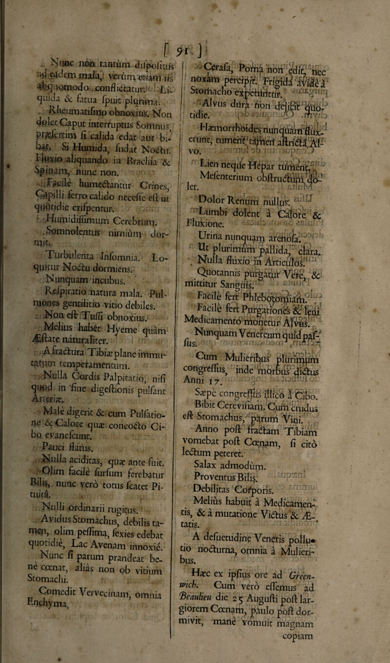 Nunc non tantum difpoiicus uu eadem mala, verany-usiam iis aTquomodo. jconfl uftatun: Li¬ quida Sc fatua fpuit plurima; Rheumatilmp obnoxius. Non dolet Caput interruptus Somnus, piadertim fi calida edat aut bi- Si Humida, fudat No<Au. t IMXJo aliguando m Brachia Sc Spinam, nunc non. Facile humedlantur Crines, Capiiii ferro calido necefle eft ut quotidie crifpentur. 'Liumidiffimum Cerebrum. Somnolentus nimium dor¬ mit. Turbulenta Jnfomnia. Lo- qj-iitur Noclu dormiens, Nunquam incubus. Pveipiratio natura mala. Pul¬ mones gentilitio vitio debiles. Non ed Tuffi obnoxius. Melius habet Hyeme quam i£ftate naturaliter. Afiadtura Libia? plane immu- tatum temperamentum. Nulla Cordis Palpitatio, nifi qtiqd in fine digedionis pulfant Arteria?. Male digerit Sc cum Pullatio¬ ne & Calore quae concodto Ci¬ bo evane fcunt. P^uci flatus. ■ Ntdla aciditas, quae ante fuit. Olim facile furfum ferebatur Bilis, nunc vero totus Icatet Pi- tuj|4> Nulli ordinarii rugitus. Avidus Stomachus, debilis ta¬ men, olim peffima, fexies edebat quotidie, Lac Avenam innoxie. Nunc fi parum prandeat be¬ ne ccenat, alias non ob vitium Stomachi. Comedit Vervecinam, omnia Pnchyma, 9'-} Cerafk, Podia non ; edid nec noxam oereMtV <-$Jkfr \ v' Stomacho expetitrttdV.' ' ***?'* Alvus M-iteri i»# tidie. ;'»- r,. . • O . rftyr. :> Haemorrhoides nunquardflux- ‘ •runt. tument ’ ^ a i erunt, tumentA^erf aftri&a vo. nui ')b ■ ■ i .pro' > Lien neqde Hepar tuinent.‘ Mefenterium obftrudtxMdo¬ let. i.‘ r:!T Dolor Renum nullpk | Lumbi dolent a Calore Sc Fluxione. - ; 1 Urina nunquam arenofa. j : Ut plurimum pallida, clara. Nulla fluxio in Articulds!lj:i Quotannis purgatur Vcrc. i & mittitur Sanguis. ] Facile fert lebo^onliam. Facile fert Purgationes fiiMerji Medicamento monetur Affus. Nunquam Vencrcum <juidpaf: IUS. ; Cum Mulieribus plurimum congrelfuSj inde morbus' didtus Anni 17. • 3—--* Snepe congreffis dlrco i Cibo. Bibit Cerevinam. Cum crudus eif Stomachus/‘parum Vini. Anno pod' fra&am Tibiam vomebat pod Ccenam, fi cito lecdum peteret. Salax admodum. r Proventus Bilis. Debilitas Cofporis. Melius habuit a Medicamen¬ tis, & a mutatione Vi&us Sc JE- tatis. A defuetudine Veneris polW tio no&urna, omnia a Mulieri¬ bus. Ha?c ex ipfius ore ad Green- wich. Cum vero edemus ad Beaulieu die 25 Augudi pod lar¬ giorem Coenam, paulo pod dor¬ mivit, mane vomuit magnam copiam