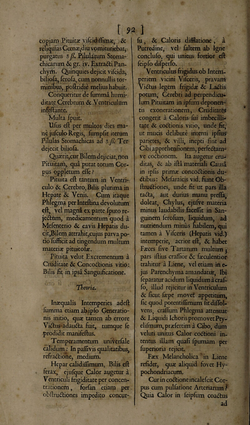 [ 9* ] Copiam Pituitae vifcidiftirnae, . Sc reliquias Coenae?diu vomituriebat, purgatus 5fi. Pilularum Stoma¬ chicarum & gr.. iv. ExtraCti Pan- chym. Quinquies dejicit vifeida, biliofa, ferofa, cum nonnullis tor¬ minibus, poftridie melius habuit. Conqueritur de fumma humi- ditate Cerebrum & Ventriculum infeftante. Multa fpuit. Ufus eft per multos dies ma¬ ne jufculo Regis, fumpfit iterum Pilulas Stomachicas ad z fi. Ter dejecit biliofa. Quaerit,cur Bilem dejiciat, rion Pituitam, qua putat totum Cor¬ pus oppletum efle? Pituita eft tantum in Ventri¬ culo & Cerebro, Bilis plurima in Hepate Sc Venis. Cum itaque Phlegma perlnteftina devolutum eft, vel magna ex parte fputo re- je&nm, medicamentum quod a Mefenterio Sc cavis Hepatis du¬ cit,Bilem attrahit,cujus parva po¬ tio fufficit ad tingendum multum materiae pituitofae. Pituita velut Excrementum a Cruditate Sc Concoctionis vitio: Bilis lit in ipsa Sanguificatione. . . rv rS V» E - . Theoria. Inaequalis Intemperies adeft fumma etiam ab ipfo Generatio¬ nis initio, quae tamen ab errore ViChis-adauCta fuit, tumque fe prodidit manifeftus. Temperamentum univerfale calidum: In paflivis qualitatibus, refradione, medium. Hepar calidiflimum, Bilis eft ferax, ejufque Calor augetur a Ventriculi frigiditate per concen¬ trationem , forfan etiam per obftruCtiones impedito concur- fu, Sc Caloris difflatione, a Putredine, vel faltem ab Igne conclufo, qui unitus fortior eft feipfo difperfo. Ventriculus frigidus ob Intem¬ periem vicini Vifceris, pravam ViCtus legem frigidae Sc LaCtis potum, Cerebri ad perpendicu* lum Pituitam in ipfum deponen¬ tis exonerationem, Cruditates congerit a Caloris fui imbecilli¬ tate Sc coCtionis vitio, unde fit, ut mucis delibute interni iplius parietes, Sc villi, inepti fint ad Cibi apprehenfionem, perfeCtam- ve coCtionem. Ita augetur cru¬ ditas, Sc ab ifta materiali Causa in ipfls primae concoCtionis du- Ctibus: Mefaraicis vid. fiunt Ob¬ ftruCtiones, unde fit ut pars illa taCta, aut durius manu prefla, doleat, Chylus* ejufve materia minus laudabilis faceflit in San¬ guinem ferofum, liquidum, ad nutriendum miniis habilem, qui tamen a Vifceris (Hepatis vid.) intemperie, acrior eft, Sc habet Faeces five Tartarum multum 5 pars iftius craflior & faeculentior trahitur a Liene, vel etiam in e- jus Parenchyma amandatur, Ibi feparatur acidum liquidum a craf- fo, illud rejicitur in Ventriculum Sc ficut faepe movet appetitum, fic quod potentiflimum fitdiffol- vens, craftum Phlegma attenuat Sc Liquidi IchorispromovetPty- elifmum, praefertim a Cibo, dum veluti unitus Calor coCtioni in¬ tentus illam quafi fpumam per fuperioria rejicit. Faex Melancholica ‘in Liene relidet, quae aliquid fovet Hy¬ pochondriacum, Cur in coCtione incalefcit Cor¬ pus cum pullatione Arteriarum f Quia Calor in feipfum coaCtus ad