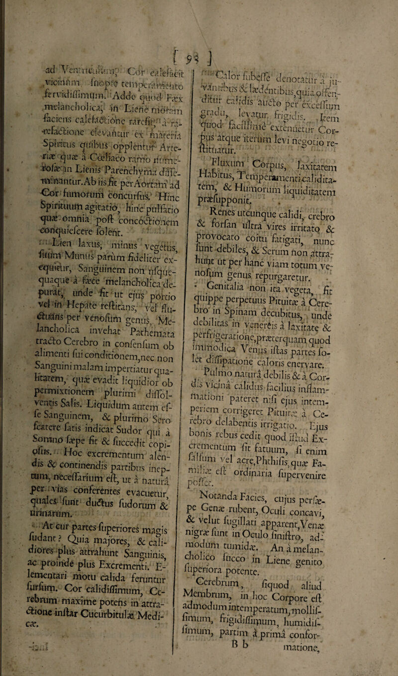 ad VentriciiUiiri; Cor calefacit ,vicinam, ifiopire temperamento fer vidi ffimum. Adde quod F<vx .melancholica;, in Liene moram faciens calefaciionc rarcfir ; ,1 ra- •icfactione elevantur ex materia Spineus quibus oppleritur Arte- riir qua: a Cailiaco ramo rfnVne- rote m Lienis Parenchyma cfiife- minantur.Ab iis & perAortam ad Cor fumorum eoncurftis. Hinc Spirituum agitatio^ hinc pullatio quai .omnia poft concoctionem conquiefeere lolent. ■ Lien laxus, minus venetus fuum Munus parum fideliter cx- equiiir, Sanguinem non nfqire- quaque a fxee melancholica de¬ purat, unde fit ut ejus portio vel m Hepate feffensy vel fiLI- luaris per venofiim genus. Me¬ lancholica invehat Pathemata tradlo Cerebro in confenfum ob alimenti fui conditionem,nec non Sanguini malam impertiatur qua- katem, qu£ evadit liquidior ob permixtionem plurimi difTol- ventis Salis. Liquidum autem ef- fe Sanguinem, & plurimo Sero Icatere fatis indicat Sudor qui ^ Somno fiepe fit & fuccedit copil pfus. Hoc excrementum alen¬ dis & continendis partibus inep- tum> neceflarium eft, ut a natura per vias conferentes evacuetur quales funt dutftus fudorum & urinarum. ■ At cur partes fuperiores magis ludant ? Quia majores, & cali¬ diores plus attrahunt Sanguinis, ac proinde plus Excrementi. E- ementaii motu calida feruntur furfum. Cor calidiffimum, Ce- rebrum maxime potens in attra- dfione inftar Cucurbitula Medi¬ car. , Calor lubeffe denotatur a ju- 'vaiiixotiS & 1 ardentibus auia offen- uitur calidis aubto per cxcelTum quoa facilfipie extenuetur Cor¬ pus atque iterum levi negotio re- ftittiaxur. Fluxum Corpus, laxitatem Habitus, 7 emperanienticalidita- tem & Humorum liquiditatem e»ra>f,mf>0njL Renes utcunque calidi, crebro & rorian ultra vires irritato 8c provocato coitu fatigati, nunc lunt debiles, «Sc Serum non attra- himt ut per hanc viam totum ve- nofum genus repurgaretur. Genitalia non ita vegeta, fit quippe perpetuus Pituitar a Cere- bro in Spinam decubitus, unde debilitas in Venereis a laxitate & ? e ri n gerat ion e,p r arterquam quod immodica Venus iflas partes fo- Lt difiipatione caloris enervare. Pulmo natura debilis & Cor¬ dis vicina calidus facilius inflam: mationi pateret nifi ejus intem¬ periem corrigeret Pituita; a Ce- reoro delabentis irrigatio. Ejus boms rebus cedit quod iftud Ex¬ crementum fit fatuum, fi enim filium vel acre.Plrcliifis quar Fa- eft ordinaria fupervenire poffec. Notanda Facies, cujus perfie- pe Gena; rubent, Oculi concavi & velut lugillati apparentVena: mgr^ funt in Oculo finifiro, ad: modum tumidae. An i melan- ciolico fiicco in Liene genito lupenora potente. Cerebrum, fiquod aliud Membrum, in hoc Corpore efi; admodum intemperatum, mollif- jimum, fngidiffimum, humidifi limum, partim a prima confor- ^ k matione.