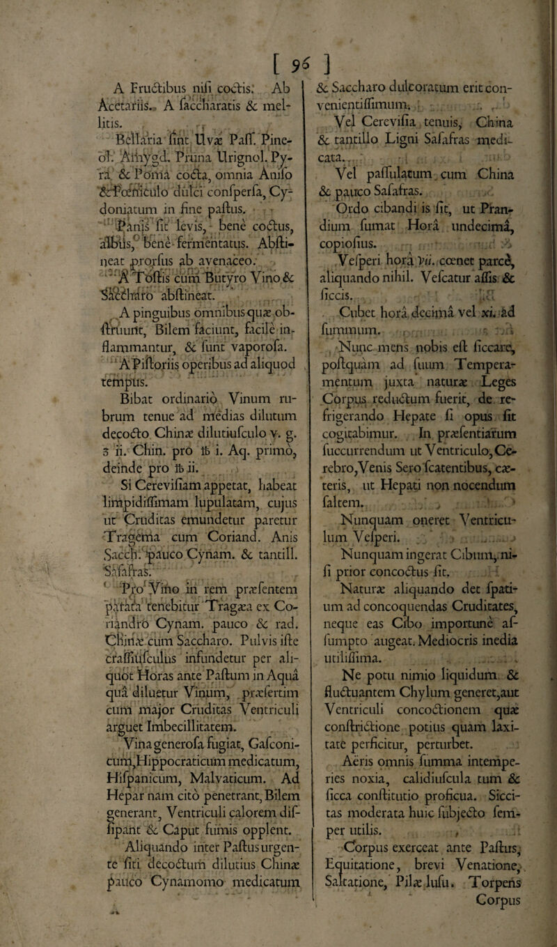 A Fructibus nili coctis: Ab Acetariis., A faccharatis & mei* litis. Bellaria lint Uvae PalT. Pine- ol. Aiiiygd. Pruna tlrignol. Py¬ ra Sc Poma cotfla, omnia Anilo &fPcfffiiuio dulci confperfa, Cy- dornatum in fine paltus. Panis fit levis, bene coitus, albiis,f bene fermentatus. Abfti- neat p.rorfus ab avenaceo: 'AToffis cum Butyro Vino & | Vacillaro abftineat. A pinguibus omnibus quas ob- fimurtt, Bilem faciunt, facile in¬ flammantur, Sc funt vaporofa. A Piitoriis operibus ad aliquod v tempus. Bibat ordinario Vinum ru¬ brum tenue ad medias dilutum decoito Chinae dilutiufculo v. g. 5 ii. Chin. pro ib i. Aq. primo, deinde pro ib ii. Si Cerevifiam appetat, habeat limpidiflimam lupulatam, cujus ut Cruditas emundetur paretur Tragema cum Coriand. Anis Sacch.‘paucoCynam. Sc tantill. Safafras. Pro Vino in rem prarfentem parata' tenebitur Tragaea ex Co¬ riandro Cynam. pauco Sc rad. Cnidae cum Saccharo. Pulvis ilte craifipfcuius infundetur per ali¬ quot Horas ante Padum in Aqua qua diluetur Vinum, praefertim cum major Cruditas Ventriculi arguet Imbecillitatem. Vina generofa fugiat, Gafconi- curn,Hippocraticum medicatum, Hifpanicum, Malvaticum. Ad Hepar nam cito penetrant, Bilem generant. Ventriculi calorem dif- fipant Sc Caput fumis opplent. Aliquando inter Paflus urgen¬ te liti deco&um dilutius Chinae pauco Cynamomo medicatum Sc Saccharo dulcoratum erit con- venientiflimuni; ' Vel Cerevilia tenuis, China Sc tantillo Ligni Salafras medi¬ cata..,.: Vel paflulatum cum China Sc pauco Safafras. Ordo cibandi is fit, ut Pran¬ dium fumat Hora undecima, copiofius. :>i Veiperi hora Yil. ccenet parce, aliquando nihil. Vefcatur aflis Sc ficcis. idi Cubet hora decima vel xi. &d fummum. f •; : •?* . Nunc mens nobis eft ficcare, poflquam ad fuum Tempera¬ mentum juxta naturas Leges Corpus rediuflum fuerit, de re¬ frigerando Hepate fi opus fit cogitabimur. In praefentiarum fuccurrendum ut Ventriculo, Ce¬ rebro, Venis Sero fcatentibus, ce¬ teris, ut Hepati non nocendum faltem. y ' 1 Nunquam oneret Ventricu¬ lum Vefperi. Nunquam ingerat Cibum,, ni¬ li prior conco&us fit. Naturae aliquando det fpati- um ad concoquendas Cruditates, neque eas Cibo importune af- fumpto augeat. Mediocris inedia utiliflima. . . Ne potu nimio liquidum Sc flu&uantem Chylum generet,aut Ventriculi concodtionem quae conftri&ione potius quam laxi¬ tate perficitur, perturbet. Aeris omnis fumma intempe¬ ries noxia, calidiufcula tum Sc ficca conftitutio proficua. Sicci¬ tas moderata huic fubje&o fem- per utilis. , Cforpus exerceat ante Paflus, Equitatione, brevi Venatione, Saltatione, Pilae lufu. Torpens Corpus