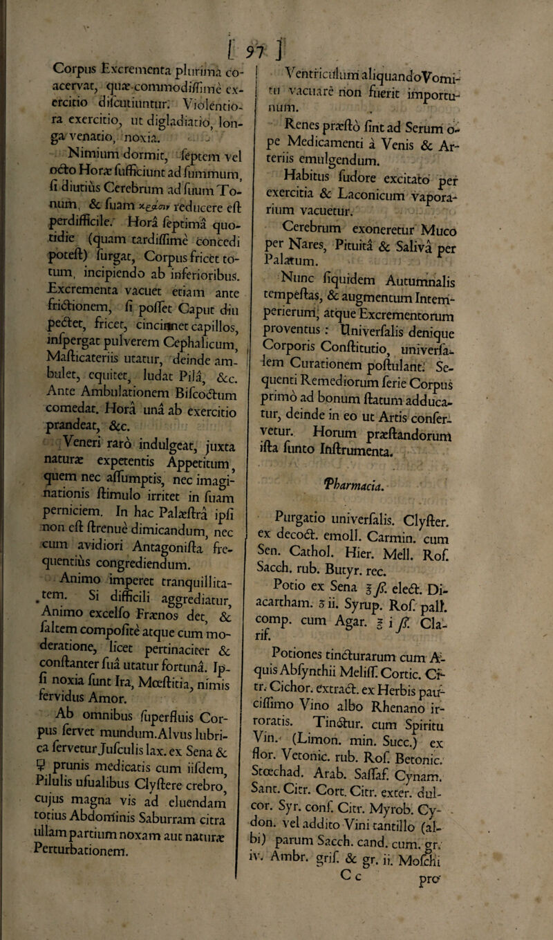 91 Corpus Excrementa plurima eo- | acervat, qux.commodSfime ex¬ ercitio difeutiuntur; Violentio¬ ra exercitio, ut digladiatio, lon¬ ga venatio, noxia. Nimium dormit, feptem vel o6to Hor* fufficiunt ad (ummum, fi diutius Cerebrum ad fiium To¬ num, Sc Tuam reducere efi perdifficile. Hora feptima quo¬ tidie (quam tardiffime concedi poteft) furgat, Corpus frictt to¬ tum, incipiendo ab inferioribus. Excrementa vacuet etiam ante frictionem, fi poflet Caput diu pectet, fricet, cincinnet capillos, infpergat pulverem Cephalicum, Mafticateriis utatur, deinde am¬ bulet, equitet, ludat Pila, &c. Ante Ambulationem Bifcoctum comedat. Hora una ab exercitio prandeat, Scc. Veneri raro indulgeat, juxta natura expetentis Appetitum, quem nec aflumptis, nec imagi¬ nationis ftimulo irritet in fuam perniciem. In hac Palxftra ipfi non efi ftrenue dimicandum, nec cum avidiori Antagonifia' fre¬ quentius congrediendum. Animo imperet tranquillita- • Si difficili aggrediatur, Animo excelfo Fratnos det, Sc faltem compofite atque cum mo¬ deratione, licet pertinaciter Sc confianter fiia utatur fortuna. Ip¬ fi noxia funt Ira, Mceftitia, nimis fervidus Amor. Ab omnibus fuperfluis Cor- ] pus fervet mundum.Alvus lubri¬ ca fervetur Jufculis lax. ex Sena Sc 5 prunis medicatis cum iifdem, Pilulis ufualibus Clyftere crebro, cujus magna vis ad eluendam totius Abdorriinis Saburram citra ullam partium noxam aut natur* Perturbationem. Ventriculum aliquandoVomi- tu vacuare non fuerit importu¬ num. Renes prarftb fint ad Serum d- pe Medicamenti a Venis Sc Ar¬ teriis emulgendum. Habitus fudore excitato per exercitia Sc Laconicum vapora¬ rium vacuetur. Cerebrum exoneretur Muco per Nares, Pituita Sc Saliva per Palatum. Nunc fiquidem Autumnalis tempeftas, Sc augmentum Interri- perierum, atque Excrementorum proventus: Univerfalis denique Corporis Conftitutio, univerfa^. lem Curationem poftulant: Se¬ quenti Remediorum ferie Corpus primo ad bonum ftatum adduca¬ tur, deinde in eo ut Artis confer¬ vetur. Horum pr*ftandorunl ifta funto Inftrumenta. Pharmacia. Purgatio univerfalis. Clyfter. ex decod:. emoli. Carmin. cum Sen. Cathol. Hier. Meli. Rof. Sacch. rub. Butyr. rec. Potio ex Sena § fi. eled. Di- acarcham. 3 ii. Syrup. Rof. pali, comp. cum Agar. § i /£ Q\^ rif. Potiones tindhirarum cum h- quis Abfynthii Meliffi Cortic. CL tr. Cichor. extradf. ex Herbis pau- cifiimo Vino albo Rhenano ir¬ roratis. Tin&ur. cum Spiritu Vin.< (Limon. min. Succ.) ex flor. Vetonic. rub. Rof. Betonic. Stcechad. Arab. Saflaf. Cynam. Sant. Citr. Cort. Citr. exter, dul¬ cor. Syr. conf. Citr. Myrob. Cy- - don. vel addito Vini tantillo (al¬ bi) parum Sacch. cand. cum. gr»' iv. Ambr. grif. & gr. ii. Moffhi