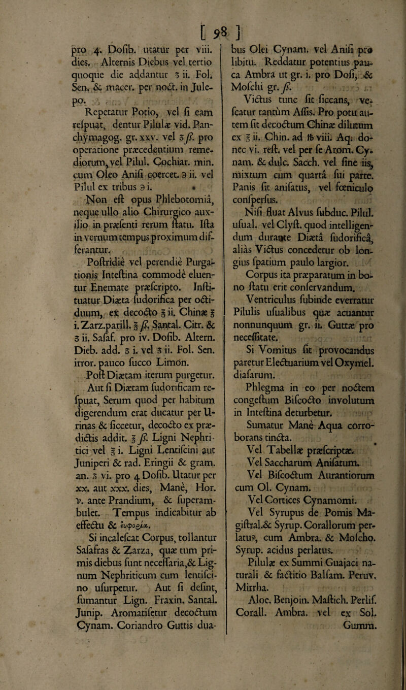 pro 4. Dofib. utatur per viii. dies. Alternis Diebus vel tertio quoque die addantur 3 ii. Fol* Sen. Sc macer, per nod. in Jule- po. \ , ... Repetatur Potio, vel fi eam refpuat, dentur Pilulae vid. Pan- chymagog. gr. xxv. vel 3pro operatione praecedentium reme¬ diorum, vel Pilul. Cochiar. mirt. cum Oleo Anifi coercet. 9 ii. vel Pilul ex tribus 9 i. • Non eft opus Phlebotomia, neque ullo alio Chirurgico aux¬ ilio in praefenti rerum ftatu. Ifta in vernum tempus proximum dif¬ ferantur. Poftridie vel perendie Purgai- tionis Inteftina commode eluen¬ tur Enemate praefcripto. Jnfti- tuatur Diaeta fudorifica per odi- duum, e^c decodo g ii. Chinae g i. Zarz.parill. § /?, .Santal. Citr. & 3 ii. Safaf. pro iv. Dofib. Altern. Dieb. add. 3 i. vel 3 ii. Fol. Sen. irror. pauco fucco Limon. Poft Diaetam iterum purgetur. Aut fi Diaetam fudorificam re¬ fpuat, Serum quod per habitum digerendum erat ducatur per U- rinas Sc ficcetur, decodo ex prae- didis addit, g ft. Ligni Nephri¬ tici vel gi. Ligni Lentifcini aut Juniperi Sc rad. Eringii & gram. an. 3 vi. pro 4 Dofib. Utatur per xx. aut xxx. dies, Mane, Hor. V. ante Prandium, Sc fuperam- bulet. Tempus indicabitur ab efFedu Sc euCpogjix. Si incalefcat Corpus, tollantur Safafras Sc Zarza, quae tum pri¬ mis diebus funt neceftaria,&: Lig¬ num Nephriticum cum lentifci- no ufurpetur. Aut fi defint, fumantur Lign. Fraxin. Santal. Junip. Aromatifetur decodum Cynam. Coriandro Guttis dua¬ bus Olei Cynam. vel Anifi pr« libitu. Reddatur potentius pau¬ ca Ambra ut gr. i. pro Dofi, & Mofchi gr.y?. Vidus tunc fit ficcans, Ye- fcatur tantum Aflis. Pro potu au¬ tem fit decodum Chinae dilutum ex g ii. Chin. ad tb viii. Aq: do¬ nec vi. reft. vel per fe Arom. Cy¬ nam. & dulc. Sacch. vel fine iis, mixtum cum quarta fui parte. Panis fit anifatus, vel fceniculo confperfus. Nifi fluat Alvus fubduc. Pilul. ufual. vel Clyft. quod intelligen- dum durale Diaeta fudorifica, alias Vidus concedetur ob lon¬ gius fpatium paulo largior. Corpus ita praeparatum in bo¬ no ftatu erit confervandum. Ventriculus fubinde everratur Pilulis ufualibus quae acuantur nonnunquum gr. ii. Guttae pro necefikate. Si Vomitus fit provocandus paretur Eleduarium vel Oxymel. diafarum. Phlegma in eo per nodem congeftum Bifcodo involutum in Inteftina deturbetur. Sumatur Mane Aqua corro¬ borans tinda. Vel Tabellae praefcriptae. Vel Saccharum Anifatum. Vel Bifcodum Aurantiorum cum Ol. Cynam. Vel Cortices Cynamomi. Vel Syrupus de Pomis Ma- giftral.& Syrup. Corallorum per¬ latus-, cum Ambra. Sc Molcho. Syrup. acidus perlatus. Pilulae ex Summi Guajaci na¬ turali Sc faditio Balfam. Peruv. Mirrha. Aloe. Benjoin. Maftich. Perlif. Corall. Ambra. vel ex So}, Gumra.