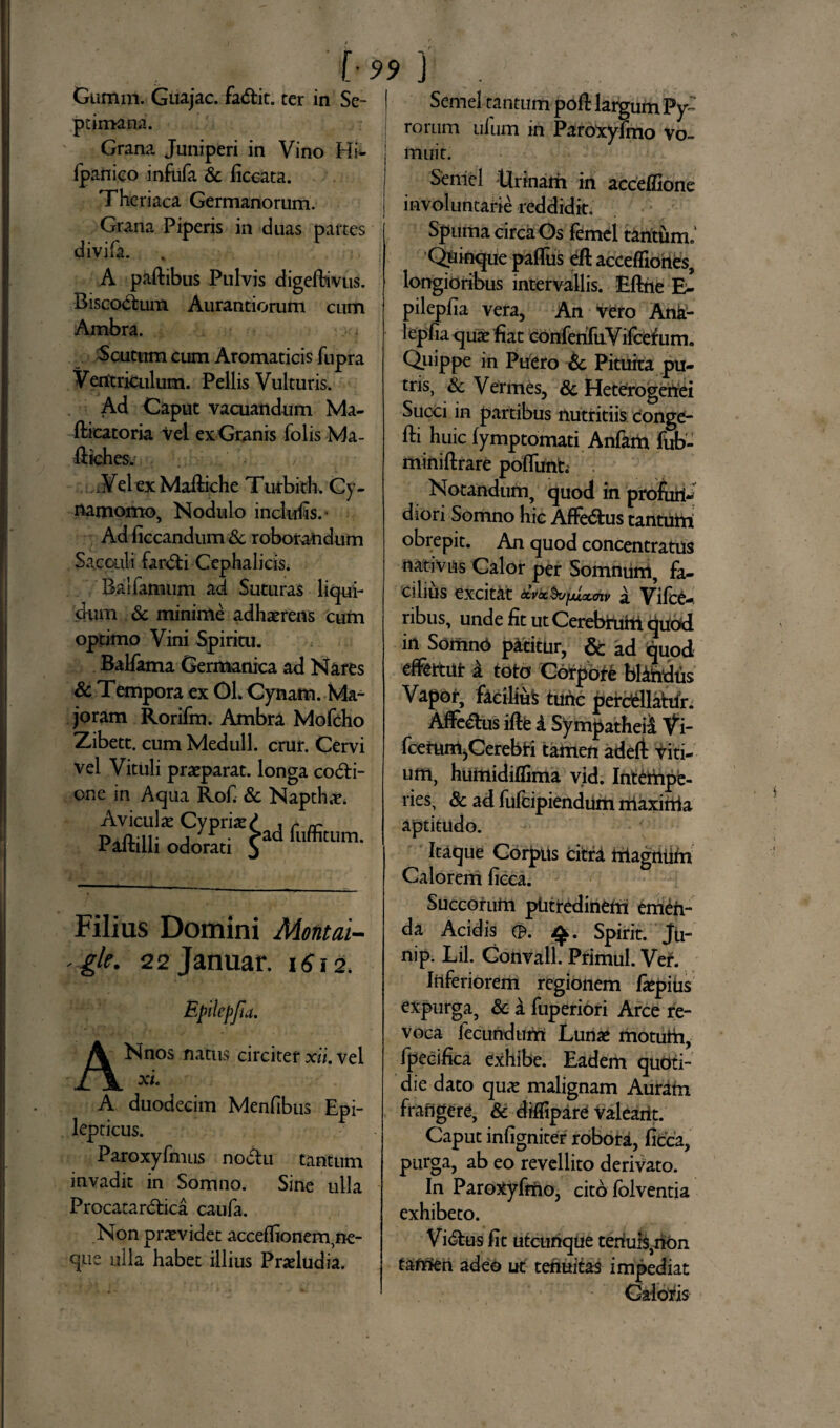 Gumin. Guajac. fadtit. ter in Se- I pcimana. Grana Juniperi in Vino Hi- fpanieo infufa Sc ficeata. Thcriaca Germanorum. Grana Piperis in duas partes divifa. A paftibus Pulvis digeftivus. Biscodtum Aurantiorum cum Ambra. Scutum cum Aromaticis fupra Ventriculum. Pellis Vulturis. Ad Caput vacuandum Ma- flicatoria vel ex Granis folis Ma- ftichesj ./ iVel ex Maftiche Xurbith. Cy- flamomo, Nodulo incluris.* Ad ficcandum Sc roborandum Sacculi fardti Cephalicis. Balfamum ad Suturas liqui¬ dum Sc minime adhaerens cum optimo Vini Spiritu. Balfama Germanica ad Nares Sc Tempora ex OL Cynam. Ma~ joram Rorifm. Ambra Mofcho Zibett. cum Meduli, crur. Cervi vel Vituli praeparat, longa codfci- one in Aqua Rof Sc Napthae. Aviculae Cypriae £ , r ^ Paftilli odorati $ad fuffitum’ ' t **> Semel tantum poft largum Py~ rorum ulum in Paroxyfmo vo¬ muit. Seniel Urinarii in acceflione involuntarie reddidit. Spuma circa Os femel tantum. Quinque parius eft acceffiories, longioribus intervallis. Eftne E- pilepfia vera, An vero Ank- lepfia quae fiat conferifuVifcefum. Quippe in Puero Sc Pituita pu¬ tris, Sc Verines, Sc Heterogeriei Succi in partibus nutritiis Conge- rii huic fymptomati Anfam fub- miniftrare poflunt. . Notandum, quod in profuri- diori Somno hic Affe&us tantuiri obrepit. An quod concentratus nativus Calor per Somnum, fa¬ cilius excitat tcvocSufjuocoiv a Vilce-. ribus, unde fit ut Cerebruht quod in SomnO patitur, & ad quod effertui: i toto Corpore blindus Vapor, facilium turic perdellahiri Alfenus ifte i Sympatheii Vi- fcefum,Cerebri tamen adeft viti¬ um, huriiidiflima vid. Intempe¬ ries, Sc ad fufcipiendum maxima aptitudo. Itaque Corpus citra rilagniirii Calorem ficca. Filias Domini Montai- -gle. 22januar. 1612. Epilepftd. ANnos natus circiter xii. vel xi A duodecim Menfibns Epi¬ lepticus. Paroxyfmus noctu tantum invadit in Somno. Sine ulla Procatardtica caufa. Non praevidet acceflionem,ne¬ que ulla habet illius Praeludia. Succorum putredinem emeh- da Acidis 0. Spirit. Ju- nip. Lil. Gonvall. Primul. Ver. Inferiorem regionem faepitis expurga, Sc a fuperiori Arce re¬ voca lecundurii Lunae motum, fpecifica exhibe. Eadem quoti¬ die dato quae malignam Auram frangere, Sc diflipare valeant. Caput infigniter robora, ficca, purga, ab eo revellito derivato. In ParoXyfriio, cito folventia exhibeto. Virtus fit utcunque teriul$,rion tamen adeo ut tenuitas impediat Caloris